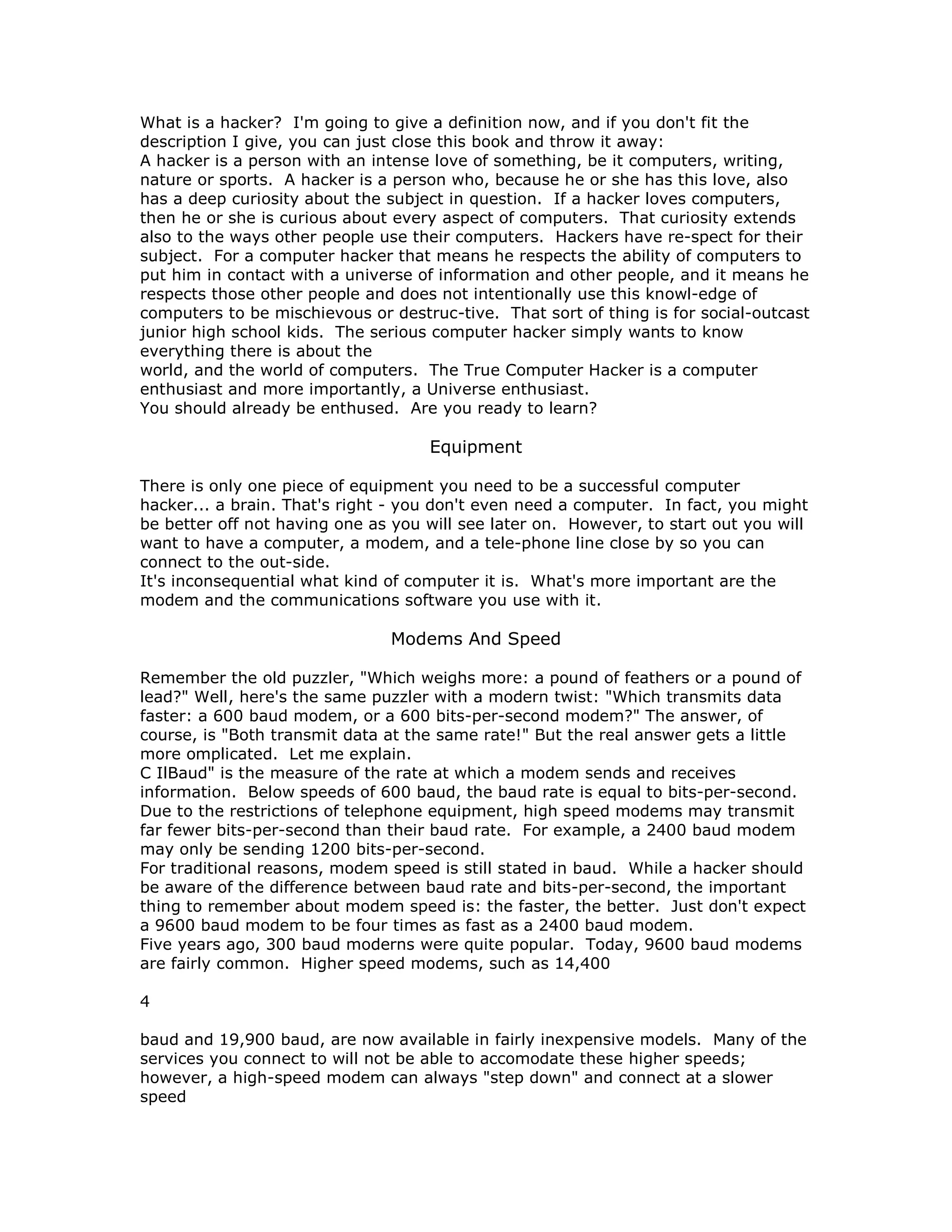 What is a hacker? I'm going to give a definition now, and if you don't fit the
description I give, you can just close this book and throw it away:
A hacker is a person with an intense love of something, be it computers, writing,
nature or sports. A hacker is a person who, because he or she has this love, also
has a deep curiosity about the subject in question. If a hacker loves computers,
then he or she is curious about every aspect of computers. That curiosity extends
also to the ways other people use their computers. Hackers have re-spect for their
subject. For a computer hacker that means he respects the ability of computers to
put him in contact with a universe of information and other people, and it means he
respects those other people and does not intentionally use this knowl-edge of
computers to be mischievous or destruc-tive. That sort of thing is for social-outcast
junior high school kids. The serious computer hacker simply wants to know
everything there is about the
world, and the world of computers. The True Computer Hacker is a computer
enthusiast and more importantly, a Universe enthusiast.
You should already be enthused. Are you ready to learn?
Equipment
There is only one piece of equipment you need to be a successful computer
hacker... a brain. That's right - you don't even need a computer. In fact, you might
be better off not having one as you will see later on. However, to start out you will
want to have a computer, a modem, and a tele-phone line close by so you can
connect to the out-side.
It's inconsequential what kind of computer it is. What's more important are the
modem and the communications software you use with it.
Modems And Speed
Remember the old puzzler, "Which weighs more: a pound of feathers or a pound of
lead?" Well, here's the same puzzler with a modern twist: "Which transmits data
faster: a 600 baud modem, or a 600 bits-per-second modem?" The answer, of
course, is "Both transmit data at the same rate!" But the real answer gets a little
more omplicated. Let me explain.
C IlBaud" is the measure of the rate at which a modem sends and receives
information. Below speeds of 600 baud, the baud rate is equal to bits-per-second.
Due to the restrictions of telephone equipment, high speed modems may transmit
far fewer bits-per-second than their baud rate. For example, a 2400 baud modem
may only be sending 1200 bits-per-second.
For traditional reasons, modem speed is still stated in baud. While a hacker should
be aware of the difference between baud rate and bits-per-second, the important
thing to remember about modem speed is: the faster, the better. Just don't expect
a 9600 baud modem to be four times as fast as a 2400 baud modem.
Five years ago, 300 baud moderns were quite popular. Today, 9600 baud modems
are fairly common. Higher speed modems, such as 14,400
4
baud and 19,900 baud, are now available in fairly inexpensive models. Many of the
services you connect to will not be able to accomodate these higher speeds;
however, a high-speed modem can always "step down" and connect at a slower
speed
 