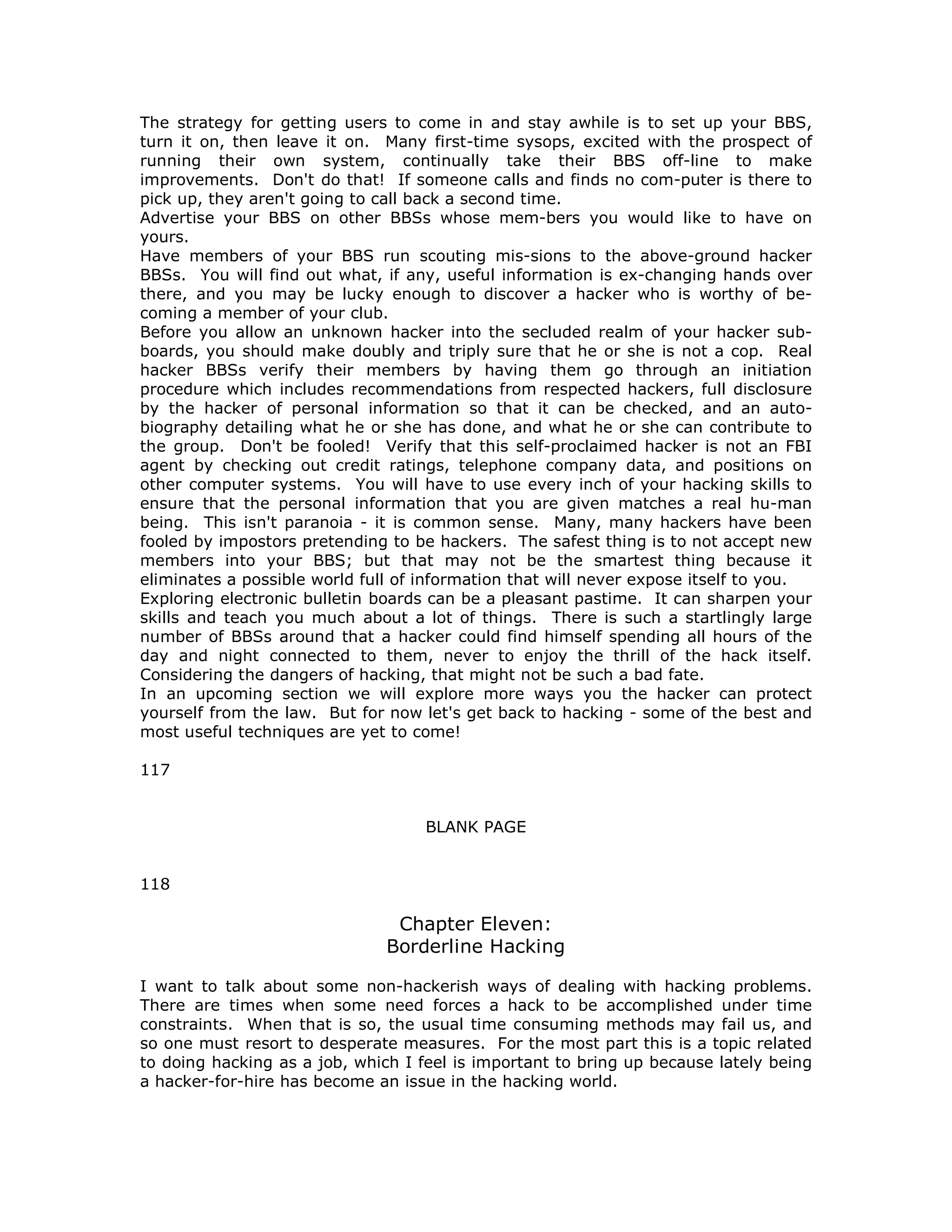 The strategy for getting users to come in and stay awhile is to set up your BBS,
turn it on, then leave it on. Many first-time sysops, excited with the prospect of
running their own system, continually take their BBS off-line to make
improvements. Don't do that! If someone calls and finds no com-puter is there to
pick up, they aren't going to call back a second time.
Advertise your BBS on other BBSs whose mem-bers you would like to have on
yours.
Have members of your BBS run scouting mis-sions to the above-ground hacker
BBSs. You will find out what, if any, useful information is ex-changing hands over
there, and you may be lucky enough to discover a hacker who is worthy of be-
coming a member of your club.
Before you allow an unknown hacker into the secluded realm of your hacker sub-
boards, you should make doubly and triply sure that he or she is not a cop. Real
hacker BBSs verify their members by having them go through an initiation
procedure which includes recommendations from respected hackers, full disclosure
by the hacker of personal information so that it can be checked, and an auto-
biography detailing what he or she has done, and what he or she can contribute to
the group. Don't be fooled! Verify that this self-proclaimed hacker is not an FBI
agent by checking out credit ratings, telephone company data, and positions on
other computer systems. You will have to use every inch of your hacking skills to
ensure that the personal information that you are given matches a real hu-man
being. This isn't paranoia - it is common sense. Many, many hackers have been
fooled by impostors pretending to be hackers. The safest thing is to not accept new
members into your BBS; but that may not be the smartest thing because it
eliminates a possible world full of information that will never expose itself to you.
Exploring electronic bulletin boards can be a pleasant pastime. It can sharpen your
skills and teach you much about a lot of things. There is such a startlingly large
number of BBSs around that a hacker could find himself spending all hours of the
day and night connected to them, never to enjoy the thrill of the hack itself.
Considering the dangers of hacking, that might not be such a bad fate.
In an upcoming section we will explore more ways you the hacker can protect
yourself from the law. But for now let's get back to hacking - some of the best and
most useful techniques are yet to come!
117
BLANK PAGE
118
Chapter Eleven:
Borderline Hacking
I want to talk about some non-hackerish ways of dealing with hacking problems.
There are times when some need forces a hack to be accomplished under time
constraints. When that is so, the usual time consuming methods may fail us, and
so one must resort to desperate measures. For the most part this is a topic related
to doing hacking as a job, which I feel is important to bring up because lately being
a hacker-for-hire has become an issue in the hacking world.
 
