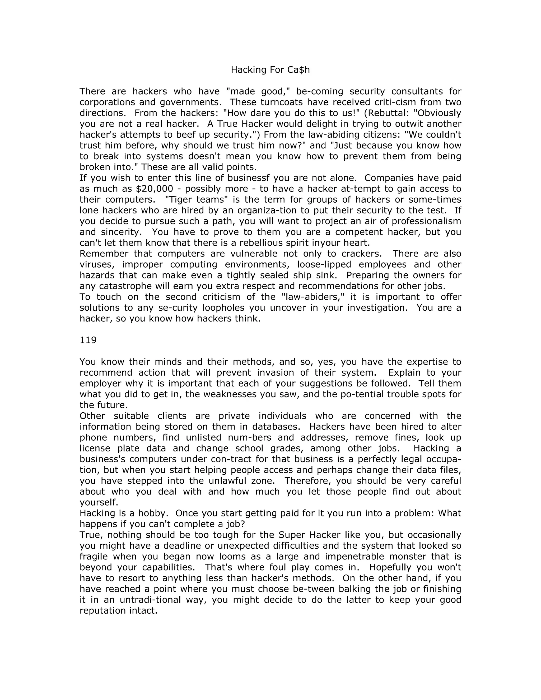 Hacking For Ca$h
There are hackers who have "made good," be-coming security consultants for
corporations and governments. These turncoats have received criti-cism from two
directions. From the hackers: "How dare you do this to us!" (Rebuttal: "Obviously
you are not a real hacker. A True Hacker would delight in trying to outwit another
hacker's attempts to beef up security.") From the law-abiding citizens: "We couldn't
trust him before, why should we trust him now?" and "Just because you know how
to break into systems doesn't mean you know how to prevent them from being
broken into." These are all valid points.
If you wish to enter this line of businessf you are not alone. Companies have paid
as much as $20,000 - possibly more - to have a hacker at-tempt to gain access to
their computers. "Tiger teams" is the term for groups of hackers or some-times
lone hackers who are hired by an organiza-tion to put their security to the test. If
you decide to pursue such a path, you will want to project an air of professionalism
and sincerity. You have to prove to them you are a competent hacker, but you
can't let them know that there is a rebellious spirit inyour heart.
Remember that computers are vulnerable not only to crackers. There are also
viruses, improper computing environments, loose-lipped employees and other
hazards that can make even a tightly sealed ship sink. Preparing the owners for
any catastrophe will earn you extra respect and recommendations for other jobs.
To touch on the second criticism of the "law-abiders," it is important to offer
solutions to any se-curity loopholes you uncover in your investigation. You are a
hacker, so you know how hackers think.
119
You know their minds and their methods, and so, yes, you have the expertise to
recommend action that will prevent invasion of their system. Explain to your
employer why it is important that each of your suggestions be followed. Tell them
what you did to get in, the weaknesses you saw, and the po-tential trouble spots for
the future.
Other suitable clients are private individuals who are concerned with the
information being stored on them in databases. Hackers have been hired to alter
phone numbers, find unlisted num-bers and addresses, remove fines, look up
license plate data and change school grades, among other jobs. Hacking a
business's computers under con-tract for that business is a perfectly legal occupa-
tion, but when you start helping people access and perhaps change their data files,
you have stepped into the unlawful zone. Therefore, you should be very careful
about who you deal with and how much you let those people find out about
yourself.
Hacking is a hobby. Once you start getting paid for it you run into a problem: What
happens if you can't complete a job?
True, nothing should be too tough for the Super Hacker like you, but occasionally
you might have a deadline or unexpected difficulties and the system that looked so
fragile when you began now looms as a large and impenetrable monster that is
beyond your capabilities. That's where foul play comes in. Hopefully you won't
have to resort to anything less than hacker's methods. On the other hand, if you
have reached a point where you must choose be-tween balking the job or finishing
it in an untradi-tional way, you might decide to do the latter to keep your good
reputation intact.
 