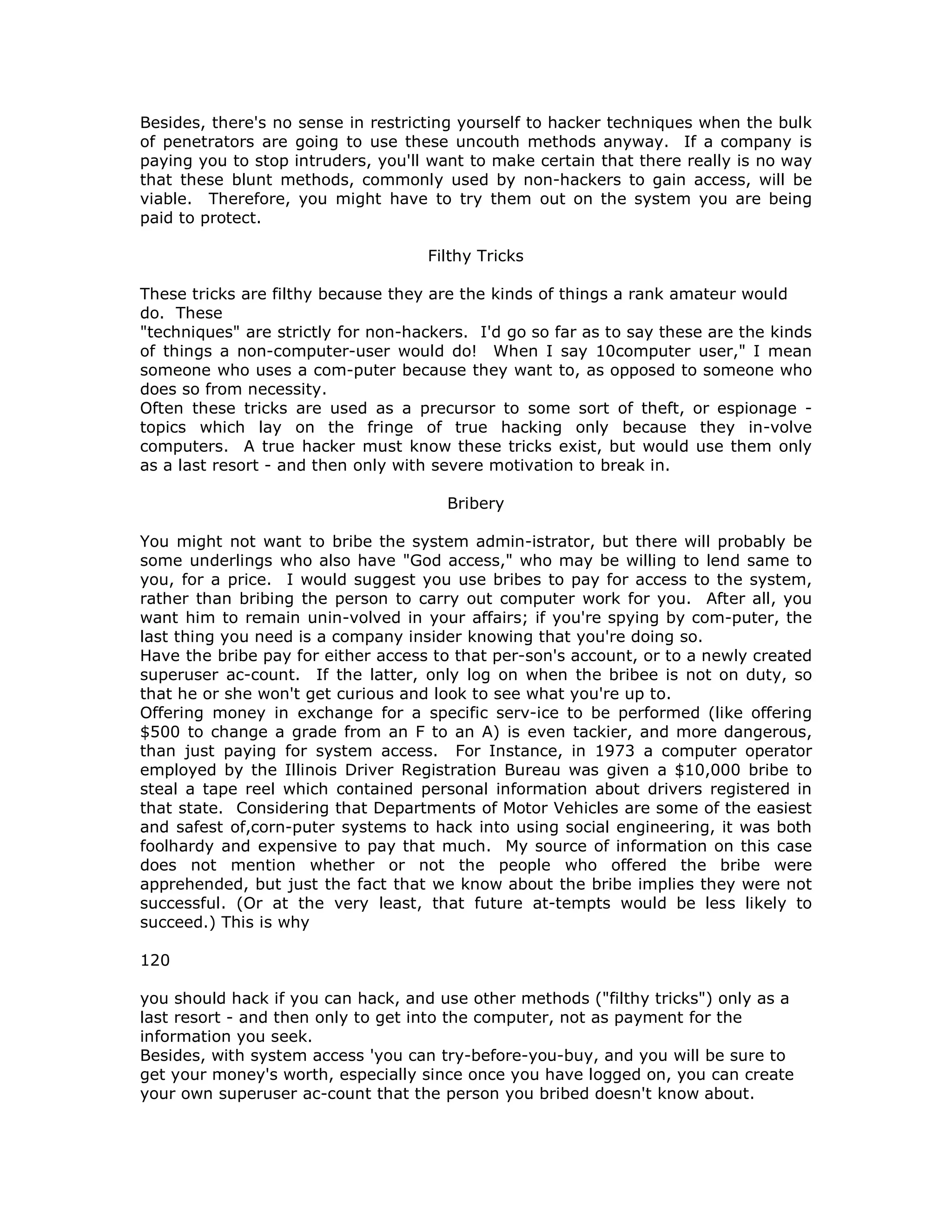 Besides, there's no sense in restricting yourself to hacker techniques when the bulk
of penetrators are going to use these uncouth methods anyway. If a company is
paying you to stop intruders, you'll want to make certain that there really is no way
that these blunt methods, commonly used by non-hackers to gain access, will be
viable. Therefore, you might have to try them out on the system you are being
paid to protect.
Filthy Tricks
These tricks are filthy because they are the kinds of things a rank amateur would
do. These
"techniques" are strictly for non-hackers. I'd go so far as to say these are the kinds
of things a non-computer-user would do! When I say 10computer user," I mean
someone who uses a com-puter because they want to, as opposed to someone who
does so from necessity.
Often these tricks are used as a precursor to some sort of theft, or espionage -
topics which lay on the fringe of true hacking only because they in-volve
computers. A true hacker must know these tricks exist, but would use them only
as a last resort - and then only with severe motivation to break in.
Bribery
You might not want to bribe the system admin-istrator, but there will probably be
some underlings who also have "God access," who may be willing to lend same to
you, for a price. I would suggest you use bribes to pay for access to the system,
rather than bribing the person to carry out computer work for you. After all, you
want him to remain unin-volved in your affairs; if you're spying by com-puter, the
last thing you need is a company insider knowing that you're doing so.
Have the bribe pay for either access to that per-son's account, or to a newly created
superuser ac-count. If the latter, only log on when the bribee is not on duty, so
that he or she won't get curious and look to see what you're up to.
Offering money in exchange for a specific serv-ice to be performed (like offering
$500 to change a grade from an F to an A) is even tackier, and more dangerous,
than just paying for system access. For Instance, in 1973 a computer operator
employed by the Illinois Driver Registration Bureau was given a $10,000 bribe to
steal a tape reel which contained personal information about drivers registered in
that state. Considering that Departments of Motor Vehicles are some of the easiest
and safest of,corn-puter systems to hack into using social engineering, it was both
foolhardy and expensive to pay that much. My source of information on this case
does not mention whether or not the people who offered the bribe were
apprehended, but just the fact that we know about the bribe implies they were not
successful. (Or at the very least, that future at-tempts would be less likely to
succeed.) This is why
120
you should hack if you can hack, and use other methods ("filthy tricks") only as a
last resort - and then only to get into the computer, not as payment for the
information you seek.
Besides, with system access 'you can try-before-you-buy, and you will be sure to
get your money's worth, especially since once you have logged on, you can create
your own superuser ac-count that the person you bribed doesn't know about.
 