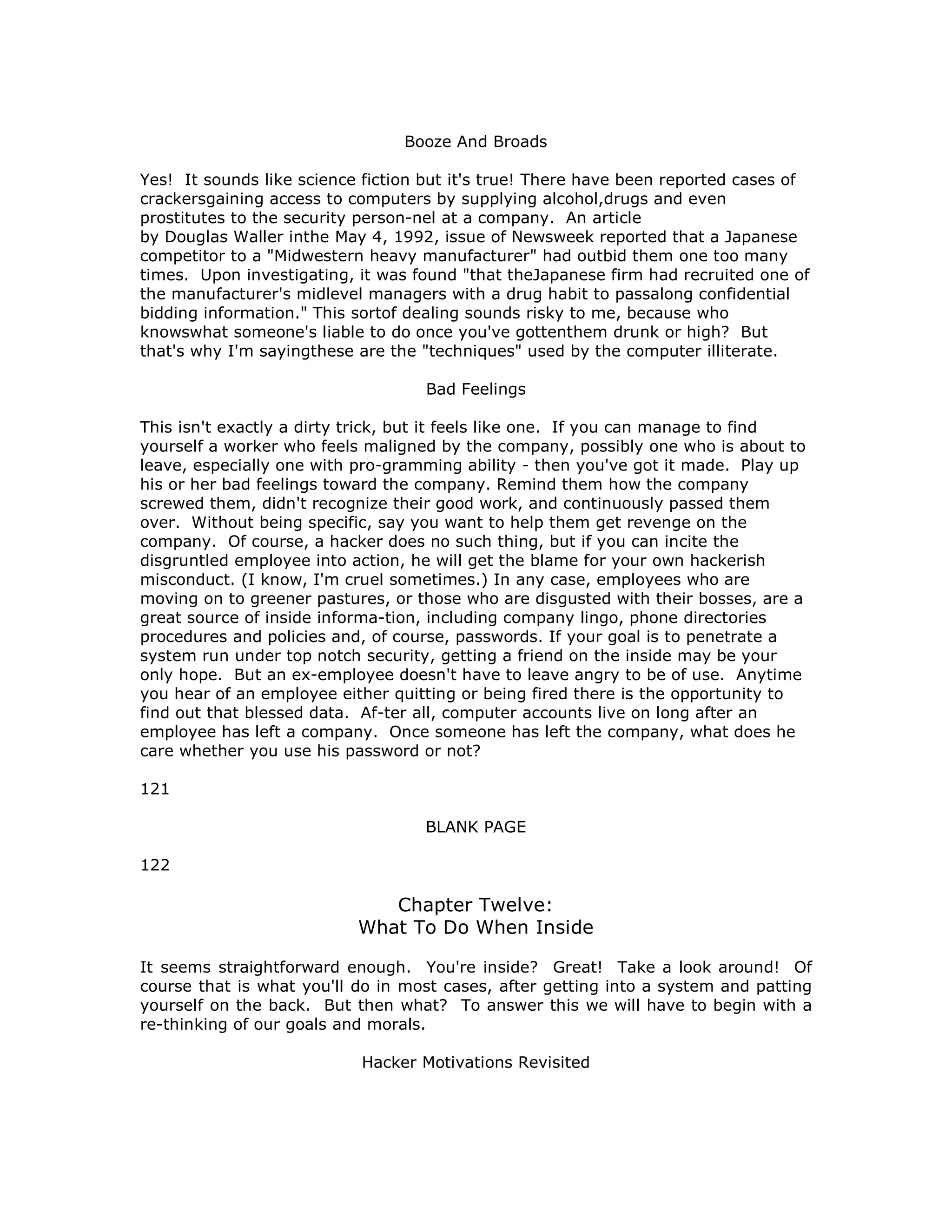 Booze And Broads
Yes! It sounds like science fiction but it's true! There have been reported cases of
crackersgaining access to computers by supplying alcohol,drugs and even
prostitutes to the security person-nel at a company. An article
by Douglas Waller inthe May 4, 1992, issue of Newsweek reported that a Japanese
competitor to a "Midwestern heavy manufacturer" had outbid them one too many
times. Upon investigating, it was found "that theJapanese firm had recruited one of
the manufacturer's midlevel managers with a drug habit to passalong confidential
bidding information." This sortof dealing sounds risky to me, because who
knowswhat someone's liable to do once you've gottenthem drunk or high? But
that's why I'm sayingthese are the "techniques" used by the computer illiterate.
Bad Feelings
This isn't exactly a dirty trick, but it feels like one. If you can manage to find
yourself a worker who feels maligned by the company, possibly one who is about to
leave, especially one with pro-gramming ability - then you've got it made. Play up
his or her bad feelings toward the company. Remind them how the company
screwed them, didn't recognize their good work, and continuously passed them
over. Without being specific, say you want to help them get revenge on the
company. Of course, a hacker does no such thing, but if you can incite the
disgruntled employee into action, he will get the blame for your own hackerish
misconduct. (I know, I'm cruel sometimes.) In any case, employees who are
moving on to greener pastures, or those who are disgusted with their bosses, are a
great source of inside informa-tion, including company lingo, phone directories
procedures and policies and, of course, passwords. If your goal is to penetrate a
system run under top notch security, getting a friend on the inside may be your
only hope. But an ex-employee doesn't have to leave angry to be of use. Anytime
you hear of an employee either quitting or being fired there is the opportunity to
find out that blessed data. Af-ter all, computer accounts live on long after an
employee has left a company. Once someone has left the company, what does he
care whether you use his password or not?
121
BLANK PAGE
122
Chapter Twelve:
What To Do When Inside
It seems straightforward enough. You're inside? Great! Take a look around! Of
course that is what you'll do in most cases, after getting into a system and patting
yourself on the back. But then what? To answer this we will have to begin with a
re-thinking of our goals and morals.
Hacker Motivations Revisited
 