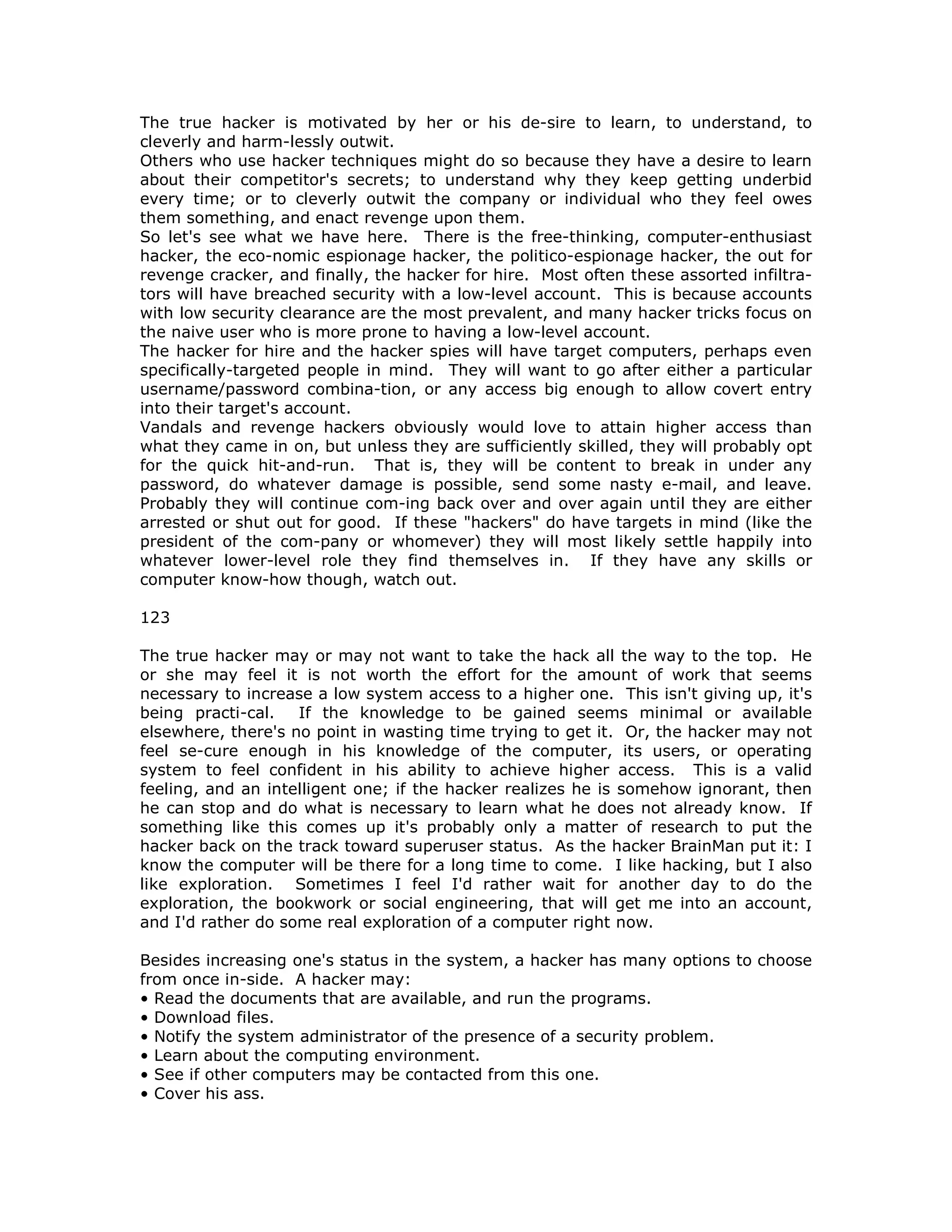 The true hacker is motivated by her or his de-sire to learn, to understand, to
cleverly and harm-lessly outwit.
Others who use hacker techniques might do so because they have a desire to learn
about their competitor's secrets; to understand why they keep getting underbid
every time; or to cleverly outwit the company or individual who they feel owes
them something, and enact revenge upon them.
So let's see what we have here. There is the free-thinking, computer-enthusiast
hacker, the eco-nomic espionage hacker, the politico-espionage hacker, the out for
revenge cracker, and finally, the hacker for hire. Most often these assorted infiltra-
tors will have breached security with a low-level account. This is because accounts
with low security clearance are the most prevalent, and many hacker tricks focus on
the naive user who is more prone to having a low-level account.
The hacker for hire and the hacker spies will have target computers, perhaps even
specifically-targeted people in mind. They will want to go after either a particular
username/password combina-tion, or any access big enough to allow covert entry
into their target's account.
Vandals and revenge hackers obviously would love to attain higher access than
what they came in on, but unless they are sufficiently skilled, they will probably opt
for the quick hit-and-run. That is, they will be content to break in under any
password, do whatever damage is possible, send some nasty e-mail, and leave.
Probably they will continue com-ing back over and over again until they are either
arrested or shut out for good. If these "hackers" do have targets in mind (like the
president of the com-pany or whomever) they will most likely settle happily into
whatever lower-level role they find themselves in. If they have any skills or
computer know-how though, watch out.
123
The true hacker may or may not want to take the hack all the way to the top. He
or she may feel it is not worth the effort for the amount of work that seems
necessary to increase a low system access to a higher one. This isn't giving up, it's
being practi-cal. If the knowledge to be gained seems minimal or available
elsewhere, there's no point in wasting time trying to get it. Or, the hacker may not
feel se-cure enough in his knowledge of the computer, its users, or operating
system to feel confident in his ability to achieve higher access. This is a valid
feeling, and an intelligent one; if the hacker realizes he is somehow ignorant, then
he can stop and do what is necessary to learn what he does not already know. If
something like this comes up it's probably only a matter of research to put the
hacker back on the track toward superuser status. As the hacker BrainMan put it: I
know the computer will be there for a long time to come. I like hacking, but I also
like exploration. Sometimes I feel I'd rather wait for another day to do the
exploration, the bookwork or social engineering, that will get me into an account,
and I'd rather do some real exploration of a computer right now.
Besides increasing one's status in the system, a hacker has many options to choose
from once in-side. A hacker may:
• Read the documents that are available, and run the programs.
• Download files.
• Notify the system administrator of the presence of a security problem.
• Learn about the computing environment.
• See if other computers may be contacted from this one.
• Cover his ass.
 