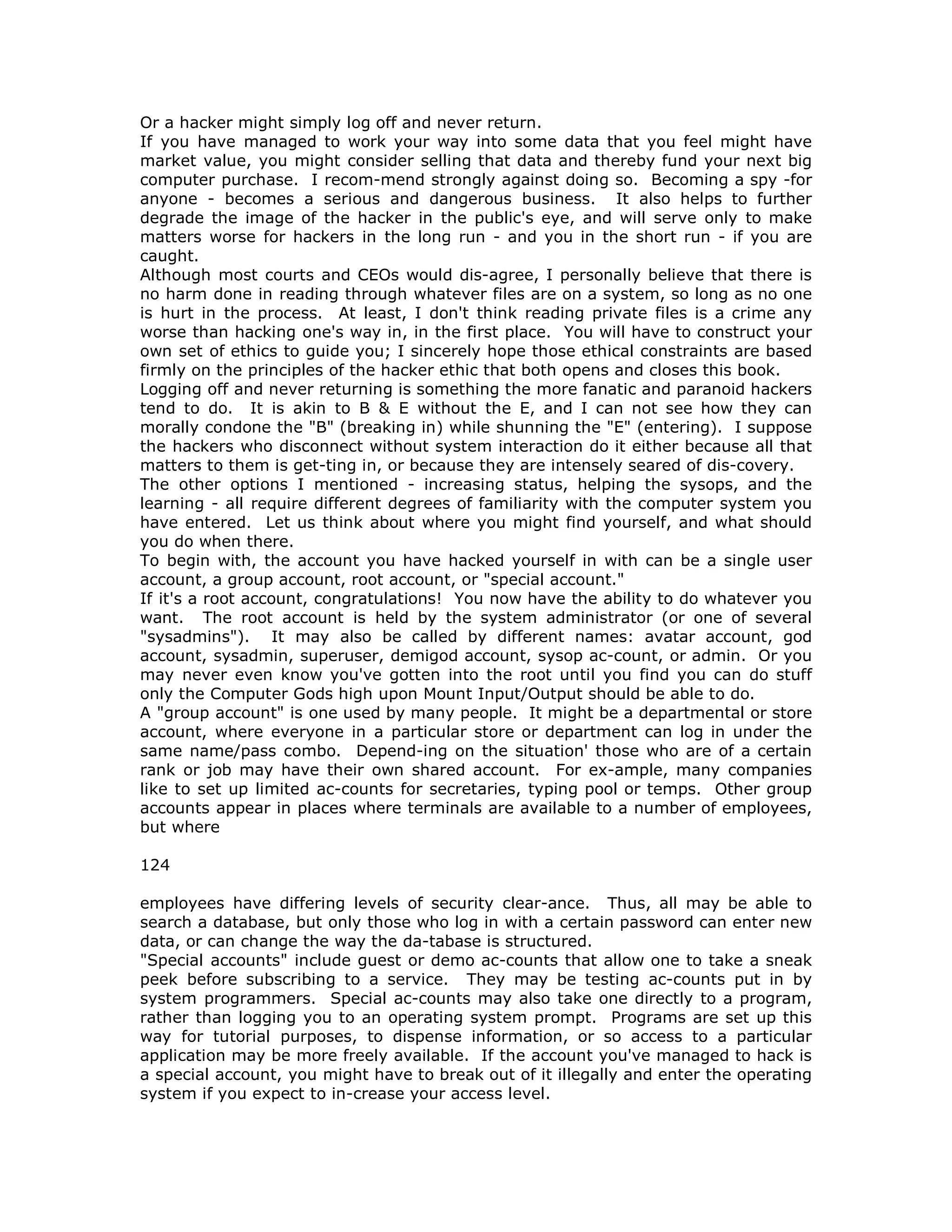 Or a hacker might simply log off and never return.
If you have managed to work your way into some data that you feel might have
market value, you might consider selling that data and thereby fund your next big
computer purchase. I recom-mend strongly against doing so. Becoming a spy -for
anyone - becomes a serious and dangerous business. It also helps to further
degrade the image of the hacker in the public's eye, and will serve only to make
matters worse for hackers in the long run - and you in the short run - if you are
caught.
Although most courts and CEOs would dis-agree, I personally believe that there is
no harm done in reading through whatever files are on a system, so long as no one
is hurt in the process. At least, I don't think reading private files is a crime any
worse than hacking one's way in, in the first place. You will have to construct your
own set of ethics to guide you; I sincerely hope those ethical constraints are based
firmly on the principles of the hacker ethic that both opens and closes this book.
Logging off and never returning is something the more fanatic and paranoid hackers
tend to do. It is akin to B & E without the E, and I can not see how they can
morally condone the "B" (breaking in) while shunning the "E" (entering). I suppose
the hackers who disconnect without system interaction do it either because all that
matters to them is get-ting in, or because they are intensely seared of dis-covery.
The other options I mentioned - increasing status, helping the sysops, and the
learning - all require different degrees of familiarity with the computer system you
have entered. Let us think about where you might find yourself, and what should
you do when there.
To begin with, the account you have hacked yourself in with can be a single user
account, a group account, root account, or "special account."
If it's a root account, congratulations! You now have the ability to do whatever you
want. The root account is held by the system administrator (or one of several
"sysadmins"). It may also be called by different names: avatar account, god
account, sysadmin, superuser, demigod account, sysop ac-count, or admin. Or you
may never even know you've gotten into the root until you find you can do stuff
only the Computer Gods high upon Mount Input/Output should be able to do.
A "group account" is one used by many people. It might be a departmental or store
account, where everyone in a particular store or department can log in under the
same name/pass combo. Depend-ing on the situation' those who are of a certain
rank or job may have their own shared account. For ex-ample, many companies
like to set up limited ac-counts for secretaries, typing pool or temps. Other group
accounts appear in places where terminals are available to a number of employees,
but where
124
employees have differing levels of security clear-ance. Thus, all may be able to
search a database, but only those who log in with a certain password can enter new
data, or can change the way the da-tabase is structured.
"Special accounts" include guest or demo ac-counts that allow one to take a sneak
peek before subscribing to a service. They may be testing ac-counts put in by
system programmers. Special ac-counts may also take one directly to a program,
rather than logging you to an operating system prompt. Programs are set up this
way for tutorial purposes, to dispense information, or so access to a particular
application may be more freely available. If the account you've managed to hack is
a special account, you might have to break out of it illegally and enter the operating
system if you expect to in-crease your access level.
 