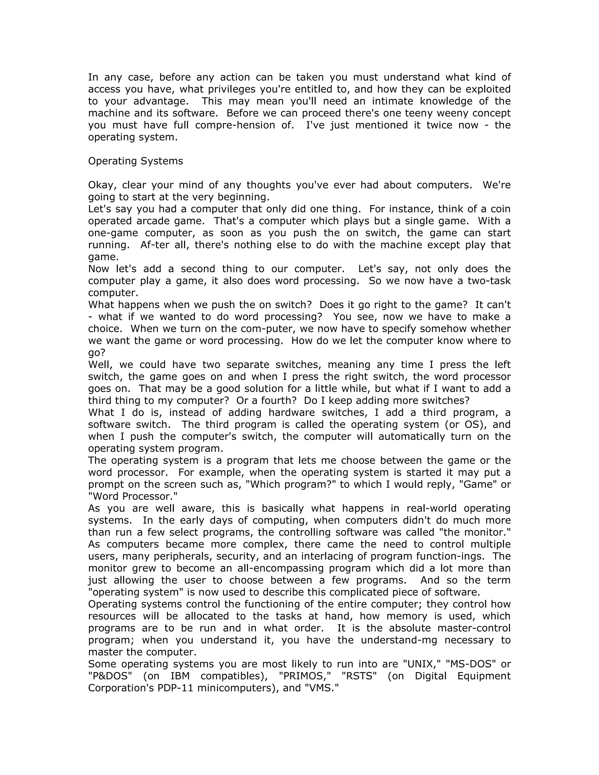 In any case, before any action can be taken you must understand what kind of
access you have, what privileges you're entitled to, and how they can be exploited
to your advantage. This may mean you'll need an intimate knowledge of the
machine and its software. Before we can proceed there's one teeny weeny concept
you must have full compre-hension of. I've just mentioned it twice now - the
operating system.
Operating Systems
Okay, clear your mind of any thoughts you've ever had about computers. We're
going to start at the very beginning.
Let's say you had a computer that only did one thing. For instance, think of a coin
operated arcade game. That's a computer which plays but a single game. With a
one-game computer, as soon as you push the on switch, the game can start
running. Af-ter all, there's nothing else to do with the machine except play that
game.
Now let's add a second thing to our computer. Let's say, not only does the
computer play a game, it also does word processing. So we now have a two-task
computer.
What happens when we push the on switch? Does it go right to the game? It can't
- what if we wanted to do word processing? You see, now we have to make a
choice. When we turn on the com-puter, we now have to specify somehow whether
we want the game or word processing. How do we let the computer know where to
go?
Well, we could have two separate switches, meaning any time I press the left
switch, the game goes on and when I press the right switch, the word processor
goes on. That may be a good solution for a little while, but what if I want to add a
third thing to my computer? Or a fourth? Do I keep adding more switches?
What I do is, instead of adding hardware switches, I add a third program, a
software switch. The third program is called the operating system (or OS), and
when I push the computer's switch, the computer will automatically turn on the
operating system program.
The operating system is a program that lets me choose between the game or the
word processor. For example, when the operating system is started it may put a
prompt on the screen such as, "Which program?" to which I would reply, "Game" or
"Word Processor."
As you are well aware, this is basically what happens in real-world operating
systems. In the early days of computing, when computers didn't do much more
than run a few select programs, the controlling software was called "the monitor."
As computers became more complex, there came the need to control multiple
users, many peripherals, security, and an interlacing of program function-ings. The
monitor grew to become an all-encompassing program which did a lot more than
just allowing the user to choose between a few programs. And so the term
"operating system" is now used to describe this complicated piece of software.
Operating systems control the functioning of the entire computer; they control how
resources will be allocated to the tasks at hand, how memory is used, which
programs are to be run and in what order. It is the absolute master-control
program; when you understand it, you have the understand-mg necessary to
master the computer.
Some operating systems you are most likely to run into are "UNIX," "MS-DOS" or
"P&DOS" (on IBM compatibles), "PRIMOS," "RSTS" (on Digital Equipment
Corporation's PDP-11 minicomputers), and "VMS."
 