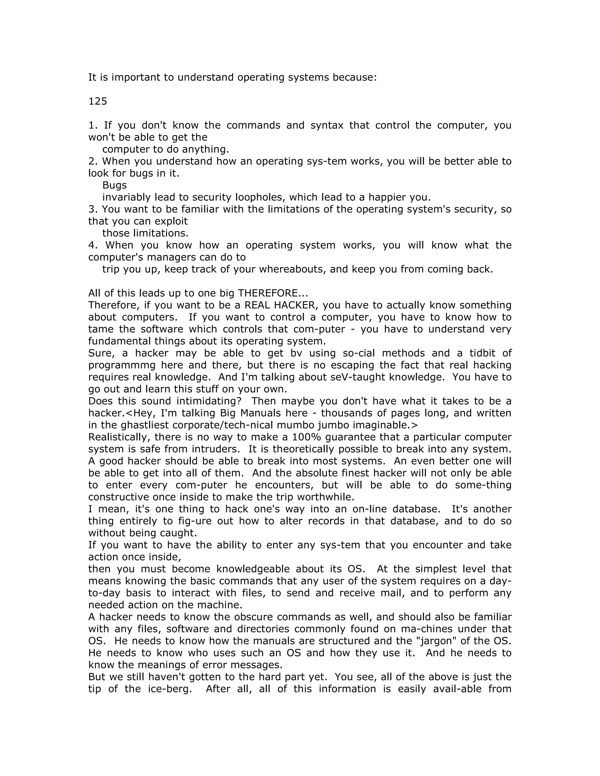 It is important to understand operating systems because:
125
1. If you don't know the commands and syntax that control the computer, you
won't be able to get the
computer to do anything.
2. When you understand how an operating sys-tem works, you will be better able to
look for bugs in it.
Bugs
invariably lead to security loopholes, which lead to a happier you.
3. You want to be familiar with the limitations of the operating system's security, so
that you can exploit
those limitations.
4. When you know how an operating system works, you will know what the
computer's managers can do to
trip you up, keep track of your whereabouts, and keep you from coming back.
All of this leads up to one big THEREFORE...
Therefore, if you want to be a REAL HACKER, you have to actually know something
about computers. If you want to control a computer, you have to know how to
tame the software which controls that com-puter - you have to understand very
fundamental things about its operating system.
Sure, a hacker may be able to get bv using so-cial methods and a tidbit of
programmmg here and there, but there is no escaping the fact that real hacking
requires real knowledge. And I'm talking about seV-taught knowledge. You have to
go out and learn this stuff on your own.
Does this sound intimidating? Then maybe you don't have what it takes to be a
hacker.<Hey, I'm talking Big Manuals here - thousands of pages long, and written
in the ghastliest corporate/tech-nical mumbo jumbo imaginable.>
Realistically, there is no way to make a 100% guarantee that a particular computer
system is safe from intruders. It is theoretically possible to break into any system.
A good hacker should be able to break into most systems. An even better one will
be able to get into all of them. And the absolute finest hacker will not only be able
to enter every com-puter he encounters, but will be able to do some-thing
constructive once inside to make the trip worthwhile.
I mean, it's one thing to hack one's way into an on-line database. It's another
thing entirely to fig-ure out how to alter records in that database, and to do so
without being caught.
If you want to have the ability to enter any sys-tem that you encounter and take
action once inside,
then you must become knowledgeable about its OS. At the simplest level that
means knowing the basic commands that any user of the system requires on a day-
to-day basis to interact with files, to send and receive mail, and to perform any
needed action on the machine.
A hacker needs to know the obscure commands as well, and should also be familiar
with any files, software and directories commonly found on ma-chines under that
OS. He needs to know how the manuals are structured and the "jargon" of the OS.
He needs to know who uses such an OS and how they use it. And he needs to
know the meanings of error messages.
But we still haven't gotten to the hard part yet. You see, all of the above is just the
tip of the ice-berg. After all, all of this information is easily avail-able from
 