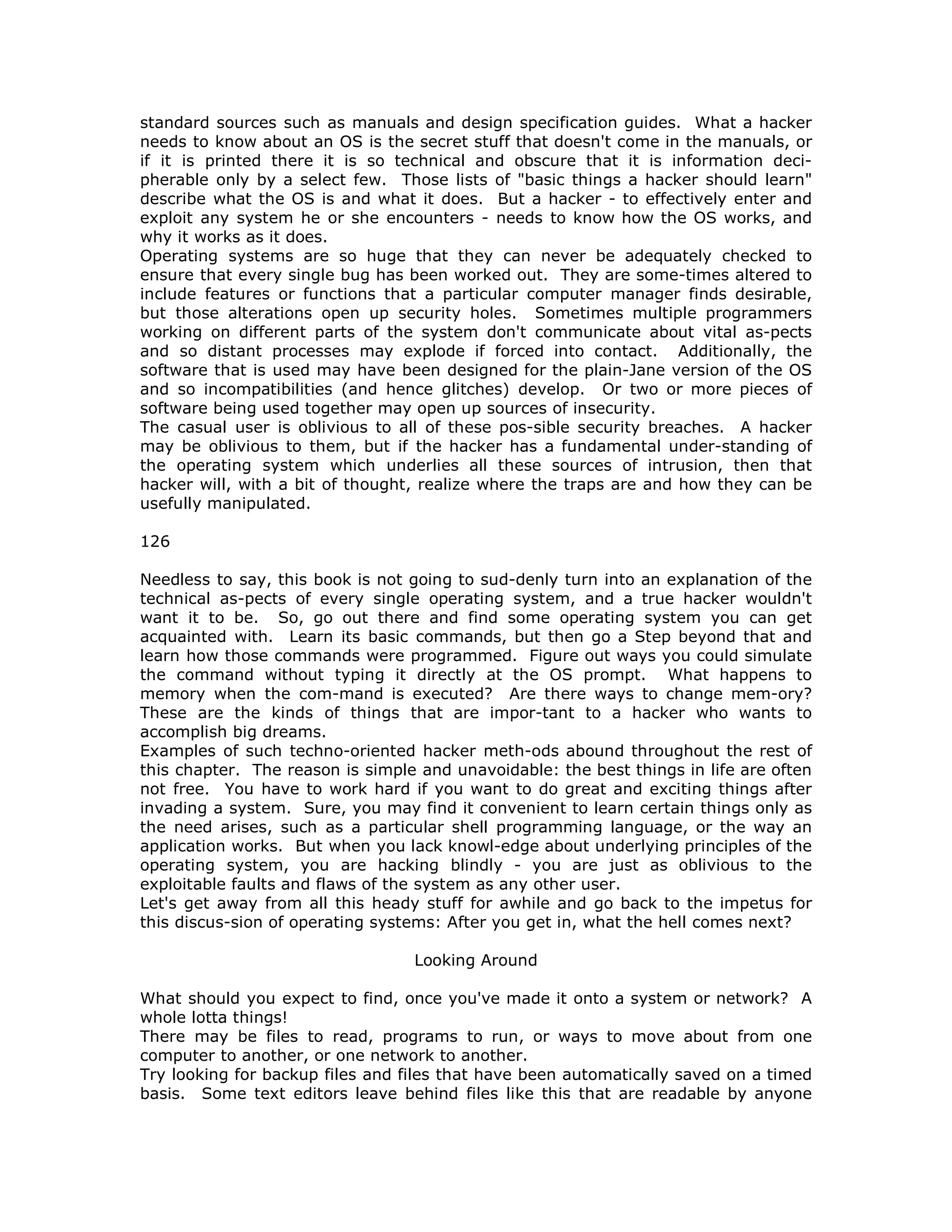 standard sources such as manuals and design specification guides. What a hacker
needs to know about an OS is the secret stuff that doesn't come in the manuals, or
if it is printed there it is so technical and obscure that it is information deci-
pherable only by a select few. Those lists of "basic things a hacker should learn"
describe what the OS is and what it does. But a hacker - to effectively enter and
exploit any system he or she encounters - needs to know how the OS works, and
why it works as it does.
Operating systems are so huge that they can never be adequately checked to
ensure that every single bug has been worked out. They are some-times altered to
include features or functions that a particular computer manager finds desirable,
but those alterations open up security holes. Sometimes multiple programmers
working on different parts of the system don't communicate about vital as-pects
and so distant processes may explode if forced into contact. Additionally, the
software that is used may have been designed for the plain-Jane version of the OS
and so incompatibilities (and hence glitches) develop. Or two or more pieces of
software being used together may open up sources of insecurity.
The casual user is oblivious to all of these pos-sible security breaches. A hacker
may be oblivious to them, but if the hacker has a fundamental under-standing of
the operating system which underlies all these sources of intrusion, then that
hacker will, with a bit of thought, realize where the traps are and how they can be
usefully manipulated.
126
Needless to say, this book is not going to sud-denly turn into an explanation of the
technical as-pects of every single operating system, and a true hacker wouldn't
want it to be. So, go out there and find some operating system you can get
acquainted with. Learn its basic commands, but then go a Step beyond that and
learn how those commands were programmed. Figure out ways you could simulate
the command without typing it directly at the OS prompt. What happens to
memory when the com-mand is executed? Are there ways to change mem-ory?
These are the kinds of things that are impor-tant to a hacker who wants to
accomplish big dreams.
Examples of such techno-oriented hacker meth-ods abound throughout the rest of
this chapter. The reason is simple and unavoidable: the best things in life are often
not free. You have to work hard if you want to do great and exciting things after
invading a system. Sure, you may find it convenient to learn certain things only as
the need arises, such as a particular shell programming language, or the way an
application works. But when you lack knowl-edge about underlying principles of the
operating system, you are hacking blindly - you are just as oblivious to the
exploitable faults and flaws of the system as any other user.
Let's get away from all this heady stuff for awhile and go back to the impetus for
this discus-sion of operating systems: After you get in, what the hell comes next?
Looking Around
What should you expect to find, once you've made it onto a system or network? A
whole lotta things!
There may be files to read, programs to run, or ways to move about from one
computer to another, or one network to another.
Try looking for backup files and files that have been automatically saved on a timed
basis. Some text editors leave behind files like this that are readable by anyone
 
