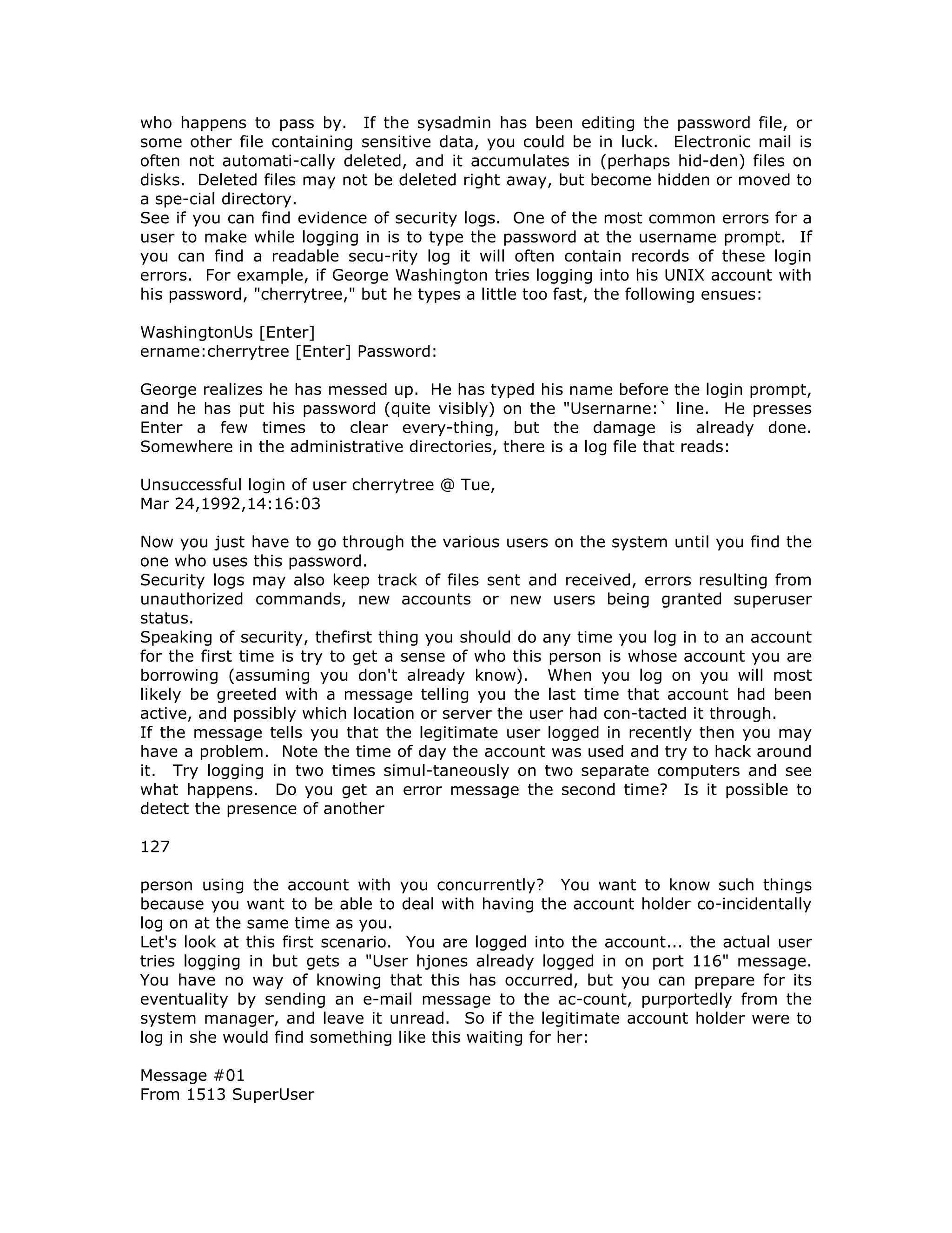who happens to pass by. If the sysadmin has been editing the password file, or
some other file containing sensitive data, you could be in luck. Electronic mail is
often not automati-cally deleted, and it accumulates in (perhaps hid-den) files on
disks. Deleted files may not be deleted right away, but become hidden or moved to
a spe-cial directory.
See if you can find evidence of security logs. One of the most common errors for a
user to make while logging in is to type the password at the username prompt. If
you can find a readable secu-rity log it will often contain records of these login
errors. For example, if George Washington tries logging into his UNIX account with
his password, "cherrytree," but he types a little too fast, the following ensues:
WashingtonUs [Enter]
ername:cherrytree [Enter] Password:
George realizes he has messed up. He has typed his name before the login prompt,
and he has put his password (quite visibly) on the "Usernarne:` line. He presses
Enter a few times to clear every-thing, but the damage is already done.
Somewhere in the administrative directories, there is a log file that reads:
Unsuccessful login of user cherrytree @ Tue,
Mar 24,1992,14:16:03
Now you just have to go through the various users on the system until you find the
one who uses this password.
Security logs may also keep track of files sent and received, errors resulting from
unauthorized commands, new accounts or new users being granted superuser
status.
Speaking of security, thefirst thing you should do any time you log in to an account
for the first time is try to get a sense of who this person is whose account you are
borrowing (assuming you don't already know). When you log on you will most
likely be greeted with a message telling you the last time that account had been
active, and possibly which location or server the user had con-tacted it through.
If the message tells you that the legitimate user logged in recently then you may
have a problem. Note the time of day the account was used and try to hack around
it. Try logging in two times simul-taneously on two separate computers and see
what happens. Do you get an error message the second time? Is it possible to
detect the presence of another
127
person using the account with you concurrently? You want to know such things
because you want to be able to deal with having the account holder co-incidentally
log on at the same time as you.
Let's look at this first scenario. You are logged into the account... the actual user
tries logging in but gets a "User hjones already logged in on port 116" message.
You have no way of knowing that this has occurred, but you can prepare for its
eventuality by sending an e-mail message to the ac-count, purportedly from the
system manager, and leave it unread. So if the legitimate account holder were to
log in she would find something like this waiting for her:
Message #01
From 1513 SuperUser
 