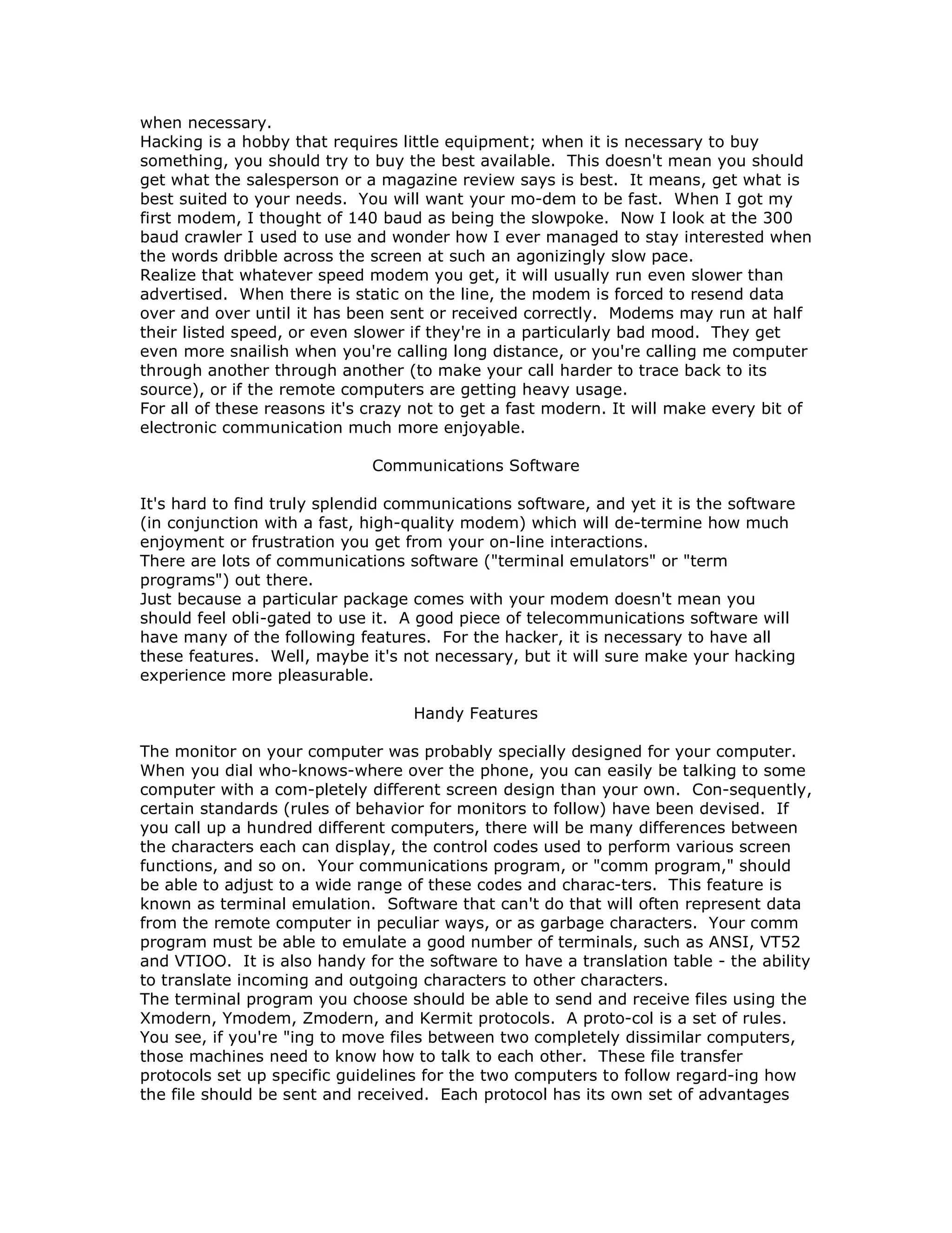 when necessary.
Hacking is a hobby that requires little equipment; when it is necessary to buy
something, you should try to buy the best available. This doesn't mean you should
get what the salesperson or a magazine review says is best. It means, get what is
best suited to your needs. You will want your mo-dem to be fast. When I got my
first modem, I thought of 140 baud as being the slowpoke. Now I look at the 300
baud crawler I used to use and wonder how I ever managed to stay interested when
the words dribble across the screen at such an agonizingly slow pace.
Realize that whatever speed modem you get, it will usually run even slower than
advertised. When there is static on the line, the modem is forced to resend data
over and over until it has been sent or received correctly. Modems may run at half
their listed speed, or even slower if they're in a particularly bad mood. They get
even more snailish when you're calling long distance, or you're calling me computer
through another through another (to make your call harder to trace back to its
source), or if the remote computers are getting heavy usage.
For all of these reasons it's crazy not to get a fast modern. It will make every bit of
electronic communication much more enjoyable.
Communications Software
It's hard to find truly splendid communications software, and yet it is the software
(in conjunction with a fast, high-quality modem) which will de-termine how much
enjoyment or frustration you get from your on-line interactions.
There are lots of communications software ("terminal emulators" or "term
programs") out there.
Just because a particular package comes with your modem doesn't mean you
should feel obli-gated to use it. A good piece of telecommunications software will
have many of the following features. For the hacker, it is necessary to have all
these features. Well, maybe it's not necessary, but it will sure make your hacking
experience more pleasurable.
Handy Features
The monitor on your computer was probably specially designed for your computer.
When you dial who-knows-where over the phone, you can easily be talking to some
computer with a com-pletely different screen design than your own. Con-sequently,
certain standards (rules of behavior for monitors to follow) have been devised. If
you call up a hundred different computers, there will be many differences between
the characters each can display, the control codes used to perform various screen
functions, and so on. Your communications program, or "comm program," should
be able to adjust to a wide range of these codes and charac-ters. This feature is
known as terminal emulation. Software that can't do that will often represent data
from the remote computer in peculiar ways, or as garbage characters. Your comm
program must be able to emulate a good number of terminals, such as ANSI, VT52
and VTIOO. It is also handy for the software to have a translation table - the ability
to translate incoming and outgoing characters to other characters.
The terminal program you choose should be able to send and receive files using the
Xmodern, Ymodem, Zmodern, and Kermit protocols. A proto-col is a set of rules.
You see, if you're "ing to move files between two completely dissimilar computers,
those machines need to know how to talk to each other. These file transfer
protocols set up specific guidelines for the two computers to follow regard-ing how
the file should be sent and received. Each protocol has its own set of advantages
 