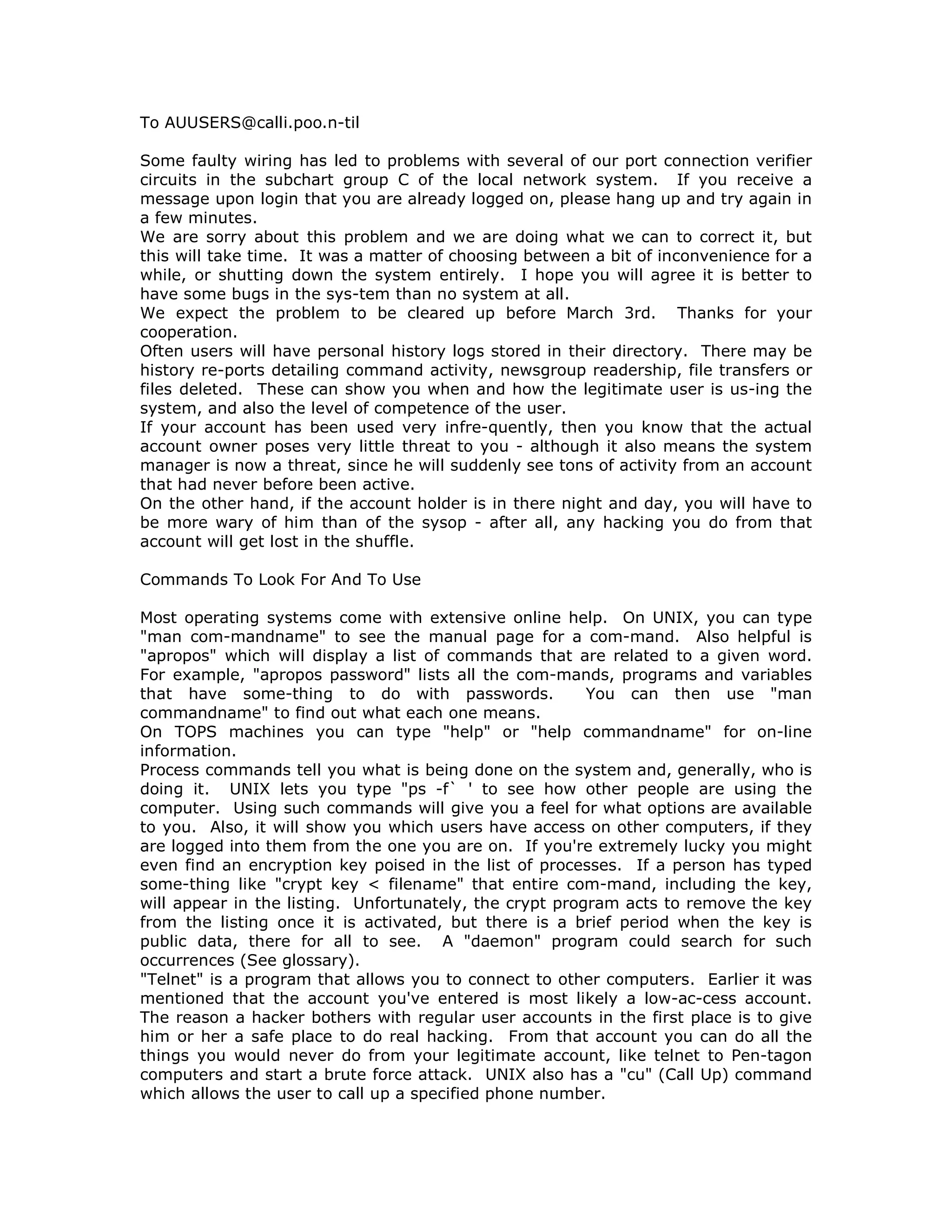 To AUUSERS@calli.poo.n-til
Some faulty wiring has led to problems with several of our port connection verifier
circuits in the subchart group C of the local network system. If you receive a
message upon login that you are already logged on, please hang up and try again in
a few minutes.
We are sorry about this problem and we are doing what we can to correct it, but
this will take time. It was a matter of choosing between a bit of inconvenience for a
while, or shutting down the system entirely. I hope you will agree it is better to
have some bugs in the sys-tem than no system at all.
We expect the problem to be cleared up before March 3rd. Thanks for your
cooperation.
Often users will have personal history logs stored in their directory. There may be
history re-ports detailing command activity, newsgroup readership, file transfers or
files deleted. These can show you when and how the legitimate user is us-ing the
system, and also the level of competence of the user.
If your account has been used very infre-quently, then you know that the actual
account owner poses very little threat to you - although it also means the system
manager is now a threat, since he will suddenly see tons of activity from an account
that had never before been active.
On the other hand, if the account holder is in there night and day, you will have to
be more wary of him than of the sysop - after all, any hacking you do from that
account will get lost in the shuffle.
Commands To Look For And To Use
Most operating systems come with extensive online help. On UNIX, you can type
"man com-mandname" to see the manual page for a com-mand. Also helpful is
"apropos" which will display a list of commands that are related to a given word.
For example, "apropos password" lists all the com-mands, programs and variables
that have some-thing to do with passwords. You can then use "man
commandname" to find out what each one means.
On TOPS machines you can type "help" or "help commandname" for on-line
information.
Process commands tell you what is being done on the system and, generally, who is
doing it. UNIX lets you type "ps -f` ' to see how other people are using the
computer. Using such commands will give you a feel for what options are available
to you. Also, it will show you which users have access on other computers, if they
are logged into them from the one you are on. If you're extremely lucky you might
even find an encryption key poised in the list of processes. If a person has typed
some-thing like "crypt key < filename" that entire com-mand, including the key,
will appear in the listing. Unfortunately, the crypt program acts to remove the key
from the listing once it is activated, but there is a brief period when the key is
public data, there for all to see. A "daemon" program could search for such
occurrences (See glossary).
"Telnet" is a program that allows you to connect to other computers. Earlier it was
mentioned that the account you've entered is most likely a low-ac-cess account.
The reason a hacker bothers with regular user accounts in the first place is to give
him or her a safe place to do real hacking. From that account you can do all the
things you would never do from your legitimate account, like telnet to Pen-tagon
computers and start a brute force attack. UNIX also has a "cu" (Call Up) command
which allows the user to call up a specified phone number.
 