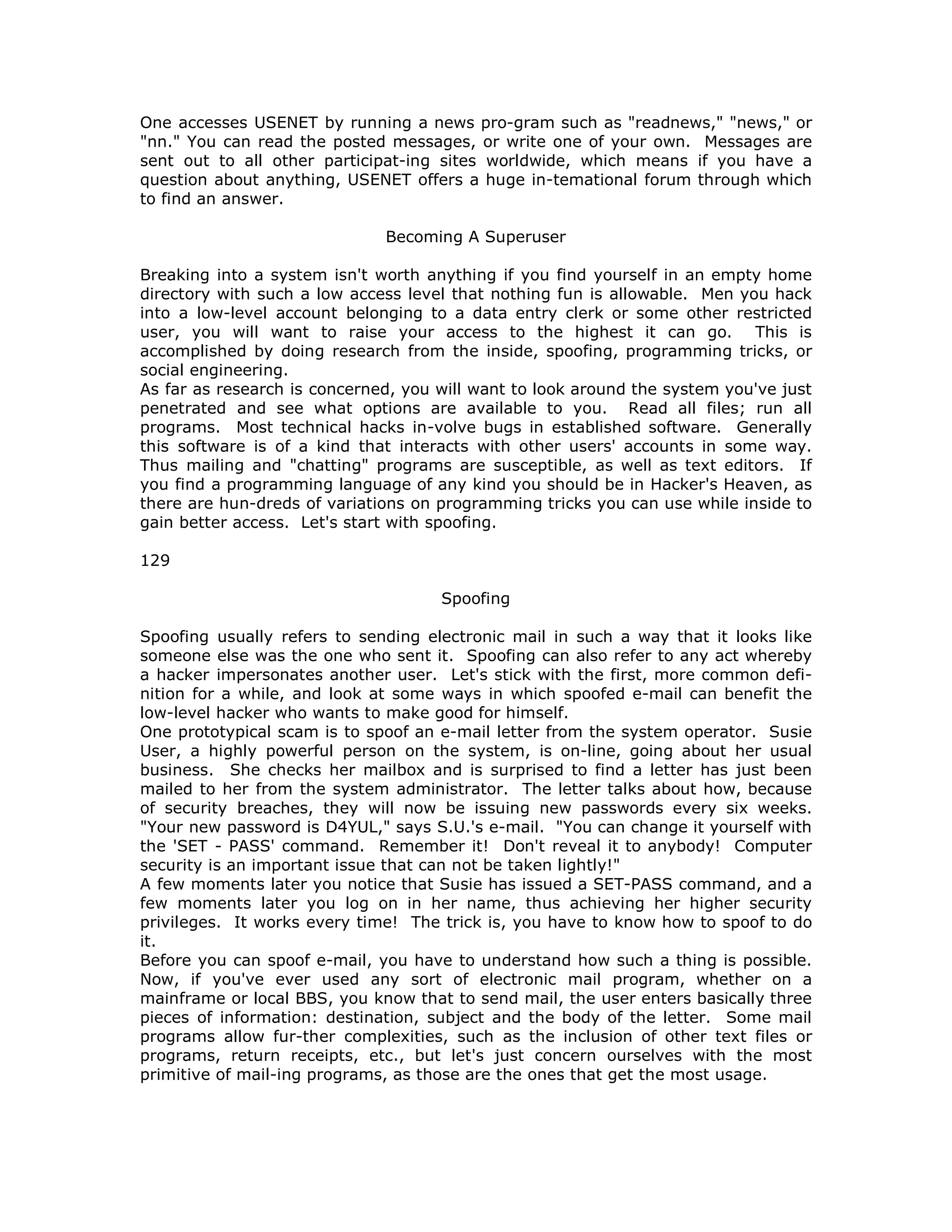One accesses USENET by running a news pro-gram such as "readnews," "news," or
"nn." You can read the posted messages, or write one of your own. Messages are
sent out to all other participat-ing sites worldwide, which means if you have a
question about anything, USENET offers a huge in-temational forum through which
to find an answer.
Becoming A Superuser
Breaking into a system isn't worth anything if you find yourself in an empty home
directory with such a low access level that nothing fun is allowable. Men you hack
into a low-level account belonging to a data entry clerk or some other restricted
user, you will want to raise your access to the highest it can go. This is
accomplished by doing research from the inside, spoofing, programming tricks, or
social engineering.
As far as research is concerned, you will want to look around the system you've just
penetrated and see what options are available to you. Read all files; run all
programs. Most technical hacks in-volve bugs in established software. Generally
this software is of a kind that interacts with other users' accounts in some way.
Thus mailing and "chatting" programs are susceptible, as well as text editors. If
you find a programming language of any kind you should be in Hacker's Heaven, as
there are hun-dreds of variations on programming tricks you can use while inside to
gain better access. Let's start with spoofing.
129
Spoofing
Spoofing usually refers to sending electronic mail in such a way that it looks like
someone else was the one who sent it. Spoofing can also refer to any act whereby
a hacker impersonates another user. Let's stick with the first, more common defi-
nition for a while, and look at some ways in which spoofed e-mail can benefit the
low-level hacker who wants to make good for himself.
One prototypical scam is to spoof an e-mail letter from the system operator. Susie
User, a highly powerful person on the system, is on-line, going about her usual
business. She checks her mailbox and is surprised to find a letter has just been
mailed to her from the system administrator. The letter talks about how, because
of security breaches, they will now be issuing new passwords every six weeks.
"Your new password is D4YUL," says S.U.'s e-mail. "You can change it yourself with
the 'SET - PASS' command. Remember it! Don't reveal it to anybody! Computer
security is an important issue that can not be taken lightly!"
A few moments later you notice that Susie has issued a SET-PASS command, and a
few moments later you log on in her name, thus achieving her higher security
privileges. It works every time! The trick is, you have to know how to spoof to do
it.
Before you can spoof e-mail, you have to understand how such a thing is possible.
Now, if you've ever used any sort of electronic mail program, whether on a
mainframe or local BBS, you know that to send mail, the user enters basically three
pieces of information: destination, subject and the body of the letter. Some mail
programs allow fur-ther complexities, such as the inclusion of other text files or
programs, return receipts, etc., but let's just concern ourselves with the most
primitive of mail-ing programs, as those are the ones that get the most usage.
 