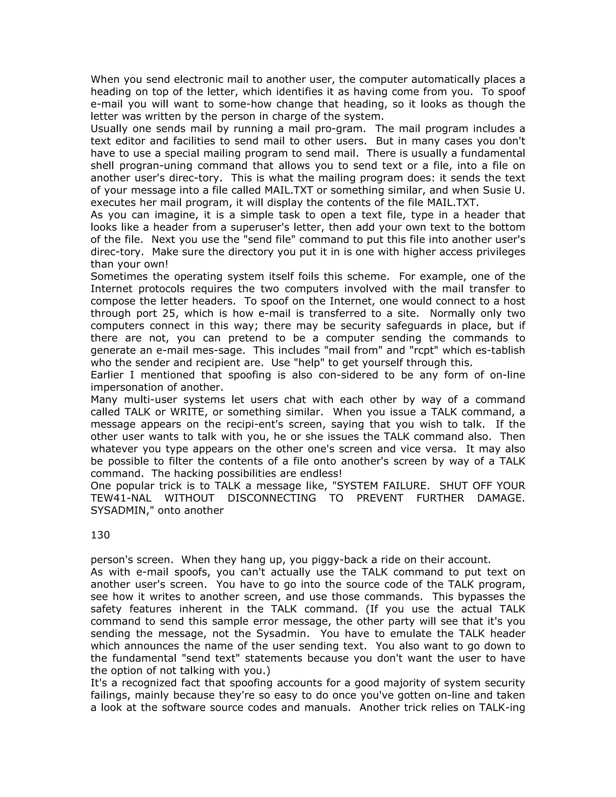 When you send electronic mail to another user, the computer automatically places a
heading on top of the letter, which identifies it as having come from you. To spoof
e-mail you will want to some-how change that heading, so it looks as though the
letter was written by the person in charge of the system.
Usually one sends mail by running a mail pro-gram. The mail program includes a
text editor and facilities to send mail to other users. But in many cases you don't
have to use a special mailing program to send mail. There is usually a fundamental
shell progran-uning command that allows you to send text or a file, into a file on
another user's direc-tory. This is what the mailing program does: it sends the text
of your message into a file called MAIL.TXT or something similar, and when Susie U.
executes her mail program, it will display the contents of the file MAIL.TXT.
As you can imagine, it is a simple task to open a text file, type in a header that
looks like a header from a superuser's letter, then add your own text to the bottom
of the file. Next you use the "send file" command to put this file into another user's
direc-tory. Make sure the directory you put it in is one with higher access privileges
than your own!
Sometimes the operating system itself foils this scheme. For example, one of the
Internet protocols requires the two computers involved with the mail transfer to
compose the letter headers. To spoof on the Internet, one would connect to a host
through port 25, which is how e-mail is transferred to a site. Normally only two
computers connect in this way; there may be security safeguards in place, but if
there are not, you can pretend to be a computer sending the commands to
generate an e-mail mes-sage. This includes "mail from" and "rcpt" which es-tablish
who the sender and recipient are. Use "help" to get yourself through this.
Earlier I mentioned that spoofing is also con-sidered to be any form of on-line
impersonation of another.
Many multi-user systems let users chat with each other by way of a command
called TALK or WRITE, or something similar. When you issue a TALK command, a
message appears on the recipi-ent's screen, saying that you wish to talk. If the
other user wants to talk with you, he or she issues the TALK command also. Then
whatever you type appears on the other one's screen and vice versa. It may also
be possible to filter the contents of a file onto another's screen by way of a TALK
command. The hacking possibilities are endless!
One popular trick is to TALK a message like, "SYSTEM FAILURE. SHUT OFF YOUR
TEW41-NAL WITHOUT DISCONNECTING TO PREVENT FURTHER DAMAGE.
SYSADMIN," onto another
130
person's screen. When they hang up, you piggy-back a ride on their account.
As with e-mail spoofs, you can't actually use the TALK command to put text on
another user's screen. You have to go into the source code of the TALK program,
see how it writes to another screen, and use those commands. This bypasses the
safety features inherent in the TALK command. (If you use the actual TALK
command to send this sample error message, the other party will see that it's you
sending the message, not the Sysadmin. You have to emulate the TALK header
which announces the name of the user sending text. You also want to go down to
the fundamental "send text" statements because you don't want the user to have
the option of not talking with you.)
It's a recognized fact that spoofing accounts for a good majority of system security
failings, mainly because they're so easy to do once you've gotten on-line and taken
a look at the software source codes and manuals. Another trick relies on TALK-ing
 