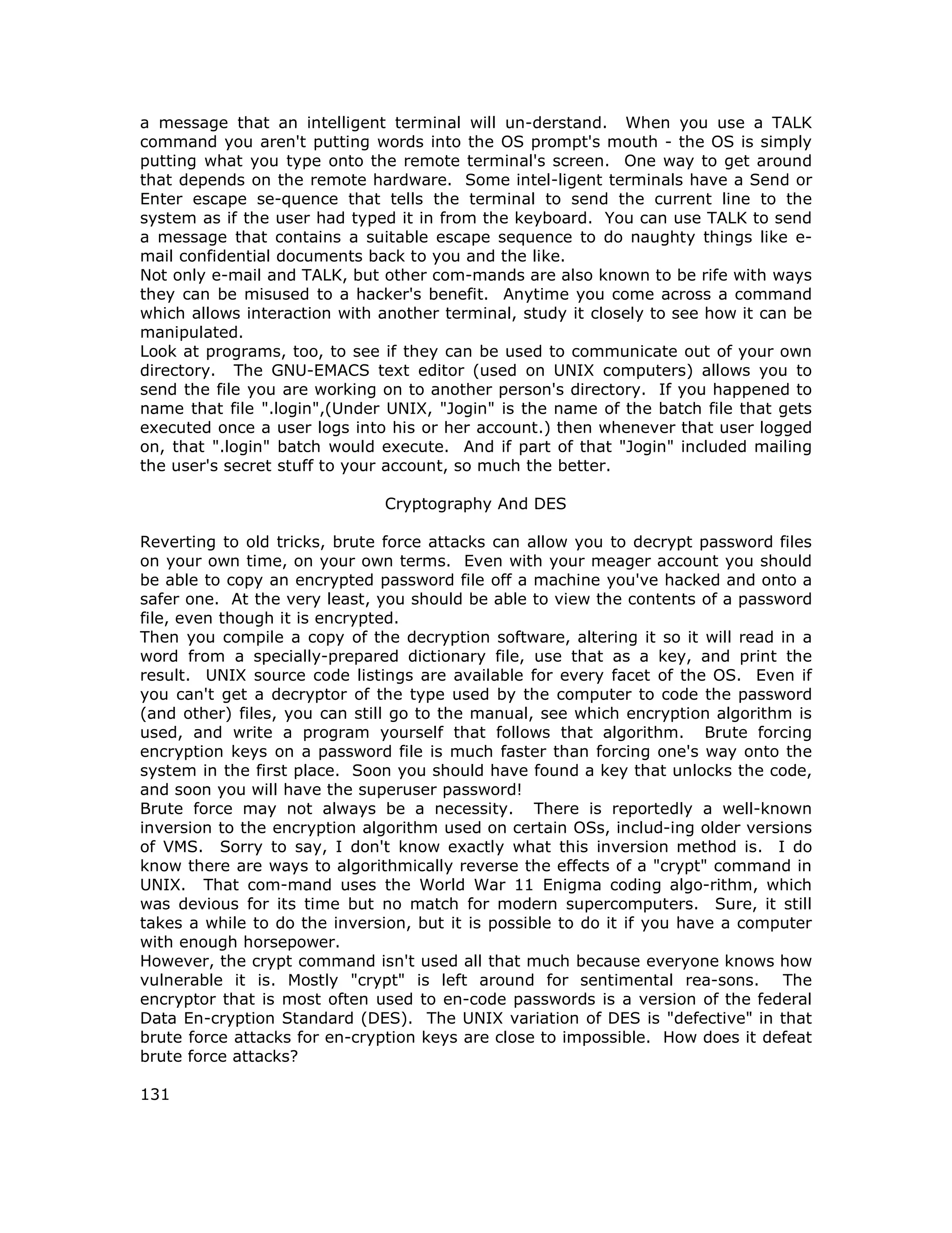 a message that an intelligent terminal will un-derstand. When you use a TALK
command you aren't putting words into the OS prompt's mouth - the OS is simply
putting what you type onto the remote terminal's screen. One way to get around
that depends on the remote hardware. Some intel-ligent terminals have a Send or
Enter escape se-quence that tells the terminal to send the current line to the
system as if the user had typed it in from the keyboard. You can use TALK to send
a message that contains a suitable escape sequence to do naughty things like e-
mail confidential documents back to you and the like.
Not only e-mail and TALK, but other com-mands are also known to be rife with ways
they can be misused to a hacker's benefit. Anytime you come across a command
which allows interaction with another terminal, study it closely to see how it can be
manipulated.
Look at programs, too, to see if they can be used to communicate out of your own
directory. The GNU-EMACS text editor (used on UNIX computers) allows you to
send the file you are working on to another person's directory. If you happened to
name that file ".login",(Under UNIX, "Jogin" is the name of the batch file that gets
executed once a user logs into his or her account.) then whenever that user logged
on, that ".login" batch would execute. And if part of that "Jogin" included mailing
the user's secret stuff to your account, so much the better.
Cryptography And DES
Reverting to old tricks, brute force attacks can allow you to decrypt password files
on your own time, on your own terms. Even with your meager account you should
be able to copy an encrypted password file off a machine you've hacked and onto a
safer one. At the very least, you should be able to view the contents of a password
file, even though it is encrypted.
Then you compile a copy of the decryption software, altering it so it will read in a
word from a specially-prepared dictionary file, use that as a key, and print the
result. UNIX source code listings are available for every facet of the OS. Even if
you can't get a decryptor of the type used by the computer to code the password
(and other) files, you can still go to the manual, see which encryption algorithm is
used, and write a program yourself that follows that algorithm. Brute forcing
encryption keys on a password file is much faster than forcing one's way onto the
system in the first place. Soon you should have found a key that unlocks the code,
and soon you will have the superuser password!
Brute force may not always be a necessity. There is reportedly a well-known
inversion to the encryption algorithm used on certain OSs, includ-ing older versions
of VMS. Sorry to say, I don't know exactly what this inversion method is. I do
know there are ways to algorithmically reverse the effects of a "crypt" command in
UNIX. That com-mand uses the World War 11 Enigma coding algo-rithm, which
was devious for its time but no match for modern supercomputers. Sure, it still
takes a while to do the inversion, but it is possible to do it if you have a computer
with enough horsepower.
However, the crypt command isn't used all that much because everyone knows how
vulnerable it is. Mostly "crypt" is left around for sentimental rea-sons. The
encryptor that is most often used to en-code passwords is a version of the federal
Data En-cryption Standard (DES). The UNIX variation of DES is "defective" in that
brute force attacks for en-cryption keys are close to impossible. How does it defeat
brute force attacks?
131
 