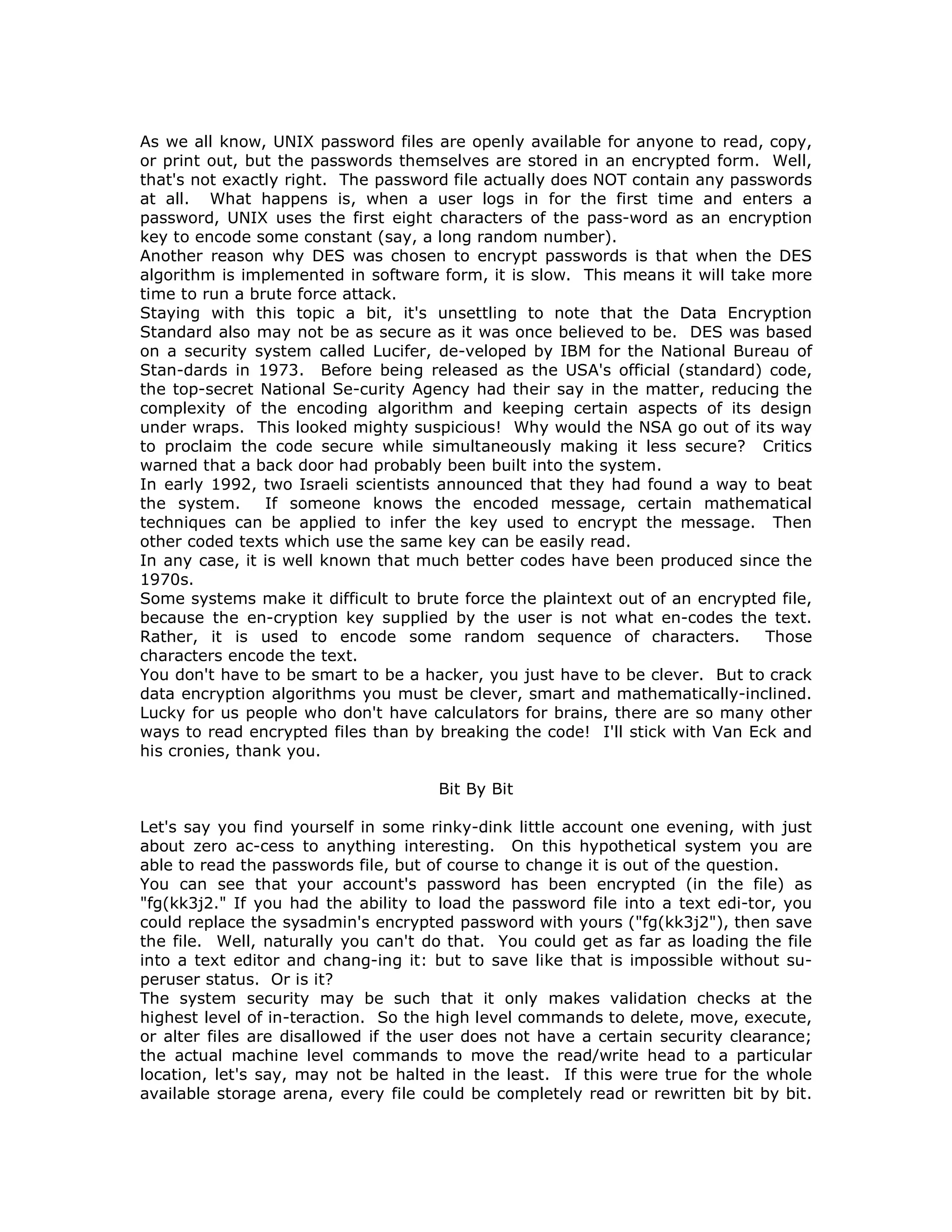As we all know, UNIX password files are openly available for anyone to read, copy,
or print out, but the passwords themselves are stored in an encrypted form. Well,
that's not exactly right. The password file actually does NOT contain any passwords
at all. What happens is, when a user logs in for the first time and enters a
password, UNIX uses the first eight characters of the pass-word as an encryption
key to encode some constant (say, a long random number).
Another reason why DES was chosen to encrypt passwords is that when the DES
algorithm is implemented in software form, it is slow. This means it will take more
time to run a brute force attack.
Staying with this topic a bit, it's unsettling to note that the Data Encryption
Standard also may not be as secure as it was once believed to be. DES was based
on a security system called Lucifer, de-veloped by IBM for the National Bureau of
Stan-dards in 1973. Before being released as the USA's official (standard) code,
the top-secret National Se-curity Agency had their say in the matter, reducing the
complexity of the encoding algorithm and keeping certain aspects of its design
under wraps. This looked mighty suspicious! Why would the NSA go out of its way
to proclaim the code secure while simultaneously making it less secure? Critics
warned that a back door had probably been built into the system.
In early 1992, two Israeli scientists announced that they had found a way to beat
the system. If someone knows the encoded message, certain mathematical
techniques can be applied to infer the key used to encrypt the message. Then
other coded texts which use the same key can be easily read.
In any case, it is well known that much better codes have been produced since the
1970s.
Some systems make it difficult to brute force the plaintext out of an encrypted file,
because the en-cryption key supplied by the user is not what en-codes the text.
Rather, it is used to encode some random sequence of characters. Those
characters encode the text.
You don't have to be smart to be a hacker, you just have to be clever. But to crack
data encryption algorithms you must be clever, smart and mathematically-inclined.
Lucky for us people who don't have calculators for brains, there are so many other
ways to read encrypted files than by breaking the code! I'll stick with Van Eck and
his cronies, thank you.
Bit By Bit
Let's say you find yourself in some rinky-dink little account one evening, with just
about zero ac-cess to anything interesting. On this hypothetical system you are
able to read the passwords file, but of course to change it is out of the question.
You can see that your account's password has been encrypted (in the file) as
"fg(kk3j2." If you had the ability to load the password file into a text edi-tor, you
could replace the sysadmin's encrypted password with yours ("fg(kk3j2"), then save
the file. Well, naturally you can't do that. You could get as far as loading the file
into a text editor and chang-ing it: but to save like that is impossible without su-
peruser status. Or is it?
The system security may be such that it only makes validation checks at the
highest level of in-teraction. So the high level commands to delete, move, execute,
or alter files are disallowed if the user does not have a certain security clearance;
the actual machine level commands to move the read/write head to a particular
location, let's say, may not be halted in the least. If this were true for the whole
available storage arena, every file could be completely read or rewritten bit by bit.
 