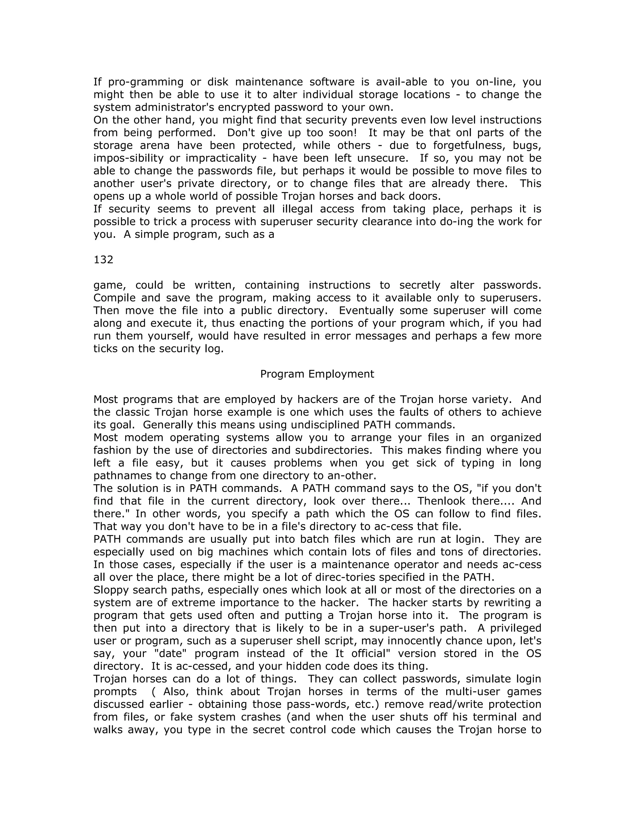 If pro-gramming or disk maintenance software is avail-able to you on-line, you
might then be able to use it to alter individual storage locations - to change the
system administrator's encrypted password to your own.
On the other hand, you might find that security prevents even low level instructions
from being performed. Don't give up too soon! It may be that onl parts of the
storage arena have been protected, while others - due to forgetfulness, bugs,
impos-sibility or impracticality - have been left unsecure. If so, you may not be
able to change the passwords file, but perhaps it would be possible to move files to
another user's private directory, or to change files that are already there. This
opens up a whole world of possible Trojan horses and back doors.
If security seems to prevent all illegal access from taking place, perhaps it is
possible to trick a process with superuser security clearance into do-ing the work for
you. A simple program, such as a
132
game, could be written, containing instructions to secretly alter passwords.
Compile and save the program, making access to it available only to superusers.
Then move the file into a public directory. Eventually some superuser will come
along and execute it, thus enacting the portions of your program which, if you had
run them yourself, would have resulted in error messages and perhaps a few more
ticks on the security log.
Program Employment
Most programs that are employed by hackers are of the Trojan horse variety. And
the classic Trojan horse example is one which uses the faults of others to achieve
its goal. Generally this means using undisciplined PATH commands.
Most modem operating systems allow you to arrange your files in an organized
fashion by the use of directories and subdirectories. This makes finding where you
left a file easy, but it causes problems when you get sick of typing in long
pathnames to change from one directory to an-other.
The solution is in PATH commands. A PATH command says to the OS, "if you don't
find that file in the current directory, look over there... Thenlook there.... And
there." In other words, you specify a path which the OS can follow to find files.
That way you don't have to be in a file's directory to ac-cess that file.
PATH commands are usually put into batch files which are run at login. They are
especially used on big machines which contain lots of files and tons of directories.
In those cases, especially if the user is a maintenance operator and needs ac-cess
all over the place, there might be a lot of direc-tories specified in the PATH.
Sloppy search paths, especially ones which look at all or most of the directories on a
system are of extreme importance to the hacker. The hacker starts by rewriting a
program that gets used often and putting a Trojan horse into it. The program is
then put into a directory that is likely to be in a super-user's path. A privileged
user or program, such as a superuser shell script, may innocently chance upon, let's
say, your "date" program instead of the It official" version stored in the OS
directory. It is ac-cessed, and your hidden code does its thing.
Trojan horses can do a lot of things. They can collect passwords, simulate login
prompts ( Also, think about Trojan horses in terms of the multi-user games
discussed earlier - obtaining those pass-words, etc.) remove read/write protection
from files, or fake system crashes (and when the user shuts off his terminal and
walks away, you type in the secret control code which causes the Trojan horse to
 