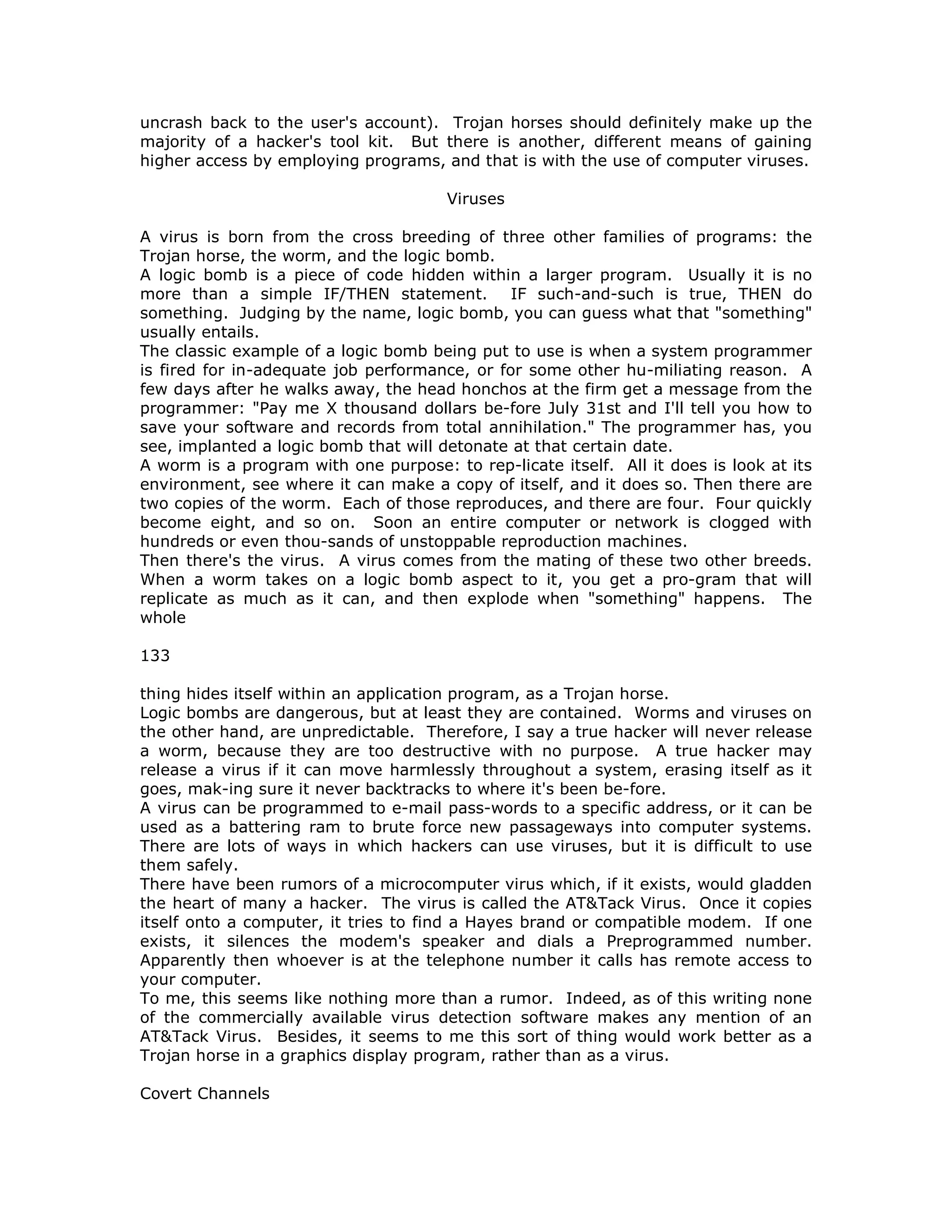 uncrash back to the user's account). Trojan horses should definitely make up the
majority of a hacker's tool kit. But there is another, different means of gaining
higher access by employing programs, and that is with the use of computer viruses.
Viruses
A virus is born from the cross breeding of three other families of programs: the
Trojan horse, the worm, and the logic bomb.
A logic bomb is a piece of code hidden within a larger program. Usually it is no
more than a simple IF/THEN statement. IF such-and-such is true, THEN do
something. Judging by the name, logic bomb, you can guess what that "something"
usually entails.
The classic example of a logic bomb being put to use is when a system programmer
is fired for in-adequate job performance, or for some other hu-miliating reason. A
few days after he walks away, the head honchos at the firm get a message from the
programmer: "Pay me X thousand dollars be-fore July 31st and I'll tell you how to
save your software and records from total annihilation." The programmer has, you
see, implanted a logic bomb that will detonate at that certain date.
A worm is a program with one purpose: to rep-licate itself. All it does is look at its
environment, see where it can make a copy of itself, and it does so. Then there are
two copies of the worm. Each of those reproduces, and there are four. Four quickly
become eight, and so on. Soon an entire computer or network is clogged with
hundreds or even thou-sands of unstoppable reproduction machines.
Then there's the virus. A virus comes from the mating of these two other breeds.
When a worm takes on a logic bomb aspect to it, you get a pro-gram that will
replicate as much as it can, and then explode when "something" happens. The
whole
133
thing hides itself within an application program, as a Trojan horse.
Logic bombs are dangerous, but at least they are contained. Worms and viruses on
the other hand, are unpredictable. Therefore, I say a true hacker will never release
a worm, because they are too destructive with no purpose. A true hacker may
release a virus if it can move harmlessly throughout a system, erasing itself as it
goes, mak-ing sure it never backtracks to where it's been be-fore.
A virus can be programmed to e-mail pass-words to a specific address, or it can be
used as a battering ram to brute force new passageways into computer systems.
There are lots of ways in which hackers can use viruses, but it is difficult to use
them safely.
There have been rumors of a microcomputer virus which, if it exists, would gladden
the heart of many a hacker. The virus is called the AT&Tack Virus. Once it copies
itself onto a computer, it tries to find a Hayes brand or compatible modem. If one
exists, it silences the modem's speaker and dials a Preprogrammed number.
Apparently then whoever is at the telephone number it calls has remote access to
your computer.
To me, this seems like nothing more than a rumor. Indeed, as of this writing none
of the commercially available virus detection software makes any mention of an
AT&Tack Virus. Besides, it seems to me this sort of thing would work better as a
Trojan horse in a graphics display program, rather than as a virus.
Covert Channels
 