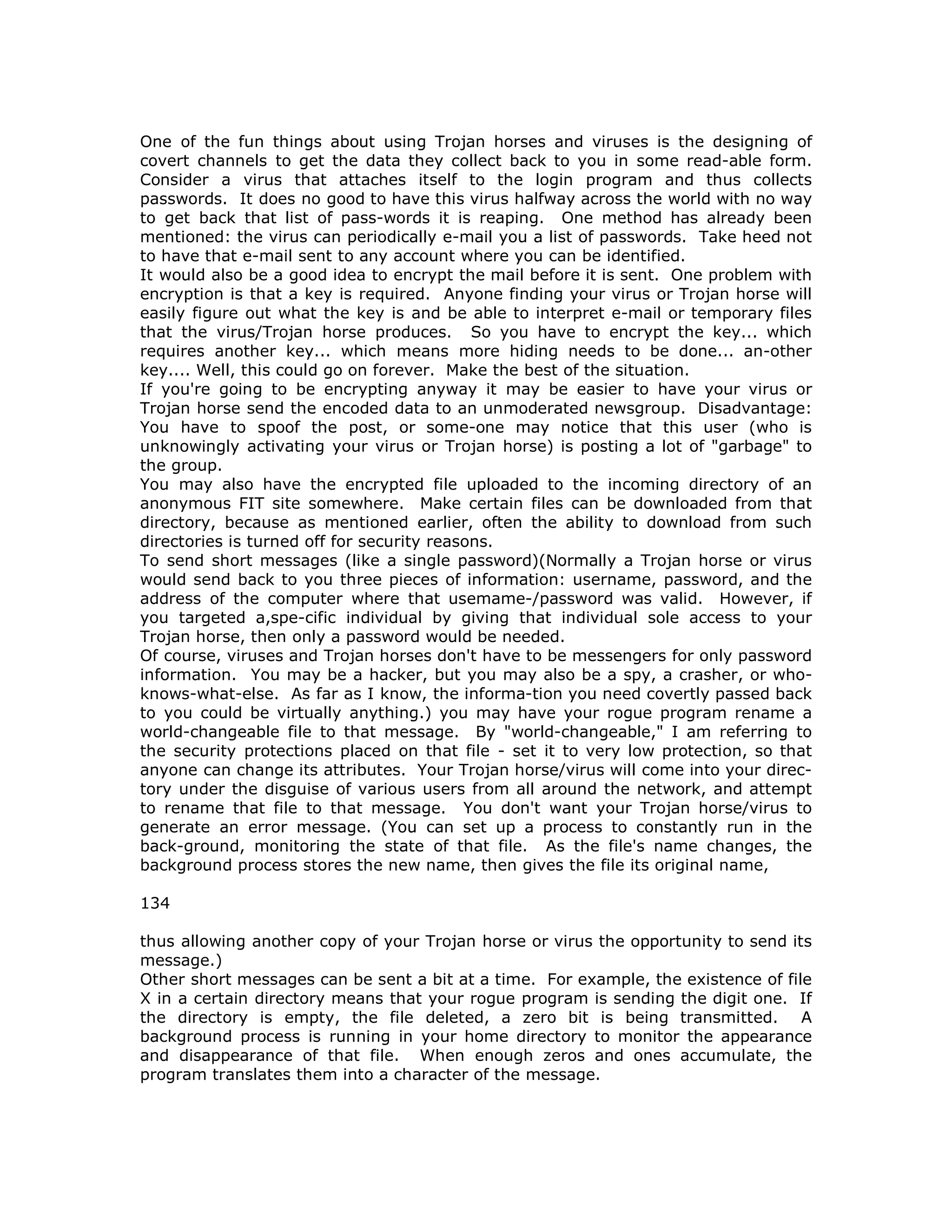 One of the fun things about using Trojan horses and viruses is the designing of
covert channels to get the data they collect back to you in some read-able form.
Consider a virus that attaches itself to the login program and thus collects
passwords. It does no good to have this virus halfway across the world with no way
to get back that list of pass-words it is reaping. One method has already been
mentioned: the virus can periodically e-mail you a list of passwords. Take heed not
to have that e-mail sent to any account where you can be identified.
It would also be a good idea to encrypt the mail before it is sent. One problem with
encryption is that a key is required. Anyone finding your virus or Trojan horse will
easily figure out what the key is and be able to interpret e-mail or temporary files
that the virus/Trojan horse produces. So you have to encrypt the key... which
requires another key... which means more hiding needs to be done... an-other
key.... Well, this could go on forever. Make the best of the situation.
If you're going to be encrypting anyway it may be easier to have your virus or
Trojan horse send the encoded data to an unmoderated newsgroup. Disadvantage:
You have to spoof the post, or some-one may notice that this user (who is
unknowingly activating your virus or Trojan horse) is posting a lot of "garbage" to
the group.
You may also have the encrypted file uploaded to the incoming directory of an
anonymous FIT site somewhere. Make certain files can be downloaded from that
directory, because as mentioned earlier, often the ability to download from such
directories is turned off for security reasons.
To send short messages (like a single password)(Normally a Trojan horse or virus
would send back to you three pieces of information: username, password, and the
address of the computer where that usemame-/password was valid. However, if
you targeted a,spe-cific individual by giving that individual sole access to your
Trojan horse, then only a password would be needed.
Of course, viruses and Trojan horses don't have to be messengers for only password
information. You may be a hacker, but you may also be a spy, a crasher, or who-
knows-what-else. As far as I know, the informa-tion you need covertly passed back
to you could be virtually anything.) you may have your rogue program rename a
world-changeable file to that message. By "world-changeable," I am referring to
the security protections placed on that file - set it to very low protection, so that
anyone can change its attributes. Your Trojan horse/virus will come into your direc-
tory under the disguise of various users from all around the network, and attempt
to rename that file to that message. You don't want your Trojan horse/virus to
generate an error message. (You can set up a process to constantly run in the
back-ground, monitoring the state of that file. As the file's name changes, the
background process stores the new name, then gives the file its original name,
134
thus allowing another copy of your Trojan horse or virus the opportunity to send its
message.)
Other short messages can be sent a bit at a time. For example, the existence of file
X in a certain directory means that your rogue program is sending the digit one. If
the directory is empty, the file deleted, a zero bit is being transmitted. A
background process is running in your home directory to monitor the appearance
and disappearance of that file. When enough zeros and ones accumulate, the
program translates them into a character of the message.
 