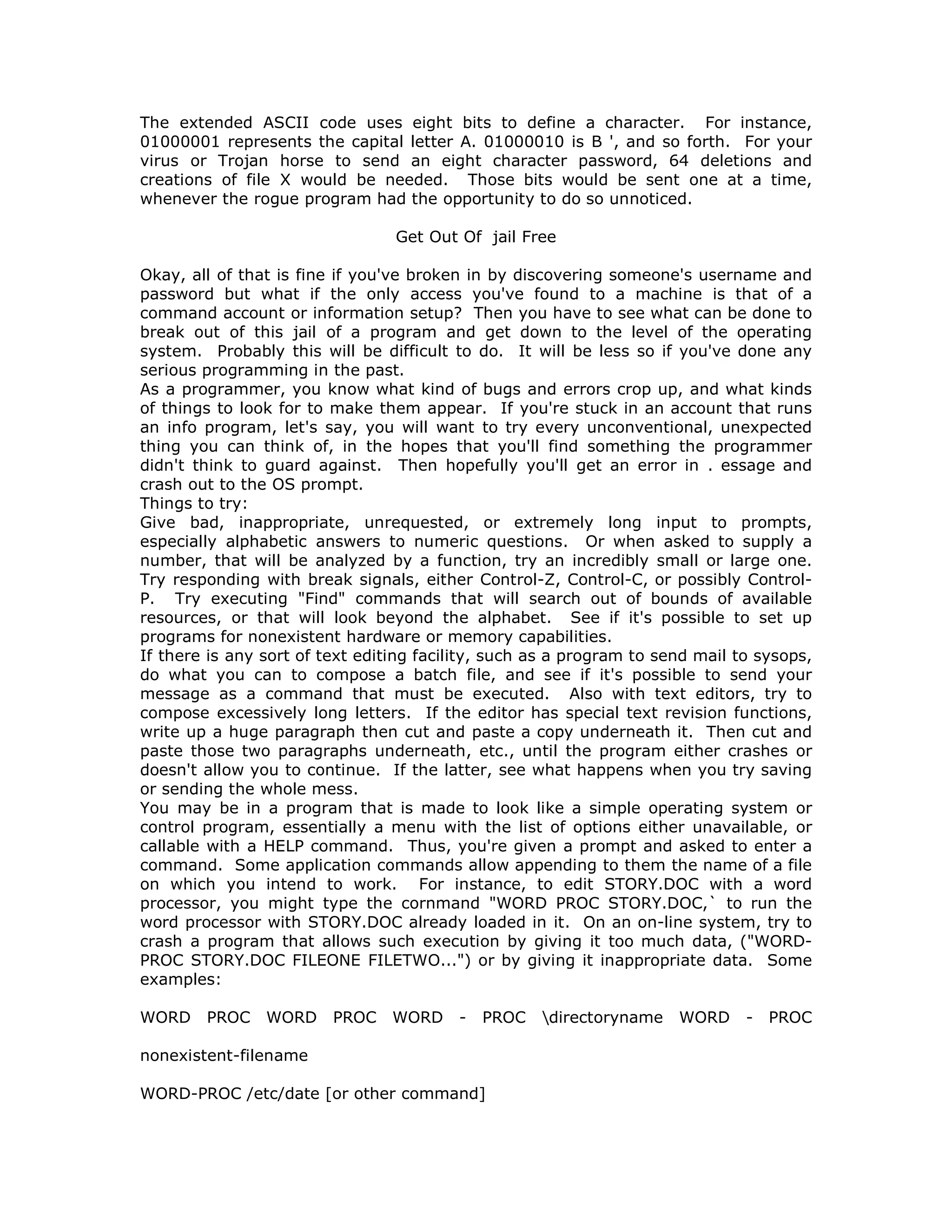 The extended ASCII code uses eight bits to define a character. For instance,
01000001 represents the capital letter A. 01000010 is B ', and so forth. For your
virus or Trojan horse to send an eight character password, 64 deletions and
creations of file X would be needed. Those bits would be sent one at a time,
whenever the rogue program had the opportunity to do so unnoticed.
Get Out Of jail Free
Okay, all of that is fine if you've broken in by discovering someone's username and
password but what if the only access you've found to a machine is that of a
command account or information setup? Then you have to see what can be done to
break out of this jail of a program and get down to the level of the operating
system. Probably this will be difficult to do. It will be less so if you've done any
serious programming in the past.
As a programmer, you know what kind of bugs and errors crop up, and what kinds
of things to look for to make them appear. If you're stuck in an account that runs
an info program, let's say, you will want to try every unconventional, unexpected
thing you can think of, in the hopes that you'll find something the programmer
didn't think to guard against. Then hopefully you'll get an error in . essage and
crash out to the OS prompt.
Things to try:
Give bad, inappropriate, unrequested, or extremely long input to prompts,
especially alphabetic answers to numeric questions. Or when asked to supply a
number, that will be analyzed by a function, try an incredibly small or large one.
Try responding with break signals, either Control-Z, Control-C, or possibly Control-
P. Try executing "Find" commands that will search out of bounds of available
resources, or that will look beyond the alphabet. See if it's possible to set up
programs for nonexistent hardware or memory capabilities.
If there is any sort of text editing facility, such as a program to send mail to sysops,
do what you can to compose a batch file, and see if it's possible to send your
message as a command that must be executed. Also with text editors, try to
compose excessively long letters. If the editor has special text revision functions,
write up a huge paragraph then cut and paste a copy underneath it. Then cut and
paste those two paragraphs underneath, etc., until the program either crashes or
doesn't allow you to continue. If the latter, see what happens when you try saving
or sending the whole mess.
You may be in a program that is made to look like a simple operating system or
control program, essentially a menu with the list of options either unavailable, or
callable with a HELP command. Thus, you're given a prompt and asked to enter a
command. Some application commands allow appending to them the name of a file
on which you intend to work. For instance, to edit STORY.DOC with a word
processor, you might type the cornmand "WORD PROC STORY.DOC,` to run the
word processor with STORY.DOC already loaded in it. On an on-line system, try to
crash a program that allows such execution by giving it too much data, ("WORD-
PROC STORY.DOC FILEONE FILETWO...") or by giving it inappropriate data. Some
examples:
WORD PROC WORD PROC WORD - PROC directoryname WORD - PROC
nonexistent-filename
WORD-PROC /etc/date [or other command]
 