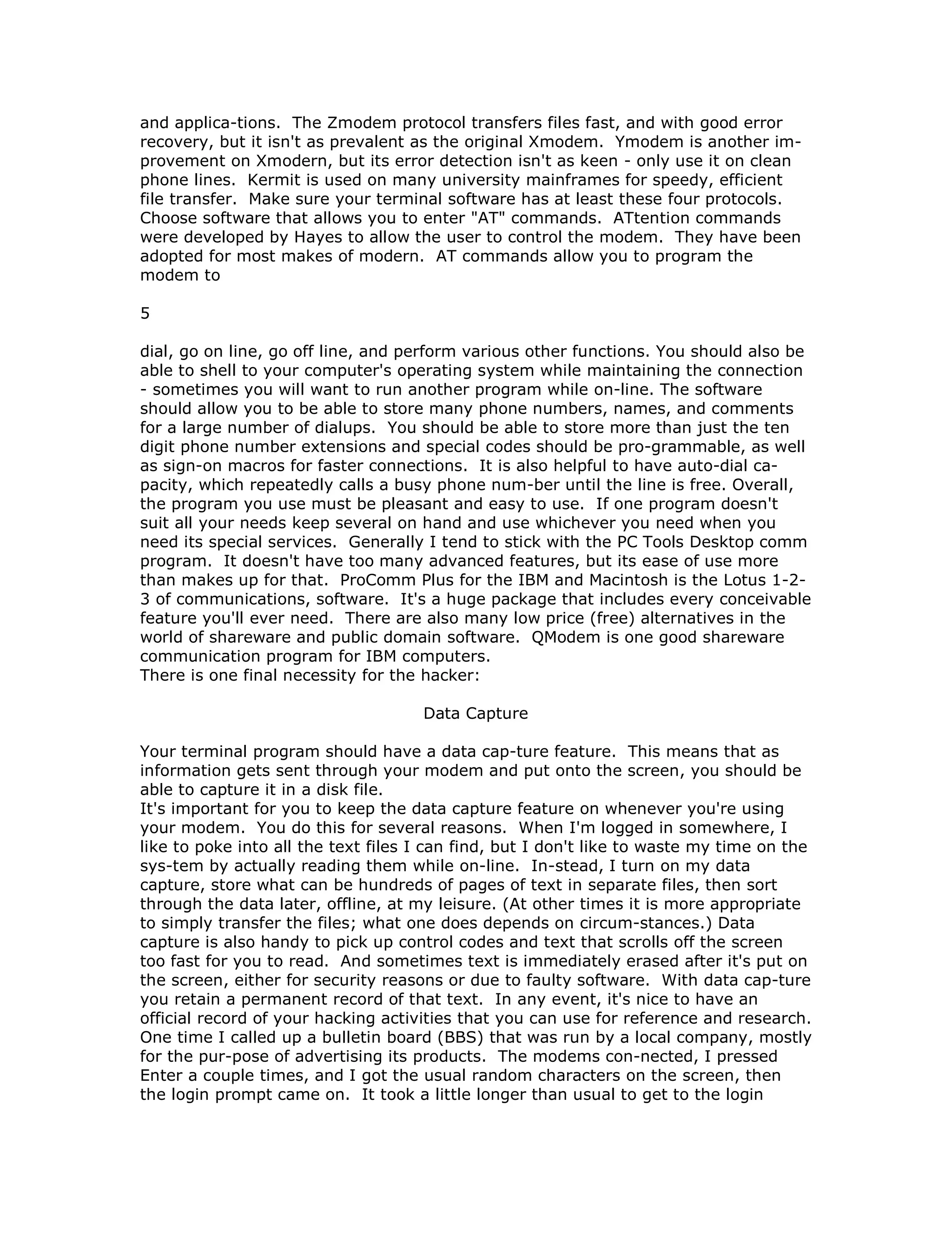 and applica-tions. The Zmodem protocol transfers files fast, and with good error
recovery, but it isn't as prevalent as the original Xmodem. Ymodem is another im-
provement on Xmodern, but its error detection isn't as keen - only use it on clean
phone lines. Kermit is used on many university mainframes for speedy, efficient
file transfer. Make sure your terminal software has at least these four protocols.
Choose software that allows you to enter "AT" commands. ATtention commands
were developed by Hayes to allow the user to control the modem. They have been
adopted for most makes of modern. AT commands allow you to program the
modem to
5
dial, go on line, go off line, and perform various other functions. You should also be
able to shell to your computer's operating system while maintaining the connection
- sometimes you will want to run another program while on-line. The software
should allow you to be able to store many phone numbers, names, and comments
for a large number of dialups. You should be able to store more than just the ten
digit phone number extensions and special codes should be pro-grammable, as well
as sign-on macros for faster connections. It is also helpful to have auto-dial ca-
pacity, which repeatedly calls a busy phone num-ber until the line is free. Overall,
the program you use must be pleasant and easy to use. If one program doesn't
suit all your needs keep several on hand and use whichever you need when you
need its special services. Generally I tend to stick with the PC Tools Desktop comm
program. It doesn't have too many advanced features, but its ease of use more
than makes up for that. ProComm Plus for the IBM and Macintosh is the Lotus 1-2-
3 of communications, software. It's a huge package that includes every conceivable
feature you'll ever need. There are also many low price (free) alternatives in the
world of shareware and public domain software. QModem is one good shareware
communication program for IBM computers.
There is one final necessity for the hacker:
Data Capture
Your terminal program should have a data cap-ture feature. This means that as
information gets sent through your modem and put onto the screen, you should be
able to capture it in a disk file.
It's important for you to keep the data capture feature on whenever you're using
your modem. You do this for several reasons. When I'm logged in somewhere, I
like to poke into all the text files I can find, but I don't like to waste my time on the
sys-tem by actually reading them while on-line. In-stead, I turn on my data
capture, store what can be hundreds of pages of text in separate files, then sort
through the data later, offline, at my leisure. (At other times it is more appropriate
to simply transfer the files; what one does depends on circum-stances.) Data
capture is also handy to pick up control codes and text that scrolls off the screen
too fast for you to read. And sometimes text is immediately erased after it's put on
the screen, either for security reasons or due to faulty software. With data cap-ture
you retain a permanent record of that text. In any event, it's nice to have an
official record of your hacking activities that you can use for reference and research.
One time I called up a bulletin board (BBS) that was run by a local company, mostly
for the pur-pose of advertising its products. The modems con-nected, I pressed
Enter a couple times, and I got the usual random characters on the screen, then
the login prompt came on. It took a little longer than usual to get to the login
 