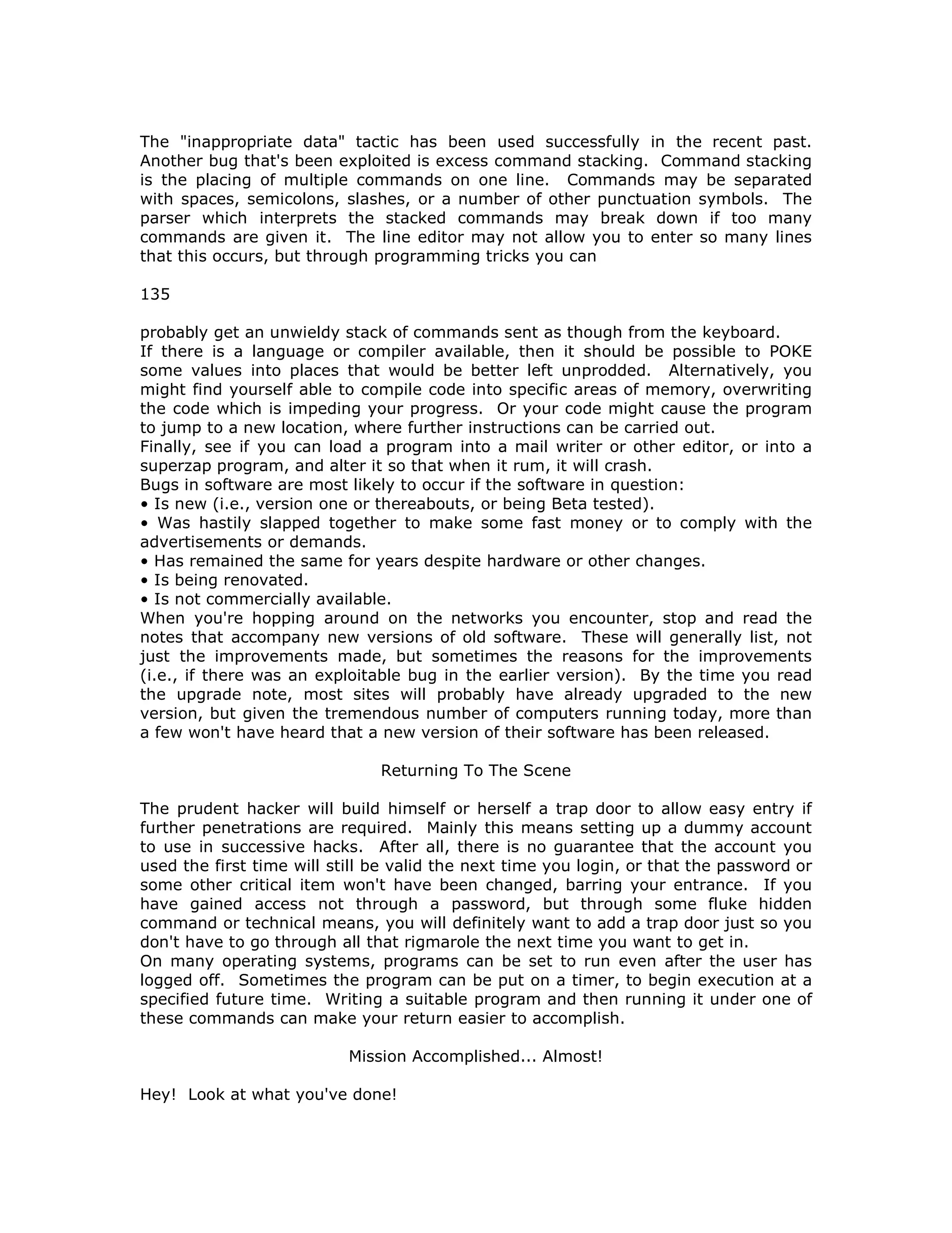 The "inappropriate data" tactic has been used successfully in the recent past.
Another bug that's been exploited is excess command stacking. Command stacking
is the placing of multiple commands on one line. Commands may be separated
with spaces, semicolons, slashes, or a number of other punctuation symbols. The
parser which interprets the stacked commands may break down if too many
commands are given it. The line editor may not allow you to enter so many lines
that this occurs, but through programming tricks you can
135
probably get an unwieldy stack of commands sent as though from the keyboard.
If there is a language or compiler available, then it should be possible to POKE
some values into places that would be better left unprodded. Alternatively, you
might find yourself able to compile code into specific areas of memory, overwriting
the code which is impeding your progress. Or your code might cause the program
to jump to a new location, where further instructions can be carried out.
Finally, see if you can load a program into a mail writer or other editor, or into a
superzap program, and alter it so that when it rum, it will crash.
Bugs in software are most likely to occur if the software in question:
• Is new (i.e., version one or thereabouts, or being Beta tested).
• Was hastily slapped together to make some fast money or to comply with the
advertisements or demands.
• Has remained the same for years despite hardware or other changes.
• Is being renovated.
• Is not commercially available.
When you're hopping around on the networks you encounter, stop and read the
notes that accompany new versions of old software. These will generally list, not
just the improvements made, but sometimes the reasons for the improvements
(i.e., if there was an exploitable bug in the earlier version). By the time you read
the upgrade note, most sites will probably have already upgraded to the new
version, but given the tremendous number of computers running today, more than
a few won't have heard that a new version of their software has been released.
Returning To The Scene
The prudent hacker will build himself or herself a trap door to allow easy entry if
further penetrations are required. Mainly this means setting up a dummy account
to use in successive hacks. After all, there is no guarantee that the account you
used the first time will still be valid the next time you login, or that the password or
some other critical item won't have been changed, barring your entrance. If you
have gained access not through a password, but through some fluke hidden
command or technical means, you will definitely want to add a trap door just so you
don't have to go through all that rigmarole the next time you want to get in.
On many operating systems, programs can be set to run even after the user has
logged off. Sometimes the program can be put on a timer, to begin execution at a
specified future time. Writing a suitable program and then running it under one of
these commands can make your return easier to accomplish.
Mission Accomplished... Almost!
Hey! Look at what you've done!
 