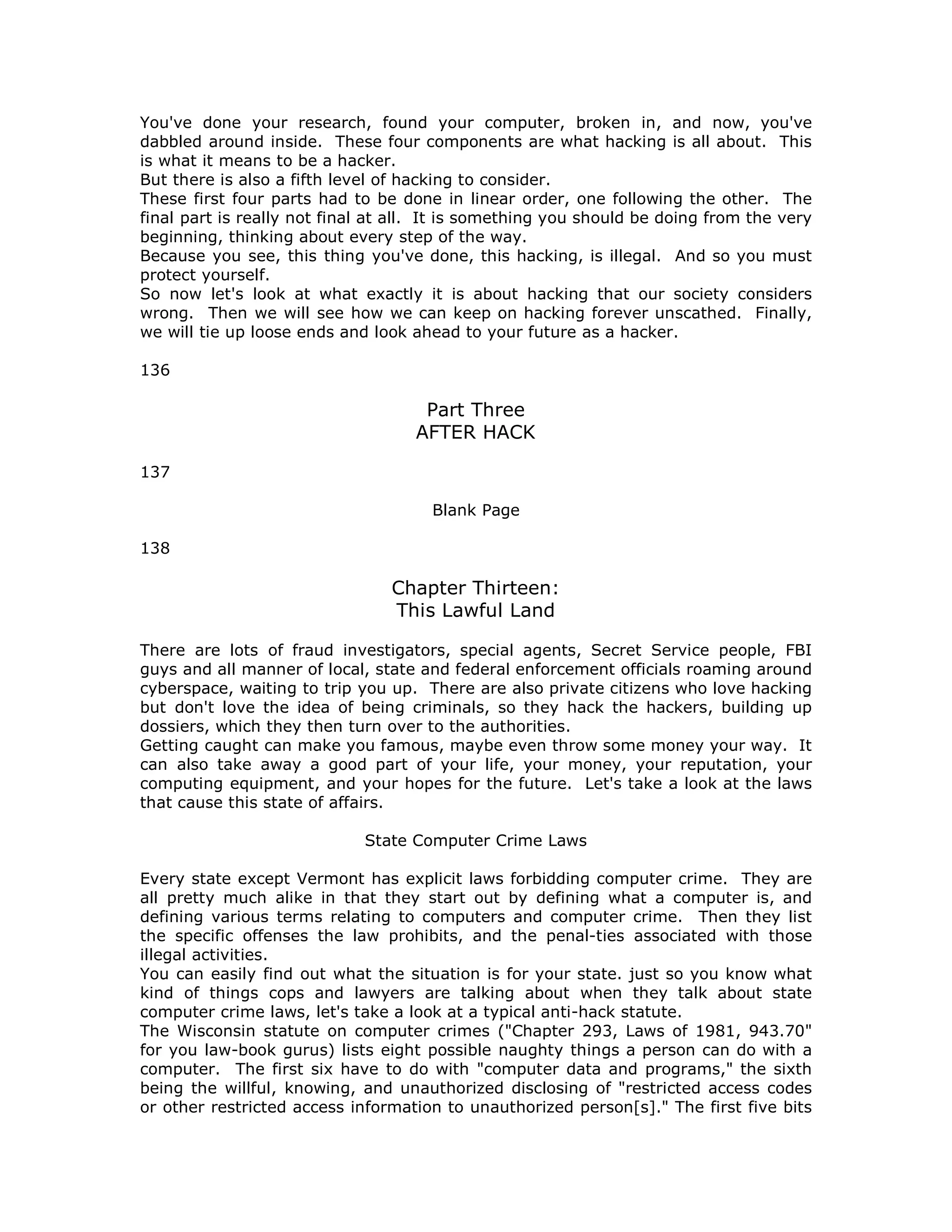 You've done your research, found your computer, broken in, and now, you've
dabbled around inside. These four components are what hacking is all about. This
is what it means to be a hacker.
But there is also a fifth level of hacking to consider.
These first four parts had to be done in linear order, one following the other. The
final part is really not final at all. It is something you should be doing from the very
beginning, thinking about every step of the way.
Because you see, this thing you've done, this hacking, is illegal. And so you must
protect yourself.
So now let's look at what exactly it is about hacking that our society considers
wrong. Then we will see how we can keep on hacking forever unscathed. Finally,
we will tie up loose ends and look ahead to your future as a hacker.
136
Part Three
AFTER HACK
137
Blank Page
138
Chapter Thirteen:
This Lawful Land
There are lots of fraud investigators, special agents, Secret Service people, FBI
guys and all manner of local, state and federal enforcement officials roaming around
cyberspace, waiting to trip you up. There are also private citizens who love hacking
but don't love the idea of being criminals, so they hack the hackers, building up
dossiers, which they then turn over to the authorities.
Getting caught can make you famous, maybe even throw some money your way. It
can also take away a good part of your life, your money, your reputation, your
computing equipment, and your hopes for the future. Let's take a look at the laws
that cause this state of affairs.
State Computer Crime Laws
Every state except Vermont has explicit laws forbidding computer crime. They are
all pretty much alike in that they start out by defining what a computer is, and
defining various terms relating to computers and computer crime. Then they list
the specific offenses the law prohibits, and the penal-ties associated with those
illegal activities.
You can easily find out what the situation is for your state. just so you know what
kind of things cops and lawyers are talking about when they talk about state
computer crime laws, let's take a look at a typical anti-hack statute.
The Wisconsin statute on computer crimes ("Chapter 293, Laws of 1981, 943.70"
for you law-book gurus) lists eight possible naughty things a person can do with a
computer. The first six have to do with "computer data and programs," the sixth
being the willful, knowing, and unauthorized disclosing of "restricted access codes
or other restricted access information to unauthorized person[s]." The first five bits
 