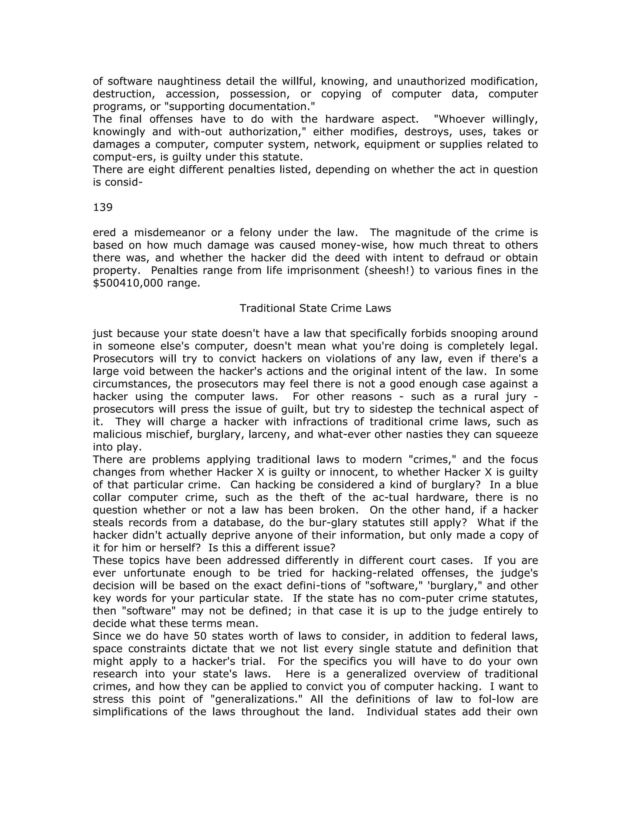 of software naughtiness detail the willful, knowing, and unauthorized modification,
destruction, accession, possession, or copying of computer data, computer
programs, or "supporting documentation."
The final offenses have to do with the hardware aspect. "Whoever willingly,
knowingly and with-out authorization," either modifies, destroys, uses, takes or
damages a computer, computer system, network, equipment or supplies related to
comput-ers, is guilty under this statute.
There are eight different penalties listed, depending on whether the act in question
is consid-
139
ered a misdemeanor or a felony under the law. The magnitude of the crime is
based on how much damage was caused money-wise, how much threat to others
there was, and whether the hacker did the deed with intent to defraud or obtain
property. Penalties range from life imprisonment (sheesh!) to various fines in the
$500410,000 range.
Traditional State Crime Laws
just because your state doesn't have a law that specifically forbids snooping around
in someone else's computer, doesn't mean what you're doing is completely legal.
Prosecutors will try to convict hackers on violations of any law, even if there's a
large void between the hacker's actions and the original intent of the law. In some
circumstances, the prosecutors may feel there is not a good enough case against a
hacker using the computer laws. For other reasons - such as a rural jury -
prosecutors will press the issue of guilt, but try to sidestep the technical aspect of
it. They will charge a hacker with infractions of traditional crime laws, such as
malicious mischief, burglary, larceny, and what-ever other nasties they can squeeze
into play.
There are problems applying traditional laws to modern "crimes," and the focus
changes from whether Hacker X is guilty or innocent, to whether Hacker X is guilty
of that particular crime. Can hacking be considered a kind of burglary? In a blue
collar computer crime, such as the theft of the ac-tual hardware, there is no
question whether or not a law has been broken. On the other hand, if a hacker
steals records from a database, do the bur-glary statutes still apply? What if the
hacker didn't actually deprive anyone of their information, but only made a copy of
it for him or herself? Is this a different issue?
These topics have been addressed differently in different court cases. If you are
ever unfortunate enough to be tried for hacking-related offenses, the judge's
decision will be based on the exact defini-tions of "software," 'burglary," and other
key words for your particular state. If the state has no com-puter crime statutes,
then "software" may not be defined; in that case it is up to the judge entirely to
decide what these terms mean.
Since we do have 50 states worth of laws to consider, in addition to federal laws,
space constraints dictate that we not list every single statute and definition that
might apply to a hacker's trial. For the specifics you will have to do your own
research into your state's laws. Here is a generalized overview of traditional
crimes, and how they can be applied to convict you of computer hacking. I want to
stress this point of "generalizations." All the definitions of law to fol-low are
simplifications of the laws throughout the land. Individual states add their own
 