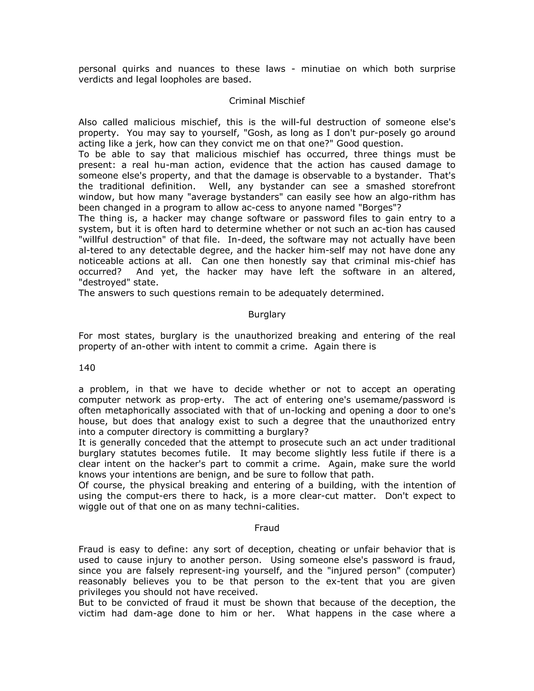 personal quirks and nuances to these laws - minutiae on which both surprise
verdicts and legal loopholes are based.
Criminal Mischief
Also called malicious mischief, this is the will-ful destruction of someone else's
property. You may say to yourself, "Gosh, as long as I don't pur-posely go around
acting like a jerk, how can they convict me on that one?" Good question.
To be able to say that malicious mischief has occurred, three things must be
present: a real hu-man action, evidence that the action has caused damage to
someone else's property, and that the damage is observable to a bystander. That's
the traditional definition. Well, any bystander can see a smashed storefront
window, but how many "average bystanders" can easily see how an algo-rithm has
been changed in a program to allow ac-cess to anyone named "Borges"?
The thing is, a hacker may change software or password files to gain entry to a
system, but it is often hard to determine whether or not such an ac-tion has caused
"willful destruction" of that file. In-deed, the software may not actually have been
al-tered to any detectable degree, and the hacker him-self may not have done any
noticeable actions at all. Can one then honestly say that criminal mis-chief has
occurred? And yet, the hacker may have left the software in an altered,
"destroyed" state.
The answers to such questions remain to be adequately determined.
Burglary
For most states, burglary is the unauthorized breaking and entering of the real
property of an-other with intent to commit a crime. Again there is
140
a problem, in that we have to decide whether or not to accept an operating
computer network as prop-erty. The act of entering one's usemame/password is
often metaphorically associated with that of un-locking and opening a door to one's
house, but does that analogy exist to such a degree that the unauthorized entry
into a computer directory is committing a burglary?
It is generally conceded that the attempt to prosecute such an act under traditional
burglary statutes becomes futile. It may become slightly less futile if there is a
clear intent on the hacker's part to commit a crime. Again, make sure the world
knows your intentions are benign, and be sure to follow that path.
Of course, the physical breaking and entering of a building, with the intention of
using the comput-ers there to hack, is a more clear-cut matter. Don't expect to
wiggle out of that one on as many techni-calities.
Fraud
Fraud is easy to define: any sort of deception, cheating or unfair behavior that is
used to cause injury to another person. Using someone else's password is fraud,
since you are falsely represent-ing yourself, and the "injured person" (computer)
reasonably believes you to be that person to the ex-tent that you are given
privileges you should not have received.
But to be convicted of fraud it must be shown that because of the deception, the
victim had dam-age done to him or her. What happens in the case where a
 
