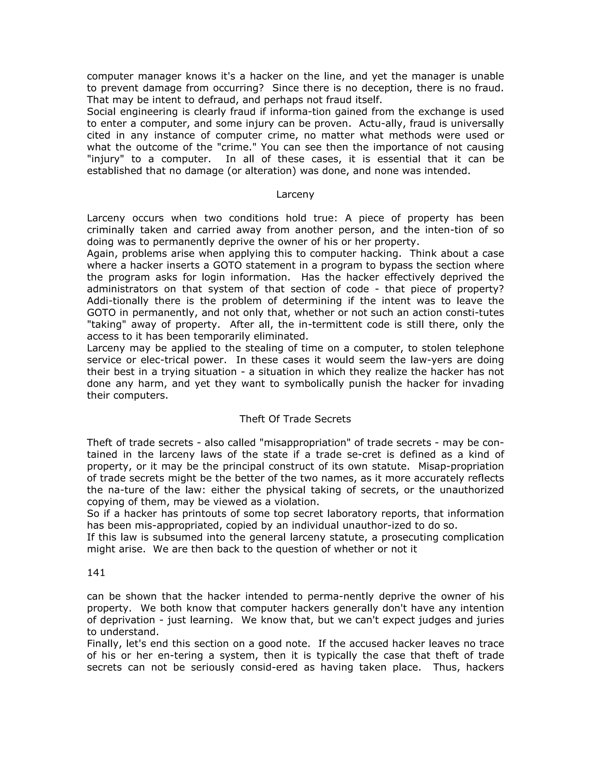 computer manager knows it's a hacker on the line, and yet the manager is unable
to prevent damage from occurring? Since there is no deception, there is no fraud.
That may be intent to defraud, and perhaps not fraud itself.
Social engineering is clearly fraud if informa-tion gained from the exchange is used
to enter a computer, and some injury can be proven. Actu-ally, fraud is universally
cited in any instance of computer crime, no matter what methods were used or
what the outcome of the "crime." You can see then the importance of not causing
"injury" to a computer. In all of these cases, it is essential that it can be
established that no damage (or alteration) was done, and none was intended.
Larceny
Larceny occurs when two conditions hold true: A piece of property has been
criminally taken and carried away from another person, and the inten-tion of so
doing was to permanently deprive the owner of his or her property.
Again, problems arise when applying this to computer hacking. Think about a case
where a hacker inserts a GOTO statement in a program to bypass the section where
the program asks for login information. Has the hacker effectively deprived the
administrators on that system of that section of code - that piece of property?
Addi-tionally there is the problem of determining if the intent was to leave the
GOTO in permanently, and not only that, whether or not such an action consti-tutes
"taking" away of property. After all, the in-termittent code is still there, only the
access to it has been temporarily eliminated.
Larceny may be applied to the stealing of time on a computer, to stolen telephone
service or elec-trical power. In these cases it would seem the law-yers are doing
their best in a trying situation - a situation in which they realize the hacker has not
done any harm, and yet they want to symbolically punish the hacker for invading
their computers.
Theft Of Trade Secrets
Theft of trade secrets - also called "misappropriation" of trade secrets - may be con-
tained in the larceny laws of the state if a trade se-cret is defined as a kind of
property, or it may be the principal construct of its own statute. Misap-propriation
of trade secrets might be the better of the two names, as it more accurately reflects
the na-ture of the law: either the physical taking of secrets, or the unauthorized
copying of them, may be viewed as a violation.
So if a hacker has printouts of some top secret laboratory reports, that information
has been mis-appropriated, copied by an individual unauthor-ized to do so.
If this law is subsumed into the general larceny statute, a prosecuting complication
might arise. We are then back to the question of whether or not it
141
can be shown that the hacker intended to perma-nently deprive the owner of his
property. We both know that computer hackers generally don't have any intention
of deprivation - just learning. We know that, but we can't expect judges and juries
to understand.
Finally, let's end this section on a good note. If the accused hacker leaves no trace
of his or her en-tering a system, then it is typically the case that theft of trade
secrets can not be seriously consid-ered as having taken place. Thus, hackers
 