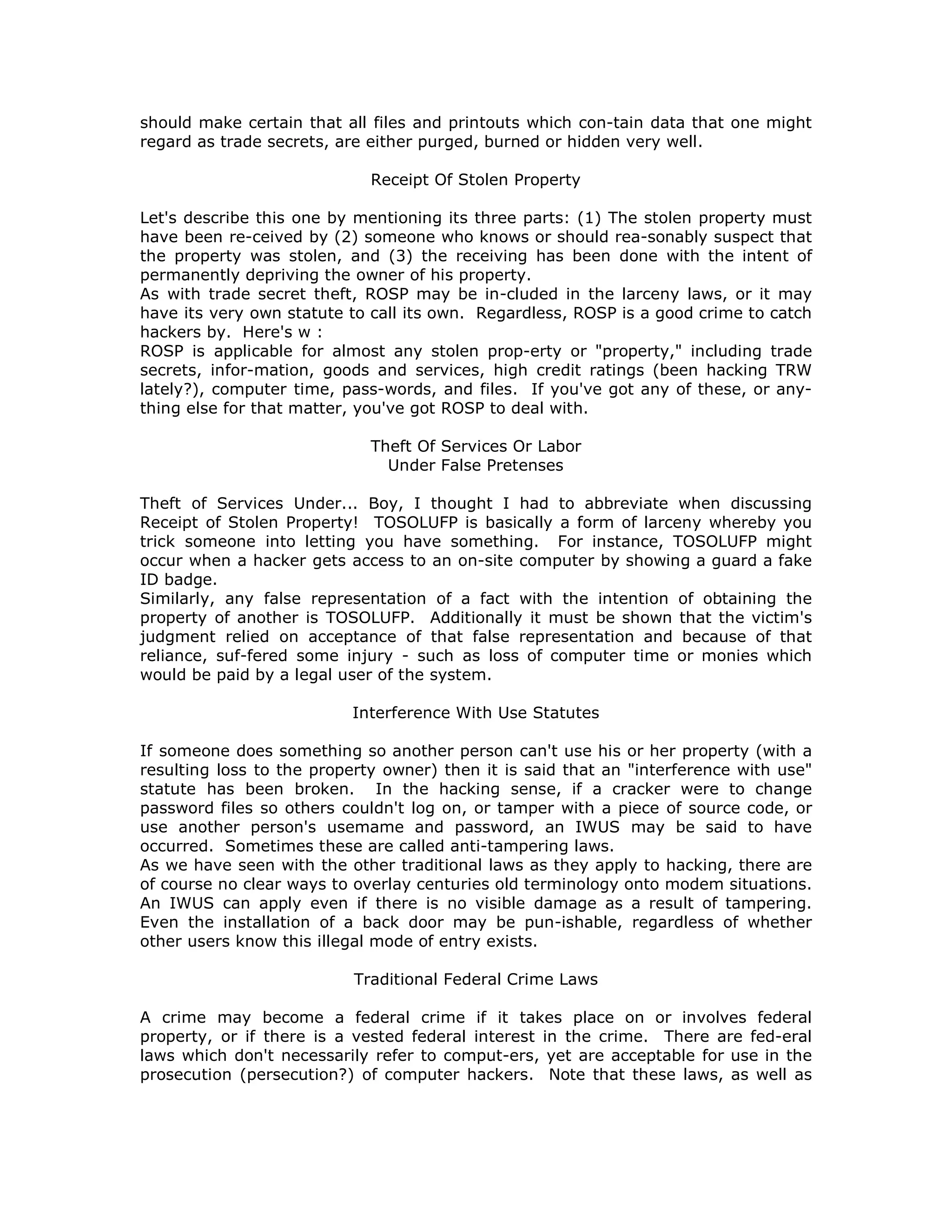 should make certain that all files and printouts which con-tain data that one might
regard as trade secrets, are either purged, burned or hidden very well.
Receipt Of Stolen Property
Let's describe this one by mentioning its three parts: (1) The stolen property must
have been re-ceived by (2) someone who knows or should rea-sonably suspect that
the property was stolen, and (3) the receiving has been done with the intent of
permanently depriving the owner of his property.
As with trade secret theft, ROSP may be in-cluded in the larceny laws, or it may
have its very own statute to call its own. Regardless, ROSP is a good crime to catch
hackers by. Here's w :
ROSP is applicable for almost any stolen prop-erty or "property," including trade
secrets, infor-mation, goods and services, high credit ratings (been hacking TRW
lately?), computer time, pass-words, and files. If you've got any of these, or any-
thing else for that matter, you've got ROSP to deal with.
Theft Of Services Or Labor
Under False Pretenses
Theft of Services Under... Boy, I thought I had to abbreviate when discussing
Receipt of Stolen Property! TOSOLUFP is basically a form of larceny whereby you
trick someone into letting you have something. For instance, TOSOLUFP might
occur when a hacker gets access to an on-site computer by showing a guard a fake
ID badge.
Similarly, any false representation of a fact with the intention of obtaining the
property of another is TOSOLUFP. Additionally it must be shown that the victim's
judgment relied on acceptance of that false representation and because of that
reliance, suf-fered some injury - such as loss of computer time or monies which
would be paid by a legal user of the system.
Interference With Use Statutes
If someone does something so another person can't use his or her property (with a
resulting loss to the property owner) then it is said that an "interference with use"
statute has been broken. In the hacking sense, if a cracker were to change
password files so others couldn't log on, or tamper with a piece of source code, or
use another person's usemame and password, an IWUS may be said to have
occurred. Sometimes these are called anti-tampering laws.
As we have seen with the other traditional laws as they apply to hacking, there are
of course no clear ways to overlay centuries old terminology onto modem situations.
An IWUS can apply even if there is no visible damage as a result of tampering.
Even the installation of a back door may be pun-ishable, regardless of whether
other users know this illegal mode of entry exists.
Traditional Federal Crime Laws
A crime may become a federal crime if it takes place on or involves federal
property, or if there is a vested federal interest in the crime. There are fed-eral
laws which don't necessarily refer to comput-ers, yet are acceptable for use in the
prosecution (persecution?) of computer hackers. Note that these laws, as well as
 