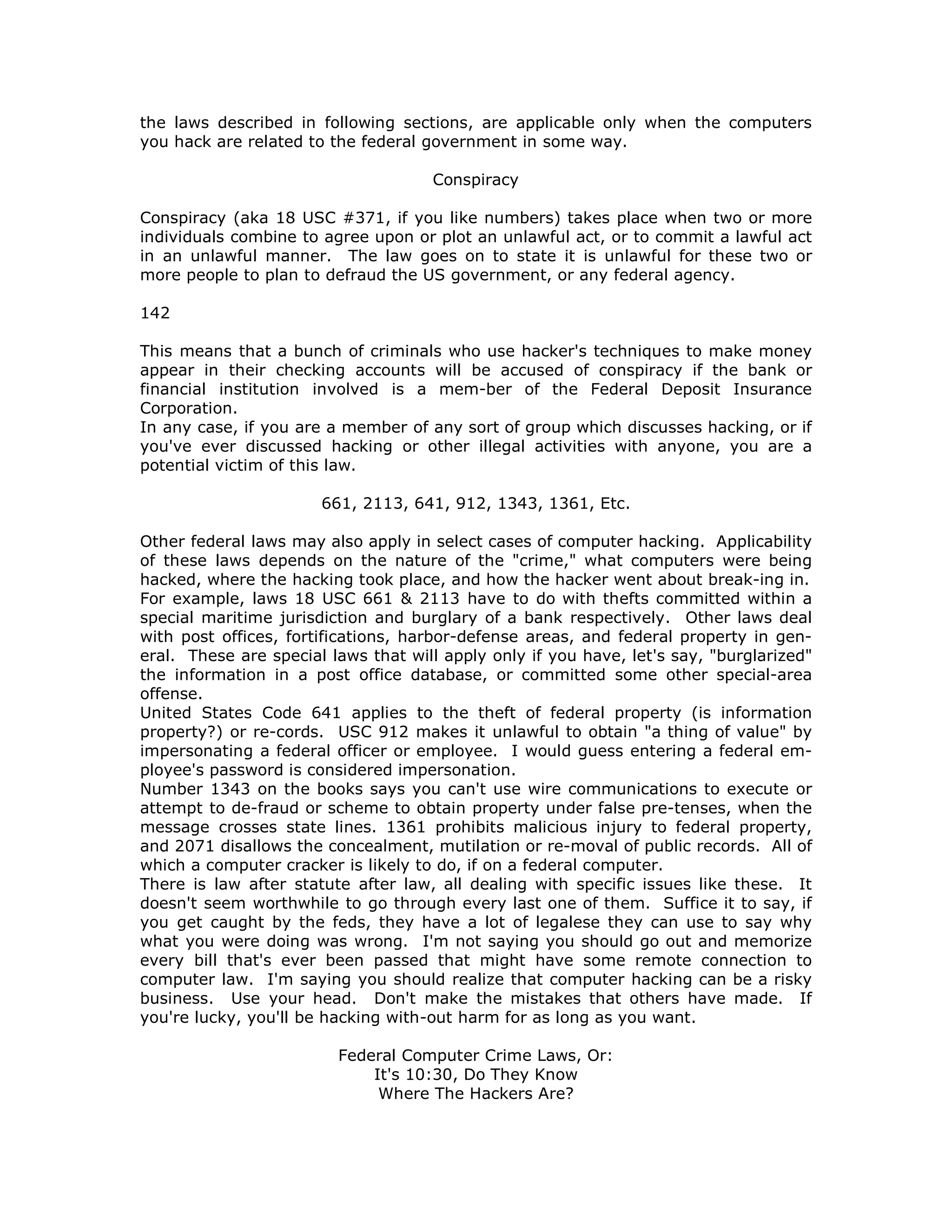the laws described in following sections, are applicable only when the computers
you hack are related to the federal government in some way.
Conspiracy
Conspiracy (aka 18 USC #371, if you like numbers) takes place when two or more
individuals combine to agree upon or plot an unlawful act, or to commit a lawful act
in an unlawful manner. The law goes on to state it is unlawful for these two or
more people to plan to defraud the US government, or any federal agency.
142
This means that a bunch of criminals who use hacker's techniques to make money
appear in their checking accounts will be accused of conspiracy if the bank or
financial institution involved is a mem-ber of the Federal Deposit Insurance
Corporation.
In any case, if you are a member of any sort of group which discusses hacking, or if
you've ever discussed hacking or other illegal activities with anyone, you are a
potential victim of this law.
661, 2113, 641, 912, 1343, 1361, Etc.
Other federal laws may also apply in select cases of computer hacking. Applicability
of these laws depends on the nature of the "crime," what computers were being
hacked, where the hacking took place, and how the hacker went about break-ing in.
For example, laws 18 USC 661 & 2113 have to do with thefts committed within a
special maritime jurisdiction and burglary of a bank respectively. Other laws deal
with post offices, fortifications, harbor-defense areas, and federal property in gen-
eral. These are special laws that will apply only if you have, let's say, "burglarized"
the information in a post office database, or committed some other special-area
offense.
United States Code 641 applies to the theft of federal property (is information
property?) or re-cords. USC 912 makes it unlawful to obtain "a thing of value" by
impersonating a federal officer or employee. I would guess entering a federal em-
ployee's password is considered impersonation.
Number 1343 on the books says you can't use wire communications to execute or
attempt to de-fraud or scheme to obtain property under false pre-tenses, when the
message crosses state lines. 1361 prohibits malicious injury to federal property,
and 2071 disallows the concealment, mutilation or re-moval of public records. All of
which a computer cracker is likely to do, if on a federal computer.
There is law after statute after law, all dealing with specific issues like these. It
doesn't seem worthwhile to go through every last one of them. Suffice it to say, if
you get caught by the feds, they have a lot of legalese they can use to say why
what you were doing was wrong. I'm not saying you should go out and memorize
every bill that's ever been passed that might have some remote connection to
computer law. I'm saying you should realize that computer hacking can be a risky
business. Use your head. Don't make the mistakes that others have made. If
you're lucky, you'll be hacking with-out harm for as long as you want.
Federal Computer Crime Laws, Or:
It's 10:30, Do They Know
Where The Hackers Are?
 