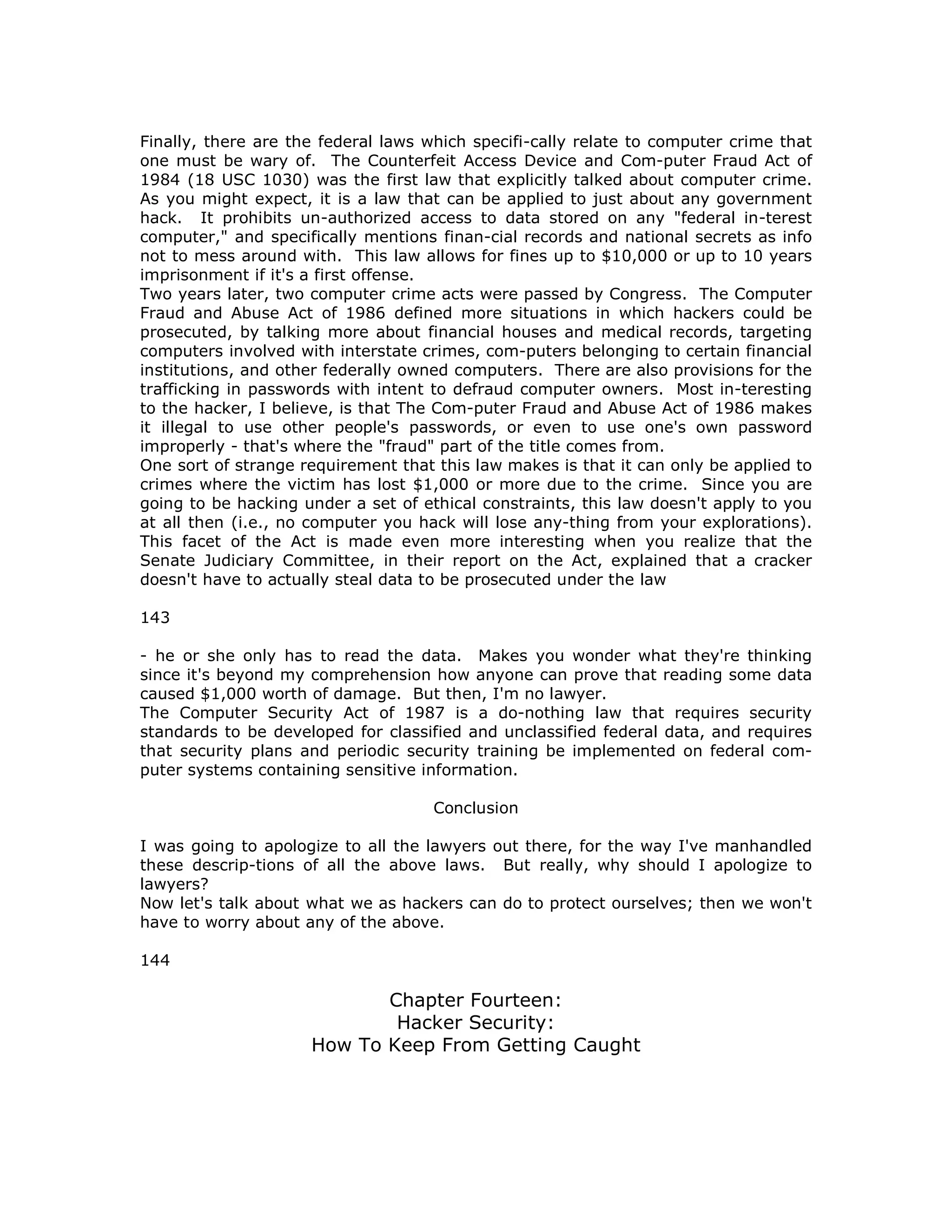 Finally, there are the federal laws which specifi-cally relate to computer crime that
one must be wary of. The Counterfeit Access Device and Com-puter Fraud Act of
1984 (18 USC 1030) was the first law that explicitly talked about computer crime.
As you might expect, it is a law that can be applied to just about any government
hack. It prohibits un-authorized access to data stored on any "federal in-terest
computer," and specifically mentions finan-cial records and national secrets as info
not to mess around with. This law allows for fines up to $10,000 or up to 10 years
imprisonment if it's a first offense.
Two years later, two computer crime acts were passed by Congress. The Computer
Fraud and Abuse Act of 1986 defined more situations in which hackers could be
prosecuted, by talking more about financial houses and medical records, targeting
computers involved with interstate crimes, com-puters belonging to certain financial
institutions, and other federally owned computers. There are also provisions for the
trafficking in passwords with intent to defraud computer owners. Most in-teresting
to the hacker, I believe, is that The Com-puter Fraud and Abuse Act of 1986 makes
it illegal to use other people's passwords, or even to use one's own password
improperly - that's where the "fraud" part of the title comes from.
One sort of strange requirement that this law makes is that it can only be applied to
crimes where the victim has lost $1,000 or more due to the crime. Since you are
going to be hacking under a set of ethical constraints, this law doesn't apply to you
at all then (i.e., no computer you hack will lose any-thing from your explorations).
This facet of the Act is made even more interesting when you realize that the
Senate Judiciary Committee, in their report on the Act, explained that a cracker
doesn't have to actually steal data to be prosecuted under the law
143
- he or she only has to read the data. Makes you wonder what they're thinking
since it's beyond my comprehension how anyone can prove that reading some data
caused $1,000 worth of damage. But then, I'm no lawyer.
The Computer Security Act of 1987 is a do-nothing law that requires security
standards to be developed for classified and unclassified federal data, and requires
that security plans and periodic security training be implemented on federal com-
puter systems containing sensitive information.
Conclusion
I was going to apologize to all the lawyers out there, for the way I've manhandled
these descrip-tions of all the above laws. But really, why should I apologize to
lawyers?
Now let's talk about what we as hackers can do to protect ourselves; then we won't
have to worry about any of the above.
144
Chapter Fourteen:
Hacker Security:
How To Keep From Getting Caught
 