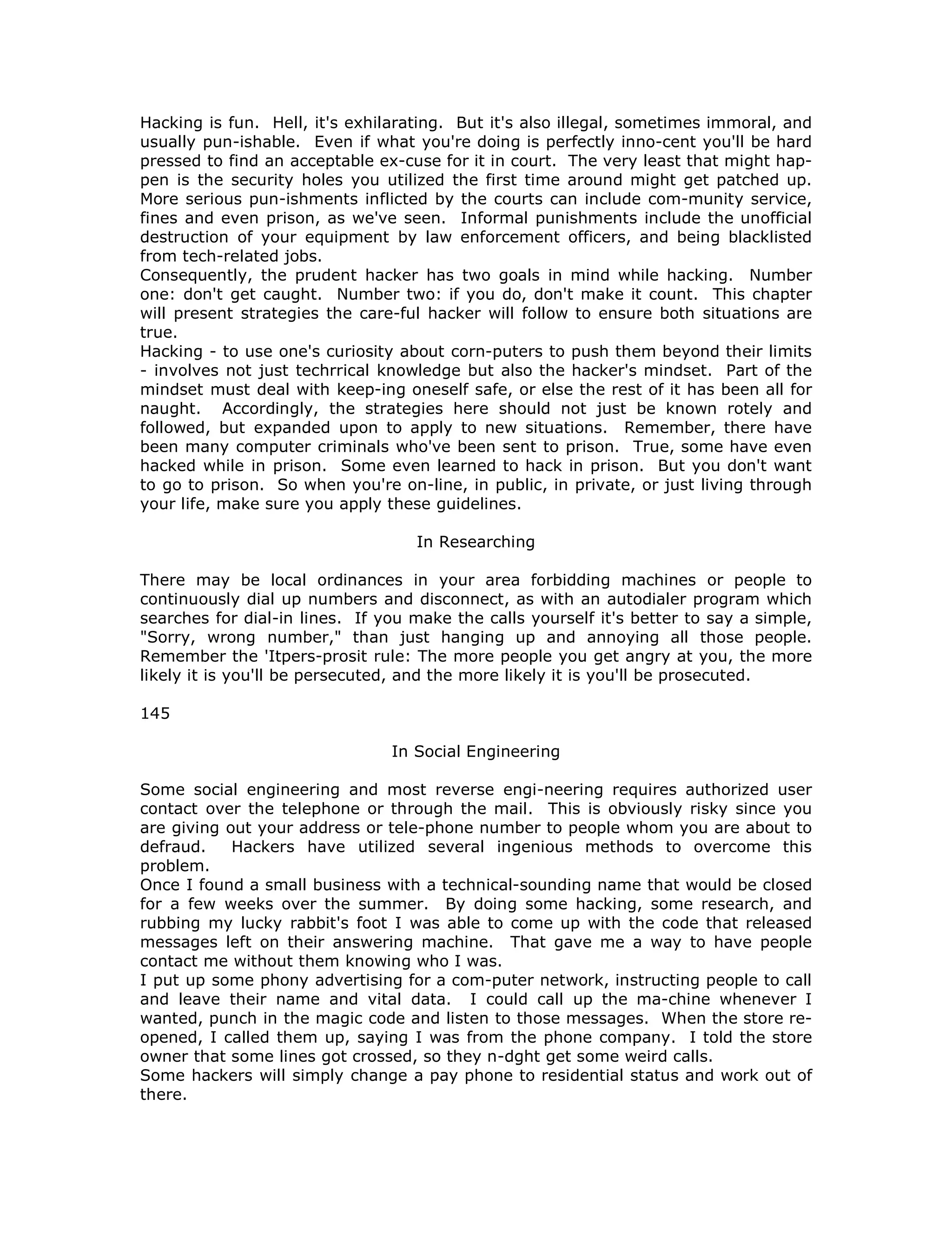 Hacking is fun. Hell, it's exhilarating. But it's also illegal, sometimes immoral, and
usually pun-ishable. Even if what you're doing is perfectly inno-cent you'll be hard
pressed to find an acceptable ex-cuse for it in court. The very least that might hap-
pen is the security holes you utilized the first time around might get patched up.
More serious pun-ishments inflicted by the courts can include com-munity service,
fines and even prison, as we've seen. Informal punishments include the unofficial
destruction of your equipment by law enforcement officers, and being blacklisted
from tech-related jobs.
Consequently, the prudent hacker has two goals in mind while hacking. Number
one: don't get caught. Number two: if you do, don't make it count. This chapter
will present strategies the care-ful hacker will follow to ensure both situations are
true.
Hacking - to use one's curiosity about corn-puters to push them beyond their limits
- involves not just techrrical knowledge but also the hacker's mindset. Part of the
mindset must deal with keep-ing oneself safe, or else the rest of it has been all for
naught. Accordingly, the strategies here should not just be known rotely and
followed, but expanded upon to apply to new situations. Remember, there have
been many computer criminals who've been sent to prison. True, some have even
hacked while in prison. Some even learned to hack in prison. But you don't want
to go to prison. So when you're on-line, in public, in private, or just living through
your life, make sure you apply these guidelines.
In Researching
There may be local ordinances in your area forbidding machines or people to
continuously dial up numbers and disconnect, as with an autodialer program which
searches for dial-in lines. If you make the calls yourself it's better to say a simple,
"Sorry, wrong number," than just hanging up and annoying all those people.
Remember the 'Itpers-prosit rule: The more people you get angry at you, the more
likely it is you'll be persecuted, and the more likely it is you'll be prosecuted.
145
In Social Engineering
Some social engineering and most reverse engi-neering requires authorized user
contact over the telephone or through the mail. This is obviously risky since you
are giving out your address or tele-phone number to people whom you are about to
defraud. Hackers have utilized several ingenious methods to overcome this
problem.
Once I found a small business with a technical-sounding name that would be closed
for a few weeks over the summer. By doing some hacking, some research, and
rubbing my lucky rabbit's foot I was able to come up with the code that released
messages left on their answering machine. That gave me a way to have people
contact me without them knowing who I was.
I put up some phony advertising for a com-puter network, instructing people to call
and leave their name and vital data. I could call up the ma-chine whenever I
wanted, punch in the magic code and listen to those messages. When the store re-
opened, I called them up, saying I was from the phone company. I told the store
owner that some lines got crossed, so they n-dght get some weird calls.
Some hackers will simply change a pay phone to residential status and work out of
there.
 