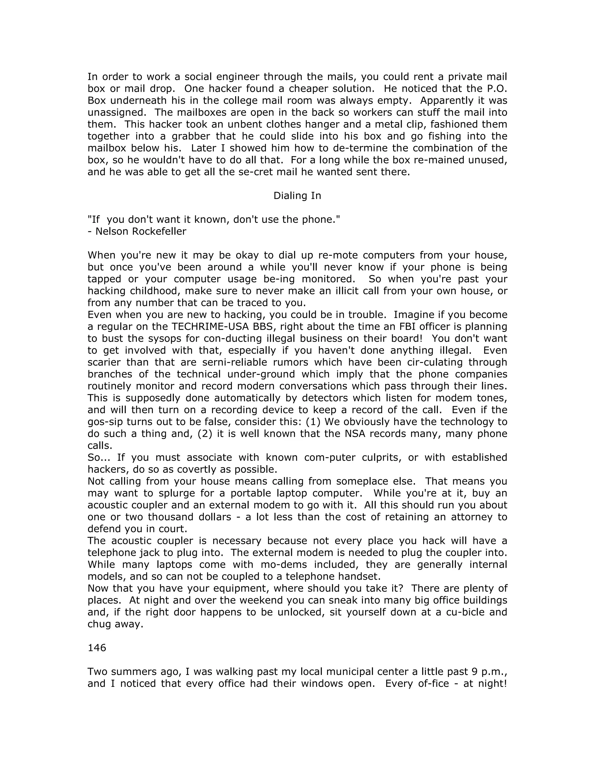 In order to work a social engineer through the mails, you could rent a private mail
box or mail drop. One hacker found a cheaper solution. He noticed that the P.O.
Box underneath his in the college mail room was always empty. Apparently it was
unassigned. The mailboxes are open in the back so workers can stuff the mail into
them. This hacker took an unbent clothes hanger and a metal clip, fashioned them
together into a grabber that he could slide into his box and go fishing into the
mailbox below his. Later I showed him how to de-termine the combination of the
box, so he wouldn't have to do all that. For a long while the box re-mained unused,
and he was able to get all the se-cret mail he wanted sent there.
Dialing In
"If you don't want it known, don't use the phone."
- Nelson Rockefeller
When you're new it may be okay to dial up re-mote computers from your house,
but once you've been around a while you'll never know if your phone is being
tapped or your computer usage be-ing monitored. So when you're past your
hacking childhood, make sure to never make an illicit call from your own house, or
from any number that can be traced to you.
Even when you are new to hacking, you could be in trouble. Imagine if you become
a regular on the TECHRIME-USA BBS, right about the time an FBI officer is planning
to bust the sysops for con-ducting illegal business on their board! You don't want
to get involved with that, especially if you haven't done anything illegal. Even
scarier than that are serni-reliable rumors which have been cir-culating through
branches of the technical under-ground which imply that the phone companies
routinely monitor and record modern conversations which pass through their lines.
This is supposedly done automatically by detectors which listen for modem tones,
and will then turn on a recording device to keep a record of the call. Even if the
gos-sip turns out to be false, consider this: (1) We obviously have the technology to
do such a thing and, (2) it is well known that the NSA records many, many phone
calls.
So... If you must associate with known com-puter culprits, or with established
hackers, do so as covertly as possible.
Not calling from your house means calling from someplace else. That means you
may want to splurge for a portable laptop computer. While you're at it, buy an
acoustic coupler and an external modem to go with it. All this should run you about
one or two thousand dollars - a lot less than the cost of retaining an attorney to
defend you in court.
The acoustic coupler is necessary because not every place you hack will have a
telephone jack to plug into. The external modem is needed to plug the coupler into.
While many laptops come with mo-dems included, they are generally internal
models, and so can not be coupled to a telephone handset.
Now that you have your equipment, where should you take it? There are plenty of
places. At night and over the weekend you can sneak into many big office buildings
and, if the right door happens to be unlocked, sit yourself down at a cu-bicle and
chug away.
146
Two summers ago, I was walking past my local municipal center a little past 9 p.m.,
and I noticed that every office had their windows open. Every of-fice - at night!
 