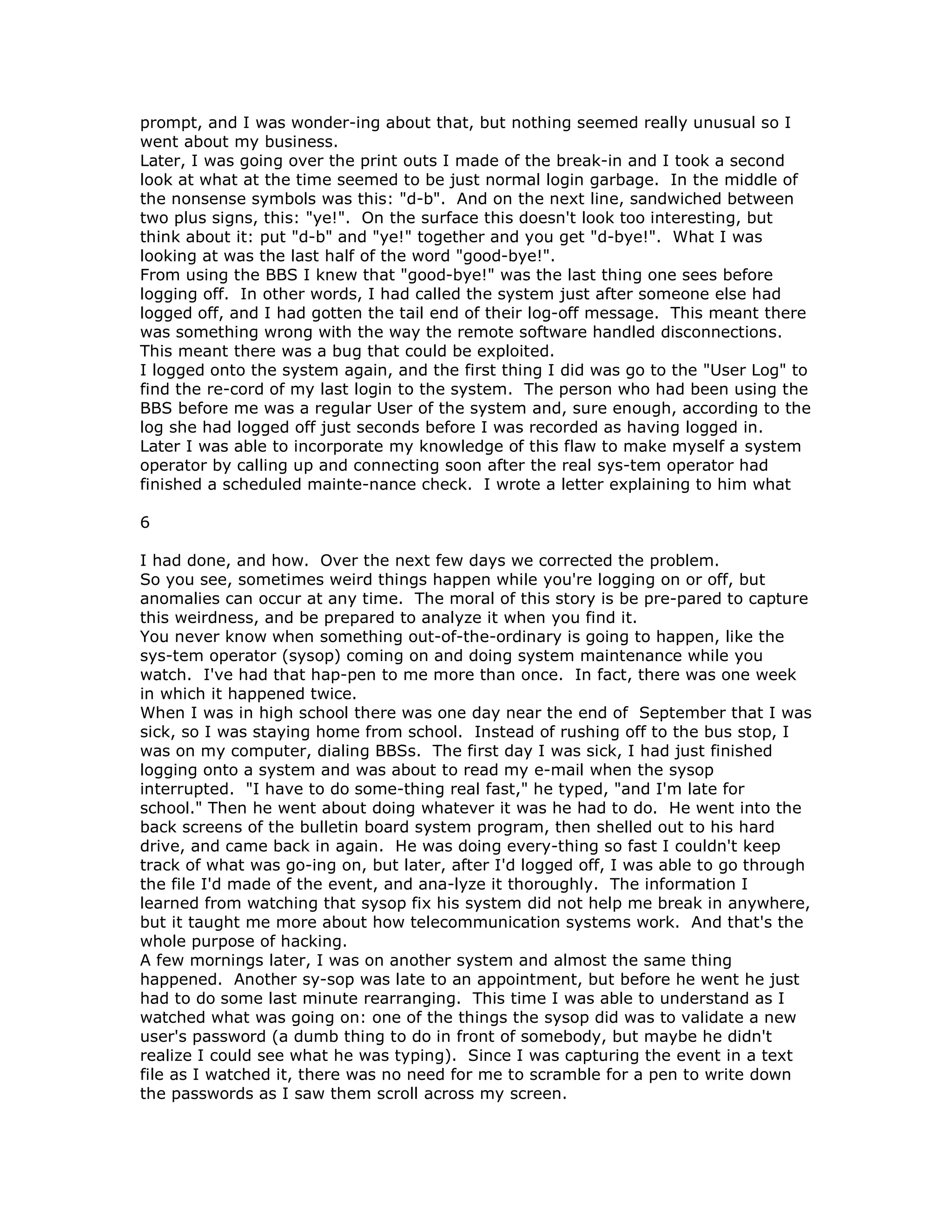 prompt, and I was wonder-ing about that, but nothing seemed really unusual so I
went about my business.
Later, I was going over the print outs I made of the break-in and I took a second
look at what at the time seemed to be just normal login garbage. In the middle of
the nonsense symbols was this: "d-b". And on the next line, sandwiched between
two plus signs, this: "ye!". On the surface this doesn't look too interesting, but
think about it: put "d-b" and "ye!" together and you get "d-bye!". What I was
looking at was the last half of the word "good-bye!".
From using the BBS I knew that "good-bye!" was the last thing one sees before
logging off. In other words, I had called the system just after someone else had
logged off, and I had gotten the tail end of their log-off message. This meant there
was something wrong with the way the remote software handled disconnections.
This meant there was a bug that could be exploited.
I logged onto the system again, and the first thing I did was go to the "User Log" to
find the re-cord of my last login to the system. The person who had been using the
BBS before me was a regular User of the system and, sure enough, according to the
log she had logged off just seconds before I was recorded as having logged in.
Later I was able to incorporate my knowledge of this flaw to make myself a system
operator by calling up and connecting soon after the real sys-tem operator had
finished a scheduled mainte-nance check. I wrote a letter explaining to him what
6
I had done, and how. Over the next few days we corrected the problem.
So you see, sometimes weird things happen while you're logging on or off, but
anomalies can occur at any time. The moral of this story is be pre-pared to capture
this weirdness, and be prepared to analyze it when you find it.
You never know when something out-of-the-ordinary is going to happen, like the
sys-tem operator (sysop) coming on and doing system maintenance while you
watch. I've had that hap-pen to me more than once. In fact, there was one week
in which it happened twice.
When I was in high school there was one day near the end of September that I was
sick, so I was staying home from school. Instead of rushing off to the bus stop, I
was on my computer, dialing BBSs. The first day I was sick, I had just finished
logging onto a system and was about to read my e-mail when the sysop
interrupted. "I have to do some-thing real fast," he typed, "and I'm late for
school." Then he went about doing whatever it was he had to do. He went into the
back screens of the bulletin board system program, then shelled out to his hard
drive, and came back in again. He was doing every-thing so fast I couldn't keep
track of what was go-ing on, but later, after I'd logged off, I was able to go through
the file I'd made of the event, and ana-lyze it thoroughly. The information I
learned from watching that sysop fix his system did not help me break in anywhere,
but it taught me more about how telecommunication systems work. And that's the
whole purpose of hacking.
A few mornings later, I was on another system and almost the same thing
happened. Another sy-sop was late to an appointment, but before he went he just
had to do some last minute rearranging. This time I was able to understand as I
watched what was going on: one of the things the sysop did was to validate a new
user's password (a dumb thing to do in front of somebody, but maybe he didn't
realize I could see what he was typing). Since I was capturing the event in a text
file as I watched it, there was no need for me to scramble for a pen to write down
the passwords as I saw them scroll across my screen.
 