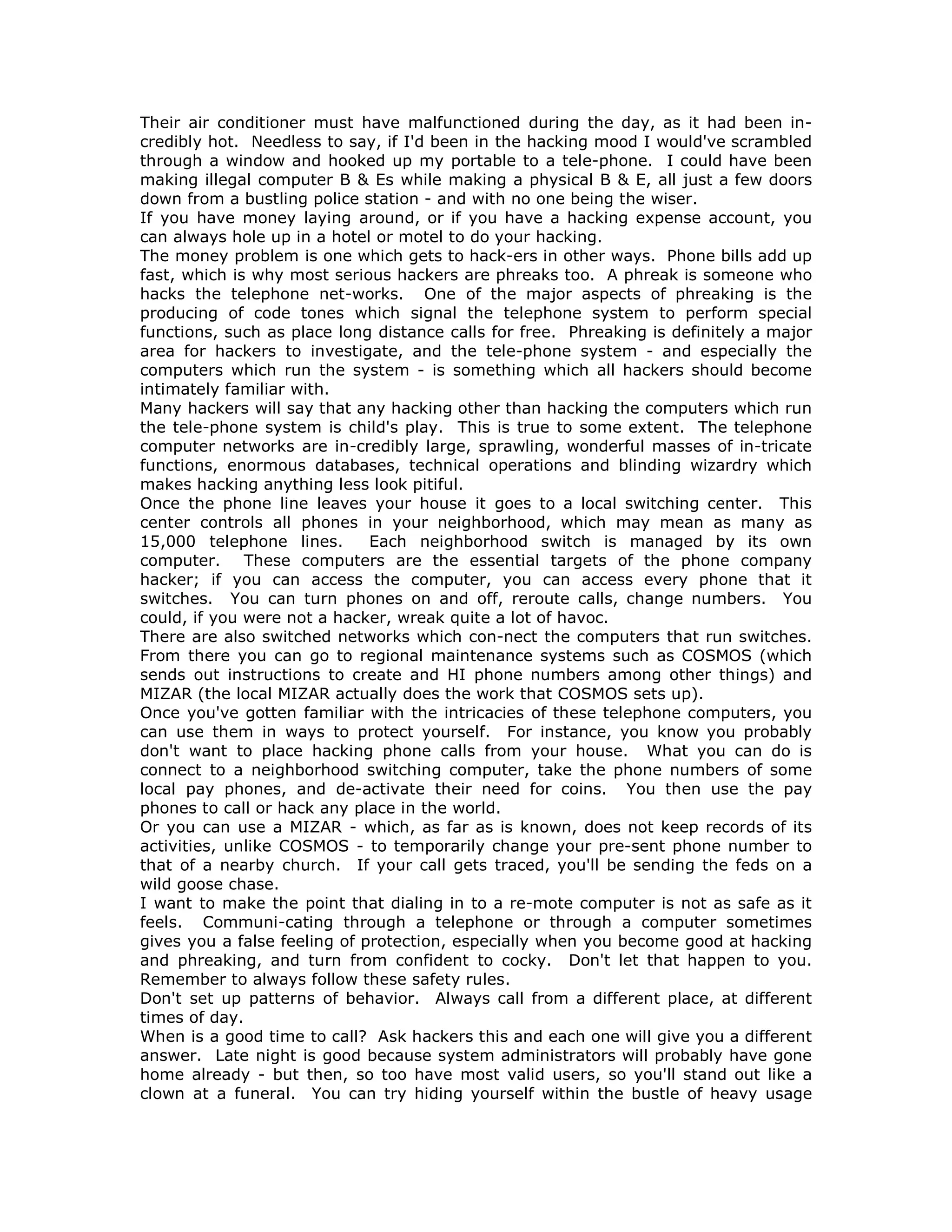 Their air conditioner must have malfunctioned during the day, as it had been in-
credibly hot. Needless to say, if I'd been in the hacking mood I would've scrambled
through a window and hooked up my portable to a tele-phone. I could have been
making illegal computer B & Es while making a physical B & E, all just a few doors
down from a bustling police station - and with no one being the wiser.
If you have money laying around, or if you have a hacking expense account, you
can always hole up in a hotel or motel to do your hacking.
The money problem is one which gets to hack-ers in other ways. Phone bills add up
fast, which is why most serious hackers are phreaks too. A phreak is someone who
hacks the telephone net-works. One of the major aspects of phreaking is the
producing of code tones which signal the telephone system to perform special
functions, such as place long distance calls for free. Phreaking is definitely a major
area for hackers to investigate, and the tele-phone system - and especially the
computers which run the system - is something which all hackers should become
intimately familiar with.
Many hackers will say that any hacking other than hacking the computers which run
the tele-phone system is child's play. This is true to some extent. The telephone
computer networks are in-credibly large, sprawling, wonderful masses of in-tricate
functions, enormous databases, technical operations and blinding wizardry which
makes hacking anything less look pitiful.
Once the phone line leaves your house it goes to a local switching center. This
center controls all phones in your neighborhood, which may mean as many as
15,000 telephone lines. Each neighborhood switch is managed by its own
computer. These computers are the essential targets of the phone company
hacker; if you can access the computer, you can access every phone that it
switches. You can turn phones on and off, reroute calls, change numbers. You
could, if you were not a hacker, wreak quite a lot of havoc.
There are also switched networks which con-nect the computers that run switches.
From there you can go to regional maintenance systems such as COSMOS (which
sends out instructions to create and HI phone numbers among other things) and
MIZAR (the local MIZAR actually does the work that COSMOS sets up).
Once you've gotten familiar with the intricacies of these telephone computers, you
can use them in ways to protect yourself. For instance, you know you probably
don't want to place hacking phone calls from your house. What you can do is
connect to a neighborhood switching computer, take the phone numbers of some
local pay phones, and de-activate their need for coins. You then use the pay
phones to call or hack any place in the world.
Or you can use a MIZAR - which, as far as is known, does not keep records of its
activities, unlike COSMOS - to temporarily change your pre-sent phone number to
that of a nearby church. If your call gets traced, you'll be sending the feds on a
wild goose chase.
I want to make the point that dialing in to a re-mote computer is not as safe as it
feels. Communi-cating through a telephone or through a computer sometimes
gives you a false feeling of protection, especially when you become good at hacking
and phreaking, and turn from confident to cocky. Don't let that happen to you.
Remember to always follow these safety rules.
Don't set up patterns of behavior. Always call from a different place, at different
times of day.
When is a good time to call? Ask hackers this and each one will give you a different
answer. Late night is good because system administrators will probably have gone
home already - but then, so too have most valid users, so you'll stand out like a
clown at a funeral. You can try hiding yourself within the bustle of heavy usage
 