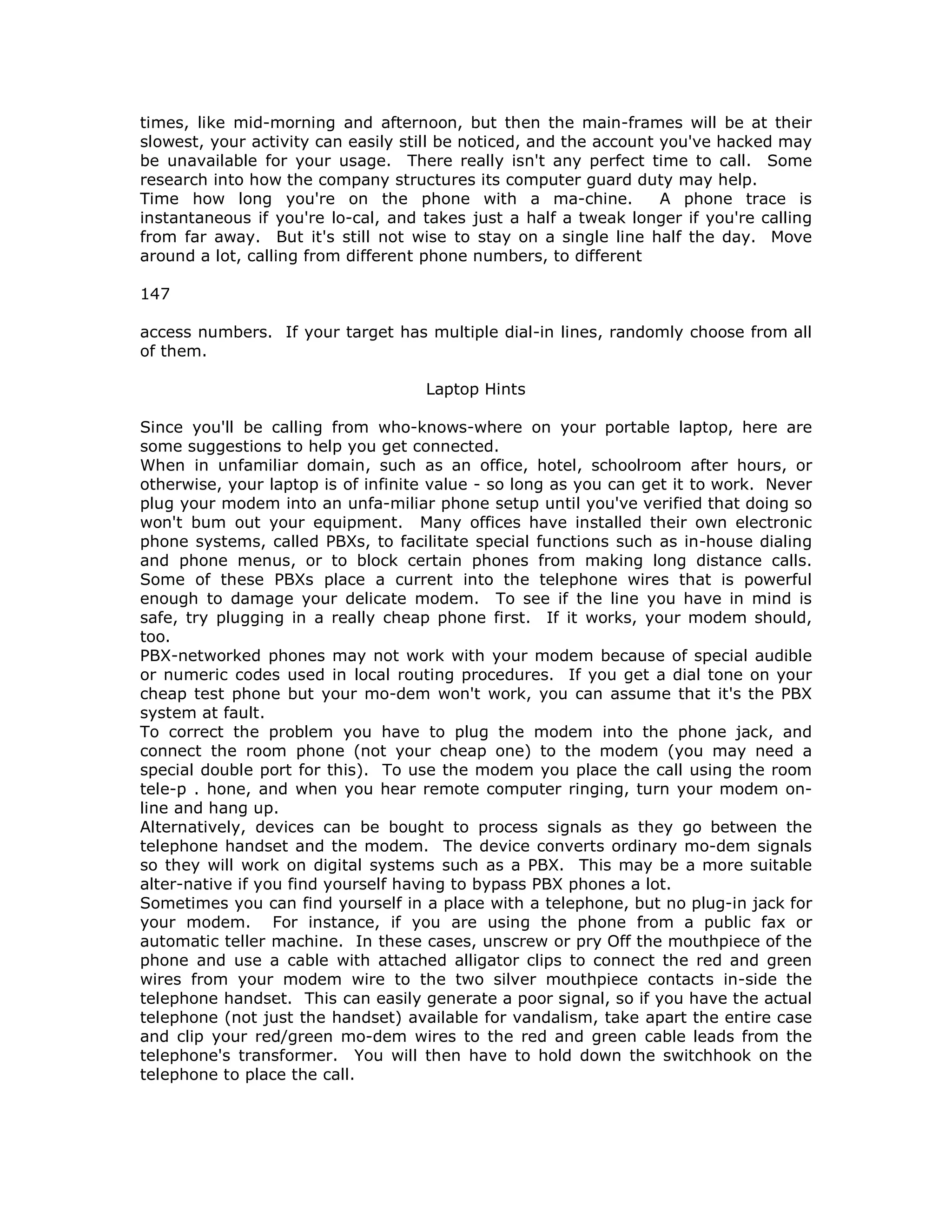 times, like mid-morning and afternoon, but then the main-frames will be at their
slowest, your activity can easily still be noticed, and the account you've hacked may
be unavailable for your usage. There really isn't any perfect time to call. Some
research into how the company structures its computer guard duty may help.
Time how long you're on the phone with a ma-chine. A phone trace is
instantaneous if you're lo-cal, and takes just a half a tweak longer if you're calling
from far away. But it's still not wise to stay on a single line half the day. Move
around a lot, calling from different phone numbers, to different
147
access numbers. If your target has multiple dial-in lines, randomly choose from all
of them.
Laptop Hints
Since you'll be calling from who-knows-where on your portable laptop, here are
some suggestions to help you get connected.
When in unfamiliar domain, such as an office, hotel, schoolroom after hours, or
otherwise, your laptop is of infinite value - so long as you can get it to work. Never
plug your modem into an unfa-miliar phone setup until you've verified that doing so
won't bum out your equipment. Many offices have installed their own electronic
phone systems, called PBXs, to facilitate special functions such as in-house dialing
and phone menus, or to block certain phones from making long distance calls.
Some of these PBXs place a current into the telephone wires that is powerful
enough to damage your delicate modem. To see if the line you have in mind is
safe, try plugging in a really cheap phone first. If it works, your modem should,
too.
PBX-networked phones may not work with your modem because of special audible
or numeric codes used in local routing procedures. If you get a dial tone on your
cheap test phone but your mo-dem won't work, you can assume that it's the PBX
system at fault.
To correct the problem you have to plug the modem into the phone jack, and
connect the room phone (not your cheap one) to the modem (you may need a
special double port for this). To use the modem you place the call using the room
tele-p . hone, and when you hear remote computer ringing, turn your modem on-
line and hang up.
Alternatively, devices can be bought to process signals as they go between the
telephone handset and the modem. The device converts ordinary mo-dem signals
so they will work on digital systems such as a PBX. This may be a more suitable
alter-native if you find yourself having to bypass PBX phones a lot.
Sometimes you can find yourself in a place with a telephone, but no plug-in jack for
your modem. For instance, if you are using the phone from a public fax or
automatic teller machine. In these cases, unscrew or pry Off the mouthpiece of the
phone and use a cable with attached alligator clips to connect the red and green
wires from your modem wire to the two silver mouthpiece contacts in-side the
telephone handset. This can easily generate a poor signal, so if you have the actual
telephone (not just the handset) available for vandalism, take apart the entire case
and clip your red/green mo-dem wires to the red and green cable leads from the
telephone's transformer. You will then have to hold down the switchhook on the
telephone to place the call.
 