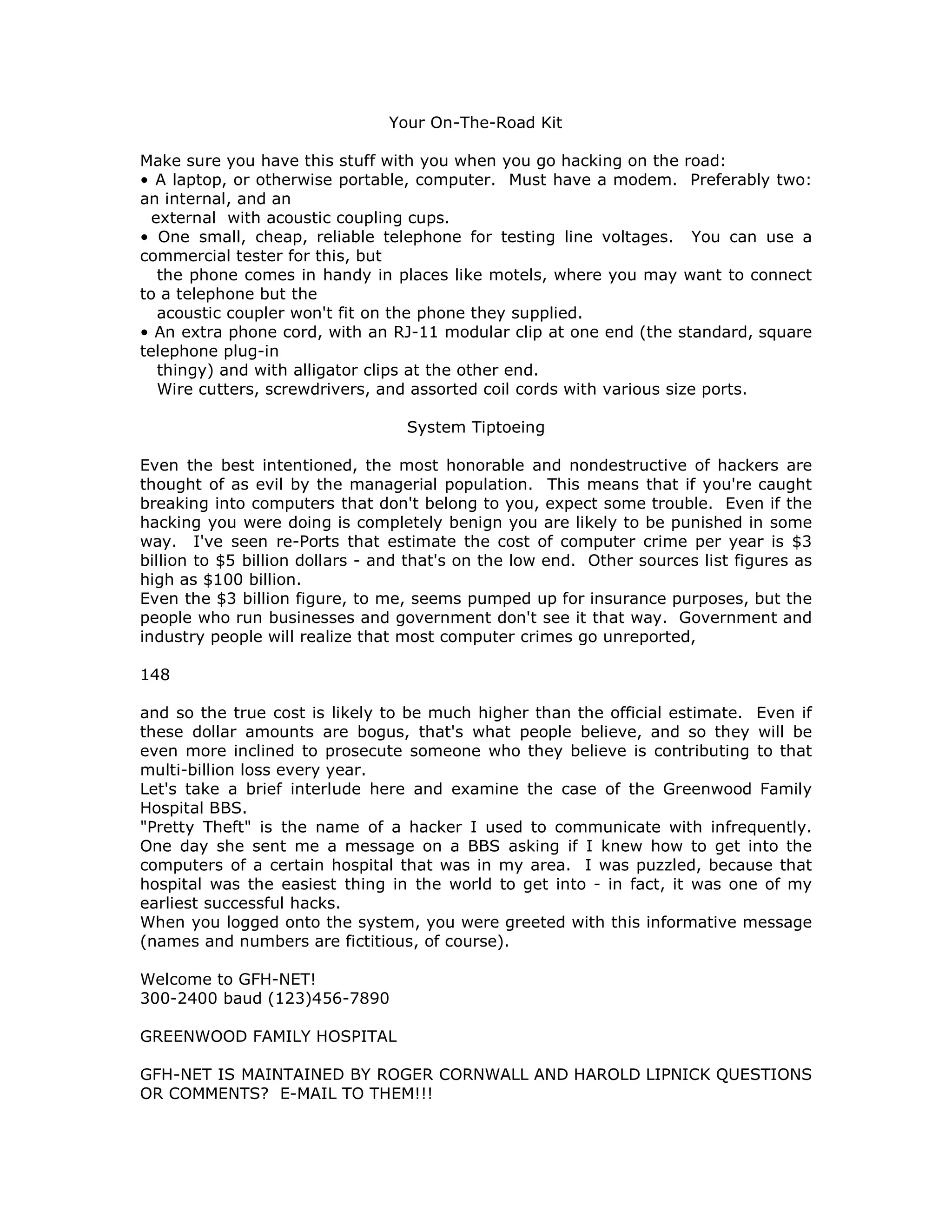 Your On-The-Road Kit
Make sure you have this stuff with you when you go hacking on the road:
• A laptop, or otherwise portable, computer. Must have a modem. Preferably two:
an internal, and an
external with acoustic coupling cups.
• One small, cheap, reliable telephone for testing line voltages. You can use a
commercial tester for this, but
the phone comes in handy in places like motels, where you may want to connect
to a telephone but the
acoustic coupler won't fit on the phone they supplied.
• An extra phone cord, with an RJ-11 modular clip at one end (the standard, square
telephone plug-in
thingy) and with alligator clips at the other end.
Wire cutters, screwdrivers, and assorted coil cords with various size ports.
System Tiptoeing
Even the best intentioned, the most honorable and nondestructive of hackers are
thought of as evil by the managerial population. This means that if you're caught
breaking into computers that don't belong to you, expect some trouble. Even if the
hacking you were doing is completely benign you are likely to be punished in some
way. I've seen re-Ports that estimate the cost of computer crime per year is $3
billion to $5 billion dollars - and that's on the low end. Other sources list figures as
high as $100 billion.
Even the $3 billion figure, to me, seems pumped up for insurance purposes, but the
people who run businesses and government don't see it that way. Government and
industry people will realize that most computer crimes go unreported,
148
and so the true cost is likely to be much higher than the official estimate. Even if
these dollar amounts are bogus, that's what people believe, and so they will be
even more inclined to prosecute someone who they believe is contributing to that
multi-billion loss every year.
Let's take a brief interlude here and examine the case of the Greenwood Family
Hospital BBS.
"Pretty Theft" is the name of a hacker I used to communicate with infrequently.
One day she sent me a message on a BBS asking if I knew how to get into the
computers of a certain hospital that was in my area. I was puzzled, because that
hospital was the easiest thing in the world to get into - in fact, it was one of my
earliest successful hacks.
When you logged onto the system, you were greeted with this informative message
(names and numbers are fictitious, of course).
Welcome to GFH-NET!
300-2400 baud (123)456-7890
GREENWOOD FAMILY HOSPITAL
GFH-NET IS MAINTAINED BY ROGER CORNWALL AND HAROLD LIPNICK QUESTIONS
OR COMMENTS? E-MAIL TO THEM!!!
 