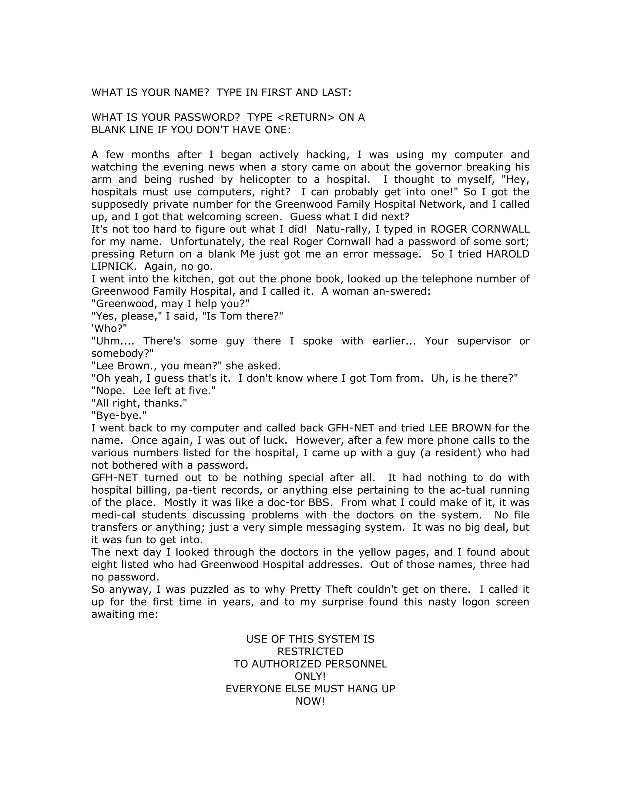 WHAT IS YOUR NAME? TYPE IN FIRST AND LAST:
WHAT IS YOUR PASSWORD? TYPE <RETURN> ON A
BLANK LINE IF YOU DON'T HAVE ONE:
A few months after I began actively hacking, I was using my computer and
watching the evening news when a story came on about the governor breaking his
arm and being rushed by helicopter to a hospital. I thought to myself, "Hey,
hospitals must use computers, right? I can probably get into one!" So I got the
supposedly private number for the Greenwood Family Hospital Network, and I called
up, and I got that welcoming screen. Guess what I did next?
It's not too hard to figure out what I did! Natu-rally, I typed in ROGER CORNWALL
for my name. Unfortunately, the real Roger Cornwall had a password of some sort;
pressing Return on a blank Me just got me an error message. So I tried HAROLD
LIPNICK. Again, no go.
I went into the kitchen, got out the phone book, looked up the telephone number of
Greenwood Family Hospital, and I called it. A woman an-swered:
"Greenwood, may I help you?"
"Yes, please," I said, "Is Tom there?"
'Who?"
"Uhm.... There's some guy there I spoke with earlier... Your supervisor or
somebody?"
"Lee Brown., you mean?" she asked.
"Oh yeah, I guess that's it. I don't know where I got Tom from. Uh, is he there?"
"Nope. Lee left at five."
"All right, thanks."
"Bye-bye."
I went back to my computer and called back GFH-NET and tried LEE BROWN for the
name. Once again, I was out of luck. However, after a few more phone calls to the
various numbers listed for the hospital, I came up with a guy (a resident) who had
not bothered with a password.
GFH-NET turned out to be nothing special after all. It had nothing to do with
hospital billing, pa-tient records, or anything else pertaining to the ac-tual running
of the place. Mostly it was like a doc-tor BBS. From what I could make of it, it was
medi-cal students discussing problems with the doctors on the system. No file
transfers or anything; just a very simple messaging system. It was no big deal, but
it was fun to get into.
The next day I looked through the doctors in the yellow pages, and I found about
eight listed who had Greenwood Hospital addresses. Out of those names, three had
no password.
So anyway, I was puzzled as to why Pretty Theft couldn't get on there. I called it
up for the first time in years, and to my surprise found this nasty logon screen
awaiting me:
USE OF THIS SYSTEM IS
RESTRICTED
TO AUTHORIZED PERSONNEL
ONLY!
EVERYONE ELSE MUST HANG UP
NOW!
 