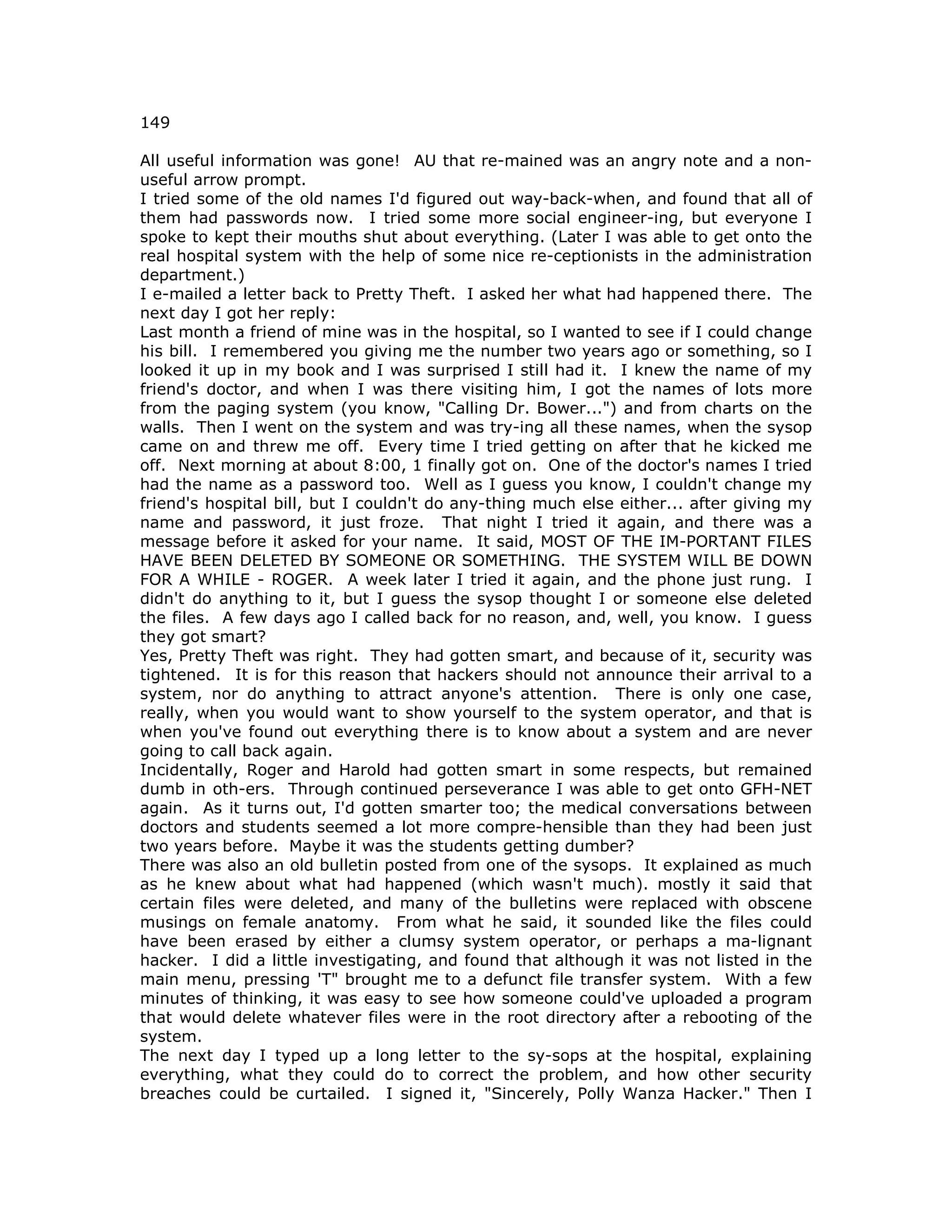 149
All useful information was gone! AU that re-mained was an angry note and a non-
useful arrow prompt.
I tried some of the old names I'd figured out way-back-when, and found that all of
them had passwords now. I tried some more social engineer-ing, but everyone I
spoke to kept their mouths shut about everything. (Later I was able to get onto the
real hospital system with the help of some nice re-ceptionists in the administration
department.)
I e-mailed a letter back to Pretty Theft. I asked her what had happened there. The
next day I got her reply:
Last month a friend of mine was in the hospital, so I wanted to see if I could change
his bill. I remembered you giving me the number two years ago or something, so I
looked it up in my book and I was surprised I still had it. I knew the name of my
friend's doctor, and when I was there visiting him, I got the names of lots more
from the paging system (you know, "Calling Dr. Bower...") and from charts on the
walls. Then I went on the system and was try-ing all these names, when the sysop
came on and threw me off. Every time I tried getting on after that he kicked me
off. Next morning at about 8:00, 1 finally got on. One of the doctor's names I tried
had the name as a password too. Well as I guess you know, I couldn't change my
friend's hospital bill, but I couldn't do any-thing much else either... after giving my
name and password, it just froze. That night I tried it again, and there was a
message before it asked for your name. It said, MOST OF THE IM-PORTANT FILES
HAVE BEEN DELETED BY SOMEONE OR SOMETHING. THE SYSTEM WILL BE DOWN
FOR A WHILE - ROGER. A week later I tried it again, and the phone just rung. I
didn't do anything to it, but I guess the sysop thought I or someone else deleted
the files. A few days ago I called back for no reason, and, well, you know. I guess
they got smart?
Yes, Pretty Theft was right. They had gotten smart, and because of it, security was
tightened. It is for this reason that hackers should not announce their arrival to a
system, nor do anything to attract anyone's attention. There is only one case,
really, when you would want to show yourself to the system operator, and that is
when you've found out everything there is to know about a system and are never
going to call back again.
Incidentally, Roger and Harold had gotten smart in some respects, but remained
dumb in oth-ers. Through continued perseverance I was able to get onto GFH-NET
again. As it turns out, I'd gotten smarter too; the medical conversations between
doctors and students seemed a lot more compre-hensible than they had been just
two years before. Maybe it was the students getting dumber?
There was also an old bulletin posted from one of the sysops. It explained as much
as he knew about what had happened (which wasn't much). mostly it said that
certain files were deleted, and many of the bulletins were replaced with obscene
musings on female anatomy. From what he said, it sounded like the files could
have been erased by either a clumsy system operator, or perhaps a ma-lignant
hacker. I did a little investigating, and found that although it was not listed in the
main menu, pressing 'T" brought me to a defunct file transfer system. With a few
minutes of thinking, it was easy to see how someone could've uploaded a program
that would delete whatever files were in the root directory after a rebooting of the
system.
The next day I typed up a long letter to the sy-sops at the hospital, explaining
everything, what they could do to correct the problem, and how other security
breaches could be curtailed. I signed it, "Sincerely, Polly Wanza Hacker." Then I
 