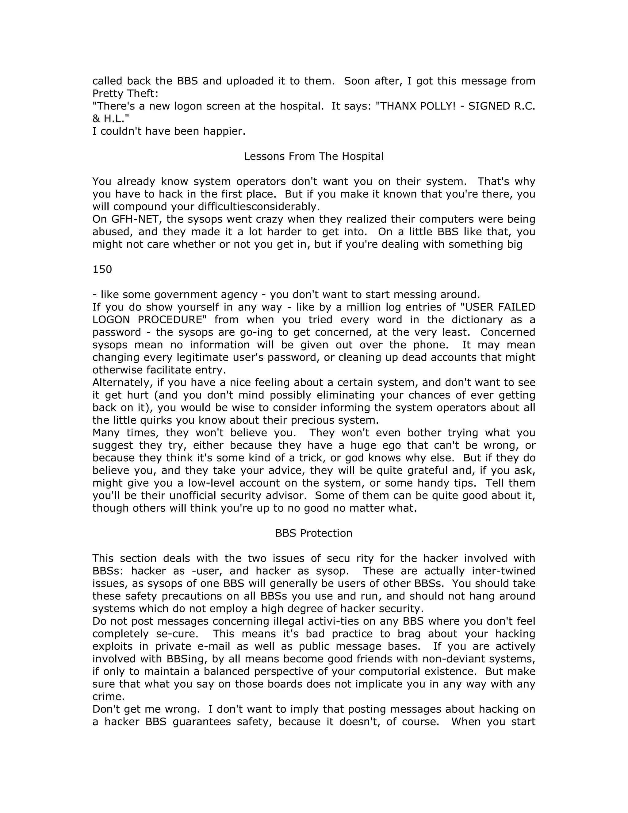 called back the BBS and uploaded it to them. Soon after, I got this message from
Pretty Theft:
"There's a new logon screen at the hospital. It says: "THANX POLLY! - SIGNED R.C.
& H.L."
I couldn't have been happier.
Lessons From The Hospital
You already know system operators don't want you on their system. That's why
you have to hack in the first place. But if you make it known that you're there, you
will compound your difficultiesconsiderably.
On GFH-NET, the sysops went crazy when they realized their computers were being
abused, and they made it a lot harder to get into. On a little BBS like that, you
might not care whether or not you get in, but if you're dealing with something big
150
- like some government agency - you don't want to start messing around.
If you do show yourself in any way - like by a million log entries of "USER FAILED
LOGON PROCEDURE" from when you tried every word in the dictionary as a
password - the sysops are go-ing to get concerned, at the very least. Concerned
sysops mean no information will be given out over the phone. It may mean
changing every legitimate user's password, or cleaning up dead accounts that might
otherwise facilitate entry.
Alternately, if you have a nice feeling about a certain system, and don't want to see
it get hurt (and you don't mind possibly eliminating your chances of ever getting
back on it), you would be wise to consider informing the system operators about all
the little quirks you know about their precious system.
Many times, they won't believe you. They won't even bother trying what you
suggest they try, either because they have a huge ego that can't be wrong, or
because they think it's some kind of a trick, or god knows why else. But if they do
believe you, and they take your advice, they will be quite grateful and, if you ask,
might give you a low-level account on the system, or some handy tips. Tell them
you'll be their unofficial security advisor. Some of them can be quite good about it,
though others will think you're up to no good no matter what.
BBS Protection
This section deals with the two issues of secu rity for the hacker involved with
BBSs: hacker as -user, and hacker as sysop. These are actually inter-twined
issues, as sysops of one BBS will generally be users of other BBSs. You should take
these safety precautions on all BBSs you use and run, and should not hang around
systems which do not employ a high degree of hacker security.
Do not post messages concerning illegal activi-ties on any BBS where you don't feel
completely se-cure. This means it's bad practice to brag about your hacking
exploits in private e-mail as well as public message bases. If you are actively
involved with BBSing, by all means become good friends with non-deviant systems,
if only to maintain a balanced perspective of your computorial existence. But make
sure that what you say on those boards does not implicate you in any way with any
crime.
Don't get me wrong. I don't want to imply that posting messages about hacking on
a hacker BBS guarantees safety, because it doesn't, of course. When you start
 