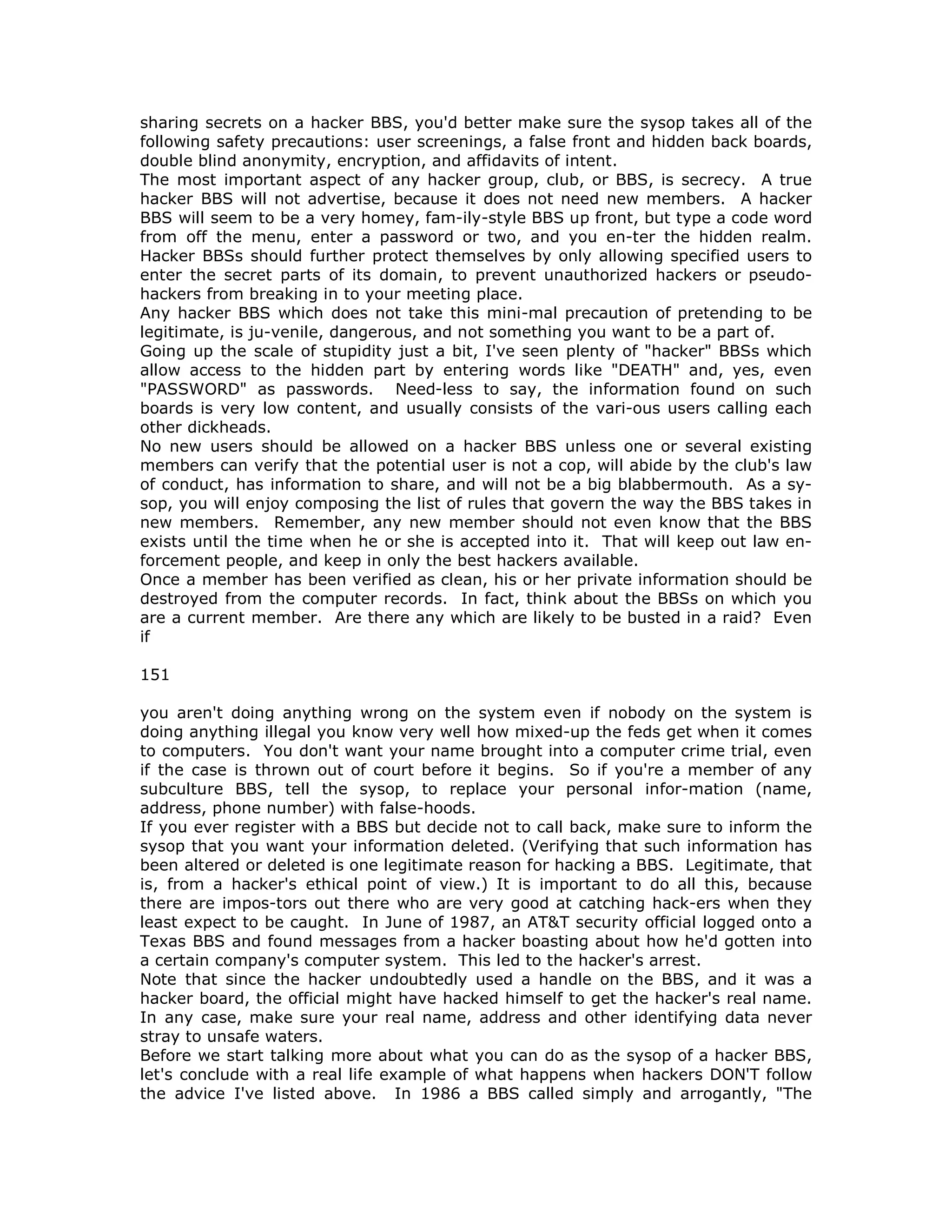 sharing secrets on a hacker BBS, you'd better make sure the sysop takes all of the
following safety precautions: user screenings, a false front and hidden back boards,
double blind anonymity, encryption, and affidavits of intent.
The most important aspect of any hacker group, club, or BBS, is secrecy. A true
hacker BBS will not advertise, because it does not need new members. A hacker
BBS will seem to be a very homey, fam-ily-style BBS up front, but type a code word
from off the menu, enter a password or two, and you en-ter the hidden realm.
Hacker BBSs should further protect themselves by only allowing specified users to
enter the secret parts of its domain, to prevent unauthorized hackers or pseudo-
hackers from breaking in to your meeting place.
Any hacker BBS which does not take this mini-mal precaution of pretending to be
legitimate, is ju-venile, dangerous, and not something you want to be a part of.
Going up the scale of stupidity just a bit, I've seen plenty of "hacker" BBSs which
allow access to the hidden part by entering words like "DEATH" and, yes, even
"PASSWORD" as passwords. Need-less to say, the information found on such
boards is very low content, and usually consists of the vari-ous users calling each
other dickheads.
No new users should be allowed on a hacker BBS unless one or several existing
members can verify that the potential user is not a cop, will abide by the club's law
of conduct, has information to share, and will not be a big blabbermouth. As a sy-
sop, you will enjoy composing the list of rules that govern the way the BBS takes in
new members. Remember, any new member should not even know that the BBS
exists until the time when he or she is accepted into it. That will keep out law en-
forcement people, and keep in only the best hackers available.
Once a member has been verified as clean, his or her private information should be
destroyed from the computer records. In fact, think about the BBSs on which you
are a current member. Are there any which are likely to be busted in a raid? Even
if
151
you aren't doing anything wrong on the system even if nobody on the system is
doing anything illegal you know very well how mixed-up the feds get when it comes
to computers. You don't want your name brought into a computer crime trial, even
if the case is thrown out of court before it begins. So if you're a member of any
subculture BBS, tell the sysop, to replace your personal infor-mation (name,
address, phone number) with false-hoods.
If you ever register with a BBS but decide not to call back, make sure to inform the
sysop that you want your information deleted. (Verifying that such information has
been altered or deleted is one legitimate reason for hacking a BBS. Legitimate, that
is, from a hacker's ethical point of view.) It is important to do all this, because
there are impos-tors out there who are very good at catching hack-ers when they
least expect to be caught. In June of 1987, an AT&T security official logged onto a
Texas BBS and found messages from a hacker boasting about how he'd gotten into
a certain company's computer system. This led to the hacker's arrest.
Note that since the hacker undoubtedly used a handle on the BBS, and it was a
hacker board, the official might have hacked himself to get the hacker's real name.
In any case, make sure your real name, address and other identifying data never
stray to unsafe waters.
Before we start talking more about what you can do as the sysop of a hacker BBS,
let's conclude with a real life example of what happens when hackers DON'T follow
the advice I've listed above. In 1986 a BBS called simply and arrogantly, "The
 