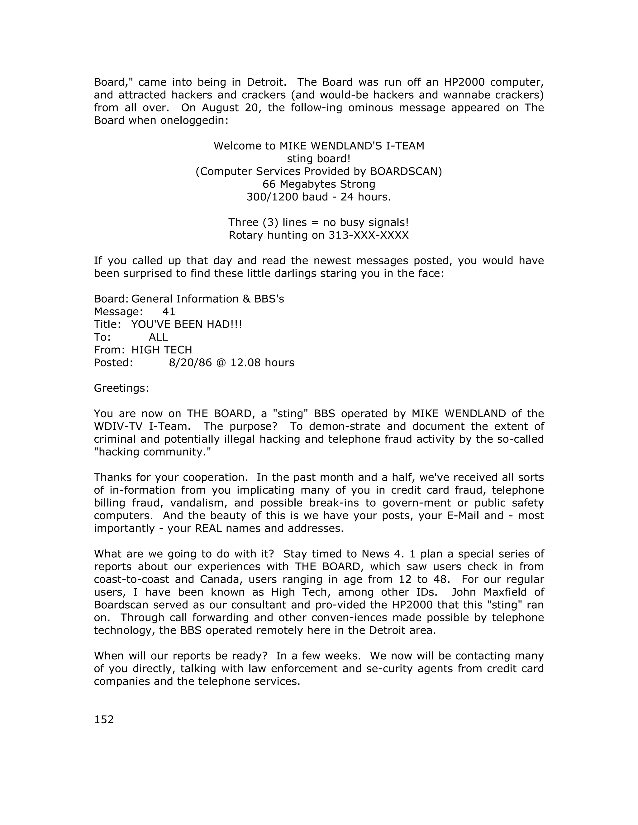 Board," came into being in Detroit. The Board was run off an HP2000 computer,
and attracted hackers and crackers (and would-be hackers and wannabe crackers)
from all over. On August 20, the follow-ing ominous message appeared on The
Board when oneloggedin:
Welcome to MIKE WENDLAND'S I-TEAM
sting board!
(Computer Services Provided by BOARDSCAN)
66 Megabytes Strong
300/1200 baud - 24 hours.
Three (3) lines = no busy signals!
Rotary hunting on 313-XXX-XXXX
If you called up that day and read the newest messages posted, you would have
been surprised to find these little darlings staring you in the face:
Board: General Information & BBS's
Message: 41
Title: YOU'VE BEEN HAD!!!
To: ALL
From: HIGH TECH
Posted: 8/20/86 @ 12.08 hours
Greetings:
You are now on THE BOARD, a "sting" BBS operated by MIKE WENDLAND of the
WDIV-TV I-Team. The purpose? To demon-strate and document the extent of
criminal and potentially illegal hacking and telephone fraud activity by the so-called
"hacking community."
Thanks for your cooperation. In the past month and a half, we've received all sorts
of in-formation from you implicating many of you in credit card fraud, telephone
billing fraud, vandalism, and possible break-ins to govern-ment or public safety
computers. And the beauty of this is we have your posts, your E-Mail and - most
importantly - your REAL names and addresses.
What are we going to do with it? Stay timed to News 4. 1 plan a special series of
reports about our experiences with THE BOARD, which saw users check in from
coast-to-coast and Canada, users ranging in age from 12 to 48. For our regular
users, I have been known as High Tech, among other IDs. John Maxfield of
Boardscan served as our consultant and pro-vided the HP2000 that this "sting" ran
on. Through call forwarding and other conven-iences made possible by telephone
technology, the BBS operated remotely here in the Detroit area.
When will our reports be ready? In a few weeks. We now will be contacting many
of you directly, talking with law enforcement and se-curity agents from credit card
companies and the telephone services.
152
 