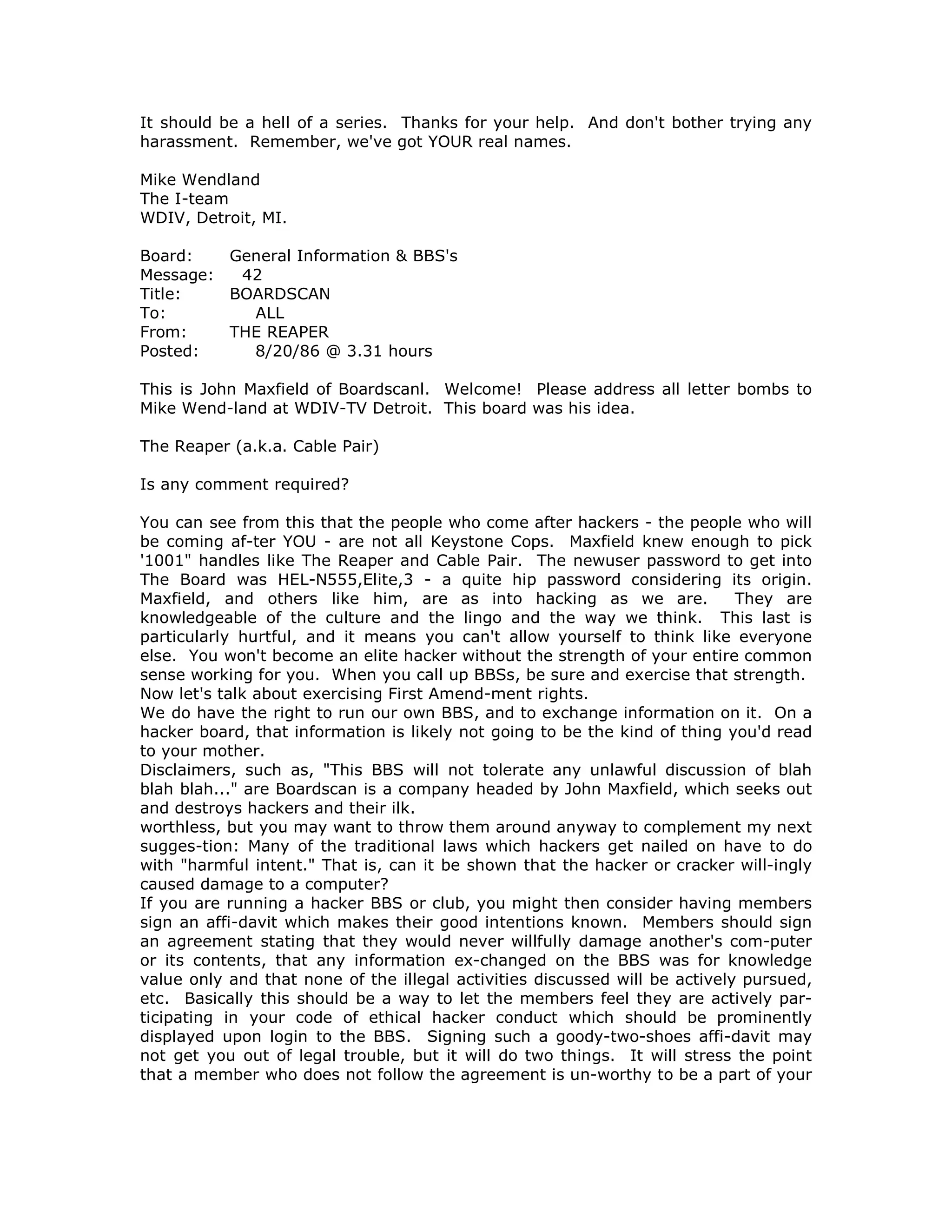 It should be a hell of a series. Thanks for your help. And don't bother trying any
harassment. Remember, we've got YOUR real names.
Mike Wendland
The I-team
WDIV, Detroit, MI.
Board: General Information & BBS's
Message: 42
Title: BOARDSCAN
To: ALL
From: THE REAPER
Posted: 8/20/86 @ 3.31 hours
This is John Maxfield of Boardscanl. Welcome! Please address all letter bombs to
Mike Wend-land at WDIV-TV Detroit. This board was his idea.
The Reaper (a.k.a. Cable Pair)
Is any comment required?
You can see from this that the people who come after hackers - the people who will
be coming af-ter YOU - are not all Keystone Cops. Maxfield knew enough to pick
'1001" handles like The Reaper and Cable Pair. The newuser password to get into
The Board was HEL-N555,Elite,3 - a quite hip password considering its origin.
Maxfield, and others like him, are as into hacking as we are. They are
knowledgeable of the culture and the lingo and the way we think. This last is
particularly hurtful, and it means you can't allow yourself to think like everyone
else. You won't become an elite hacker without the strength of your entire common
sense working for you. When you call up BBSs, be sure and exercise that strength.
Now let's talk about exercising First Amend-ment rights.
We do have the right to run our own BBS, and to exchange information on it. On a
hacker board, that information is likely not going to be the kind of thing you'd read
to your mother.
Disclaimers, such as, "This BBS will not tolerate any unlawful discussion of blah
blah blah..." are Boardscan is a company headed by John Maxfield, which seeks out
and destroys hackers and their ilk.
worthless, but you may want to throw them around anyway to complement my next
sugges-tion: Many of the traditional laws which hackers get nailed on have to do
with "harmful intent." That is, can it be shown that the hacker or cracker will-ingly
caused damage to a computer?
If you are running a hacker BBS or club, you might then consider having members
sign an affi-davit which makes their good intentions known. Members should sign
an agreement stating that they would never willfully damage another's com-puter
or its contents, that any information ex-changed on the BBS was for knowledge
value only and that none of the illegal activities discussed will be actively pursued,
etc. Basically this should be a way to let the members feel they are actively par-
ticipating in your code of ethical hacker conduct which should be prominently
displayed upon login to the BBS. Signing such a goody-two-shoes affi-davit may
not get you out of legal trouble, but it will do two things. It will stress the point
that a member who does not follow the agreement is un-worthy to be a part of your
 