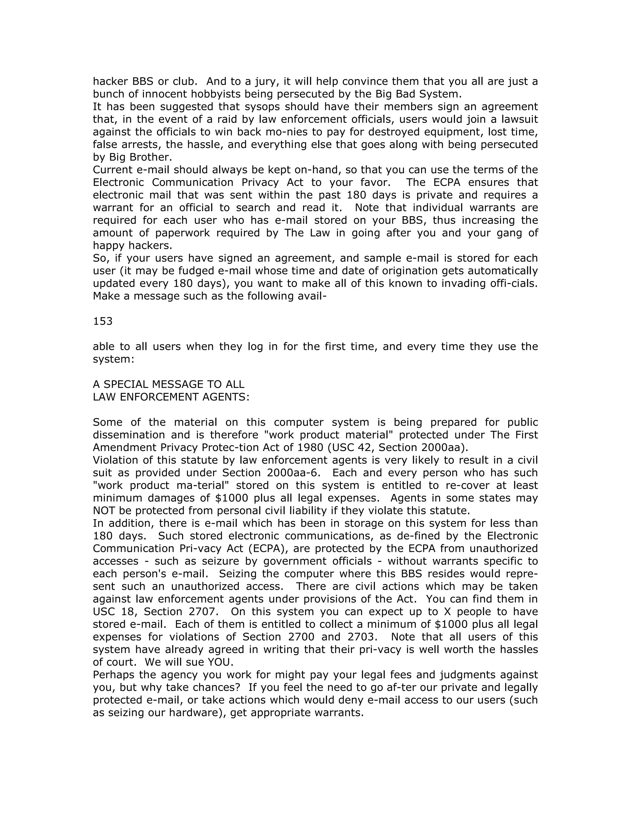 hacker BBS or club. And to a jury, it will help convince them that you all are just a
bunch of innocent hobbyists being persecuted by the Big Bad System.
It has been suggested that sysops should have their members sign an agreement
that, in the event of a raid by law enforcement officials, users would join a lawsuit
against the officials to win back mo-nies to pay for destroyed equipment, lost time,
false arrests, the hassle, and everything else that goes along with being persecuted
by Big Brother.
Current e-mail should always be kept on-hand, so that you can use the terms of the
Electronic Communication Privacy Act to your favor. The ECPA ensures that
electronic mail that was sent within the past 180 days is private and requires a
warrant for an official to search and read it. Note that individual warrants are
required for each user who has e-mail stored on your BBS, thus increasing the
amount of paperwork required by The Law in going after you and your gang of
happy hackers.
So, if your users have signed an agreement, and sample e-mail is stored for each
user (it may be fudged e-mail whose time and date of origination gets automatically
updated every 180 days), you want to make all of this known to invading offi-cials.
Make a message such as the following avail-
153
able to all users when they log in for the first time, and every time they use the
system:
A SPECIAL MESSAGE TO ALL
LAW ENFORCEMENT AGENTS:
Some of the material on this computer system is being prepared for public
dissemination and is therefore "work product material" protected under The First
Amendment Privacy Protec-tion Act of 1980 (USC 42, Section 2000aa).
Violation of this statute by law enforcement agents is very likely to result in a civil
suit as provided under Section 2000aa-6. Each and every person who has such
"work product ma-terial" stored on this system is entitled to re-cover at least
minimum damages of $1000 plus all legal expenses. Agents in some states may
NOT be protected from personal civil liability if they violate this statute.
In addition, there is e-mail which has been in storage on this system for less than
180 days. Such stored electronic communications, as de-fined by the Electronic
Communication Pri-vacy Act (ECPA), are protected by the ECPA from unauthorized
accesses - such as seizure by government officials - without warrants specific to
each person's e-mail. Seizing the computer where this BBS resides would repre-
sent such an unauthorized access. There are civil actions which may be taken
against law enforcement agents under provisions of the Act. You can find them in
USC 18, Section 2707. On this system you can expect up to X people to have
stored e-mail. Each of them is entitled to collect a minimum of $1000 plus all legal
expenses for violations of Section 2700 and 2703. Note that all users of this
system have already agreed in writing that their pri-vacy is well worth the hassles
of court. We will sue YOU.
Perhaps the agency you work for might pay your legal fees and judgments against
you, but why take chances? If you feel the need to go af-ter our private and legally
protected e-mail, or take actions which would deny e-mail access to our users (such
as seizing our hardware), get appropriate warrants.
 