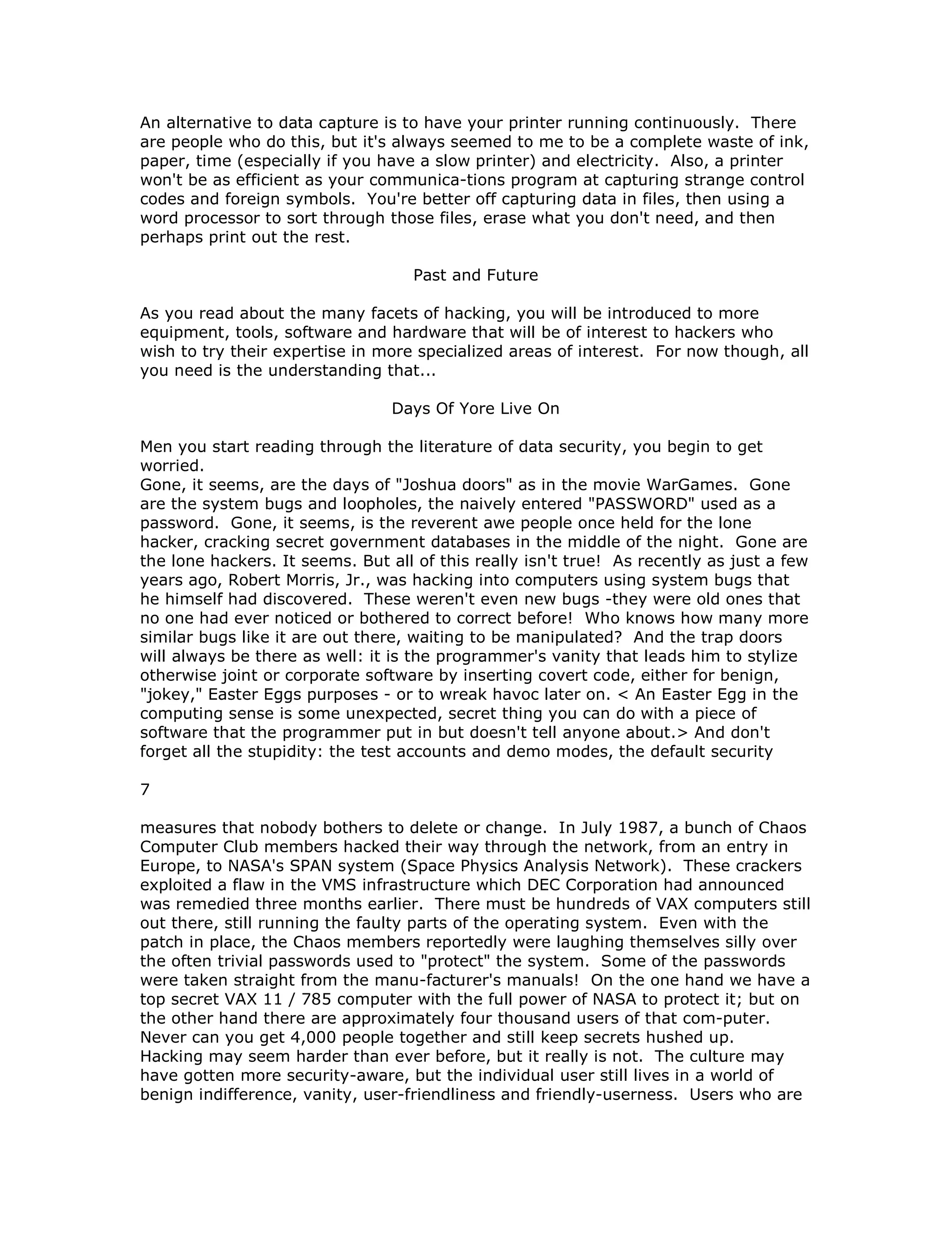 An alternative to data capture is to have your printer running continuously. There
are people who do this, but it's always seemed to me to be a complete waste of ink,
paper, time (especially if you have a slow printer) and electricity. Also, a printer
won't be as efficient as your communica-tions program at capturing strange control
codes and foreign symbols. You're better off capturing data in files, then using a
word processor to sort through those files, erase what you don't need, and then
perhaps print out the rest.
Past and Future
As you read about the many facets of hacking, you will be introduced to more
equipment, tools, software and hardware that will be of interest to hackers who
wish to try their expertise in more specialized areas of interest. For now though, all
you need is the understanding that...
Days Of Yore Live On
Men you start reading through the literature of data security, you begin to get
worried.
Gone, it seems, are the days of "Joshua doors" as in the movie WarGames. Gone
are the system bugs and loopholes, the naively entered "PASSWORD" used as a
password. Gone, it seems, is the reverent awe people once held for the lone
hacker, cracking secret government databases in the middle of the night. Gone are
the lone hackers. It seems. But all of this really isn't true! As recently as just a few
years ago, Robert Morris, Jr., was hacking into computers using system bugs that
he himself had discovered. These weren't even new bugs -they were old ones that
no one had ever noticed or bothered to correct before! Who knows how many more
similar bugs like it are out there, waiting to be manipulated? And the trap doors
will always be there as well: it is the programmer's vanity that leads him to stylize
otherwise joint or corporate software by inserting covert code, either for benign,
"jokey," Easter Eggs purposes - or to wreak havoc later on. < An Easter Egg in the
computing sense is some unexpected, secret thing you can do with a piece of
software that the programmer put in but doesn't tell anyone about.> And don't
forget all the stupidity: the test accounts and demo modes, the default security
7
measures that nobody bothers to delete or change. In July 1987, a bunch of Chaos
Computer Club members hacked their way through the network, from an entry in
Europe, to NASA's SPAN system (Space Physics Analysis Network). These crackers
exploited a flaw in the VMS infrastructure which DEC Corporation had announced
was remedied three months earlier. There must be hundreds of VAX computers still
out there, still running the faulty parts of the operating system. Even with the
patch in place, the Chaos members reportedly were laughing themselves silly over
the often trivial passwords used to "protect" the system. Some of the passwords
were taken straight from the manu-facturer's manuals! On the one hand we have a
top secret VAX 11 / 785 computer with the full power of NASA to protect it; but on
the other hand there are approximately four thousand users of that com-puter.
Never can you get 4,000 people together and still keep secrets hushed up.
Hacking may seem harder than ever before, but it really is not. The culture may
have gotten more security-aware, but the individual user still lives in a world of
benign indifference, vanity, user-friendliness and friendly-userness. Users who are
 