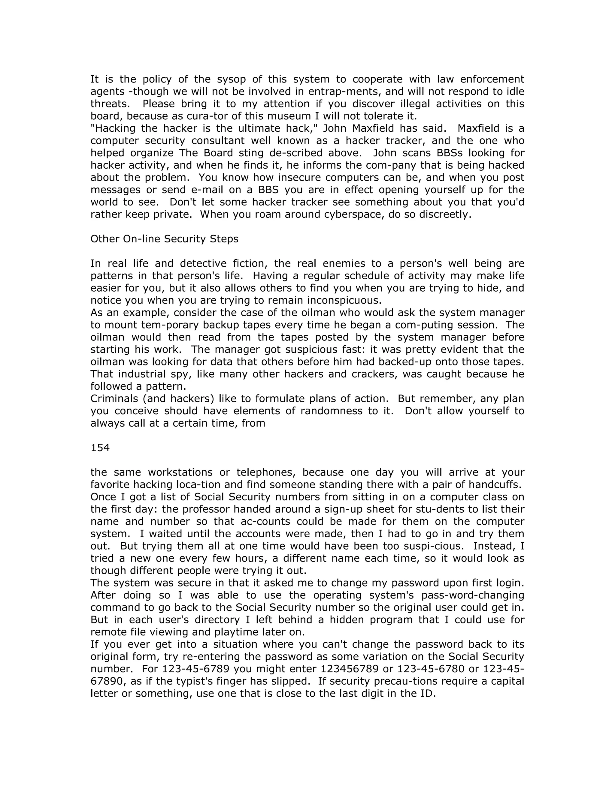 It is the policy of the sysop of this system to cooperate with law enforcement
agents -though we will not be involved in entrap-ments, and will not respond to idle
threats. Please bring it to my attention if you discover illegal activities on this
board, because as cura-tor of this museum I will not tolerate it.
"Hacking the hacker is the ultimate hack," John Maxfield has said. Maxfield is a
computer security consultant well known as a hacker tracker, and the one who
helped organize The Board sting de-scribed above. John scans BBSs looking for
hacker activity, and when he finds it, he informs the com-pany that is being hacked
about the problem. You know how insecure computers can be, and when you post
messages or send e-mail on a BBS you are in effect opening yourself up for the
world to see. Don't let some hacker tracker see something about you that you'd
rather keep private. When you roam around cyberspace, do so discreetly.
Other On-line Security Steps
In real life and detective fiction, the real enemies to a person's well being are
patterns in that person's life. Having a regular schedule of activity may make life
easier for you, but it also allows others to find you when you are trying to hide, and
notice you when you are trying to remain inconspicuous.
As an example, consider the case of the oilman who would ask the system manager
to mount tem-porary backup tapes every time he began a com-puting session. The
oilman would then read from the tapes posted by the system manager before
starting his work. The manager got suspicious fast: it was pretty evident that the
oilman was looking for data that others before him had backed-up onto those tapes.
That industrial spy, like many other hackers and crackers, was caught because he
followed a pattern.
Criminals (and hackers) like to formulate plans of action. But remember, any plan
you conceive should have elements of randomness to it. Don't allow yourself to
always call at a certain time, from
154
the same workstations or telephones, because one day you will arrive at your
favorite hacking loca-tion and find someone standing there with a pair of handcuffs.
Once I got a list of Social Security numbers from sitting in on a computer class on
the first day: the professor handed around a sign-up sheet for stu-dents to list their
name and number so that ac-counts could be made for them on the computer
system. I waited until the accounts were made, then I had to go in and try them
out. But trying them all at one time would have been too suspi-cious. Instead, I
tried a new one every few hours, a different name each time, so it would look as
though different people were trying it out.
The system was secure in that it asked me to change my password upon first login.
After doing so I was able to use the operating system's pass-word-changing
command to go back to the Social Security number so the original user could get in.
But in each user's directory I left behind a hidden program that I could use for
remote file viewing and playtime later on.
If you ever get into a situation where you can't change the password back to its
original form, try re-entering the password as some variation on the Social Security
number. For 123-45-6789 you might enter 123456789 or 123-45-6780 or 123-45-
67890, as if the typist's finger has slipped. If security precau-tions require a capital
letter or something, use one that is close to the last digit in the ID.
 
