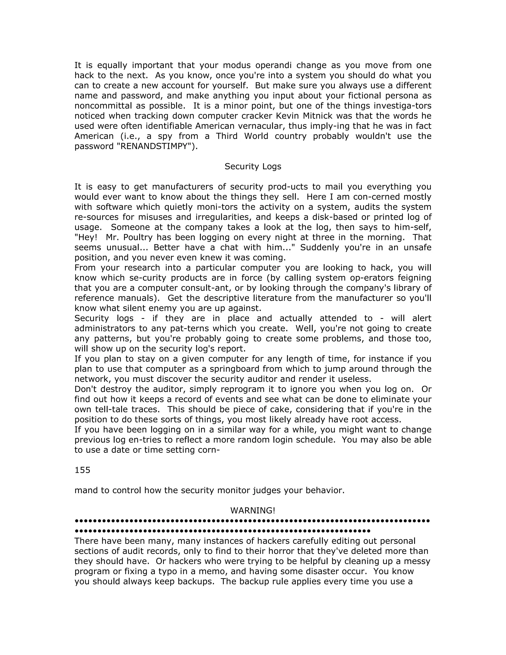It is equally important that your modus operandi change as you move from one
hack to the next. As you know, once you're into a system you should do what you
can to create a new account for yourself. But make sure you always use a different
name and password, and make anything you input about your fictional persona as
noncommittal as possible. It is a minor point, but one of the things investiga-tors
noticed when tracking down computer cracker Kevin Mitnick was that the words he
used were often identifiable American vernacular, thus imply-ing that he was in fact
American (i.e., a spy from a Third World country probably wouldn't use the
password "RENANDSTIMPY").
Security Logs
It is easy to get manufacturers of security prod-ucts to mail you everything you
would ever want to know about the things they sell. Here I am con-cerned mostly
with software which quietly moni-tors the activity on a system, audits the system
re-sources for misuses and irregularities, and keeps a disk-based or printed log of
usage. Someone at the company takes a look at the log, then says to him-self,
"Hey! Mr. Poultry has been logging on every night at three in the morning. That
seems unusual... Better have a chat with him..." Suddenly you're in an unsafe
position, and you never even knew it was coming.
From your research into a particular computer you are looking to hack, you will
know which se-curity products are in force (by calling system op-erators feigning
that you are a computer consult-ant, or by looking through the company's library of
reference manuals). Get the descriptive literature from the manufacturer so you'll
know what silent enemy you are up against.
Security logs - if they are in place and actually attended to - will alert
administrators to any pat-terns which you create. Well, you're not going to create
any patterns, but you're probably going to create some problems, and those too,
will show up on the security log's report.
If you plan to stay on a given computer for any length of time, for instance if you
plan to use that computer as a springboard from which to jump around through the
network, you must discover the security auditor and render it useless.
Don't destroy the auditor, simply reprogram it to ignore you when you log on. Or
find out how it keeps a record of events and see what can be done to eliminate your
own tell-tale traces. This should be piece of cake, considering that if you're in the
position to do these sorts of things, you most likely already have root access.
If you have been logging on in a similar way for a while, you might want to change
previous log en-tries to reflect a more random login schedule. You may also be able
to use a date or time setting corn-
155
mand to control how the security monitor judges your behavior.
WARNING!
••••••••••••••••••••••••••••••••••••••••••••••••••••••••••••••••••••••••••••••
•••••••••••••••••••••••••••••••••••••••••••••••••••••••••••••••••
There have been many, many instances of hackers carefully editing out personal
sections of audit records, only to find to their horror that they've deleted more than
they should have. Or hackers who were trying to be helpful by cleaning up a messy
program or fixing a typo in a memo, and having some disaster occur. You know
you should always keep backups. The backup rule applies every time you use a
 