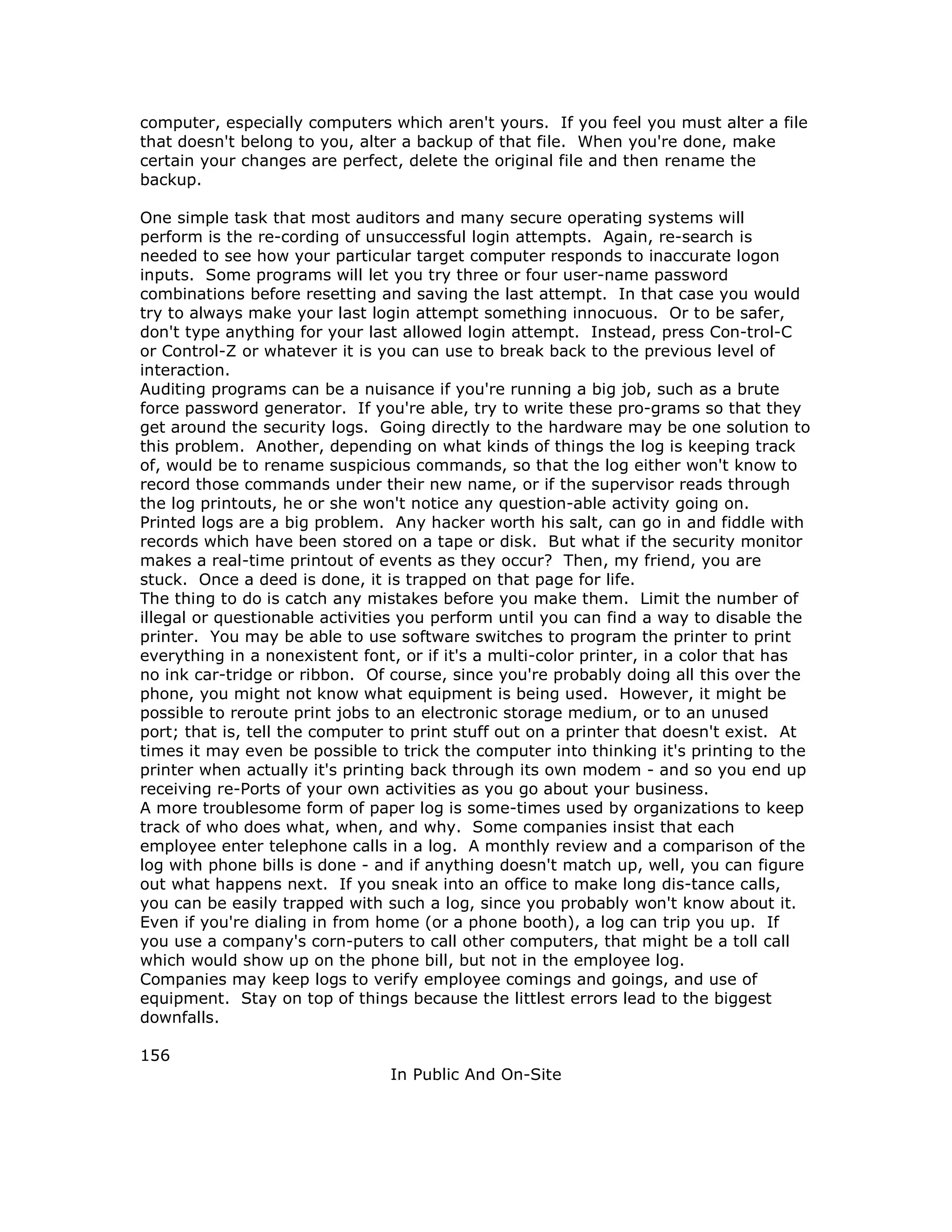 computer, especially computers which aren't yours. If you feel you must alter a file
that doesn't belong to you, alter a backup of that file. When you're done, make
certain your changes are perfect, delete the original file and then rename the
backup.
One simple task that most auditors and many secure operating systems will
perform is the re-cording of unsuccessful login attempts. Again, re-search is
needed to see how your particular target computer responds to inaccurate logon
inputs. Some programs will let you try three or four user-name password
combinations before resetting and saving the last attempt. In that case you would
try to always make your last login attempt something innocuous. Or to be safer,
don't type anything for your last allowed login attempt. Instead, press Con-trol-C
or Control-Z or whatever it is you can use to break back to the previous level of
interaction.
Auditing programs can be a nuisance if you're running a big job, such as a brute
force password generator. If you're able, try to write these pro-grams so that they
get around the security logs. Going directly to the hardware may be one solution to
this problem. Another, depending on what kinds of things the log is keeping track
of, would be to rename suspicious commands, so that the log either won't know to
record those commands under their new name, or if the supervisor reads through
the log printouts, he or she won't notice any question-able activity going on.
Printed logs are a big problem. Any hacker worth his salt, can go in and fiddle with
records which have been stored on a tape or disk. But what if the security monitor
makes a real-time printout of events as they occur? Then, my friend, you are
stuck. Once a deed is done, it is trapped on that page for life.
The thing to do is catch any mistakes before you make them. Limit the number of
illegal or questionable activities you perform until you can find a way to disable the
printer. You may be able to use software switches to program the printer to print
everything in a nonexistent font, or if it's a multi-color printer, in a color that has
no ink car-tridge or ribbon. Of course, since you're probably doing all this over the
phone, you might not know what equipment is being used. However, it might be
possible to reroute print jobs to an electronic storage medium, or to an unused
port; that is, tell the computer to print stuff out on a printer that doesn't exist. At
times it may even be possible to trick the computer into thinking it's printing to the
printer when actually it's printing back through its own modem - and so you end up
receiving re-Ports of your own activities as you go about your business.
A more troublesome form of paper log is some-times used by organizations to keep
track of who does what, when, and why. Some companies insist that each
employee enter telephone calls in a log. A monthly review and a comparison of the
log with phone bills is done - and if anything doesn't match up, well, you can figure
out what happens next. If you sneak into an office to make long dis-tance calls,
you can be easily trapped with such a log, since you probably won't know about it.
Even if you're dialing in from home (or a phone booth), a log can trip you up. If
you use a company's corn-puters to call other computers, that might be a toll call
which would show up on the phone bill, but not in the employee log.
Companies may keep logs to verify employee comings and goings, and use of
equipment. Stay on top of things because the littlest errors lead to the biggest
downfalls.
156
In Public And On-Site
 