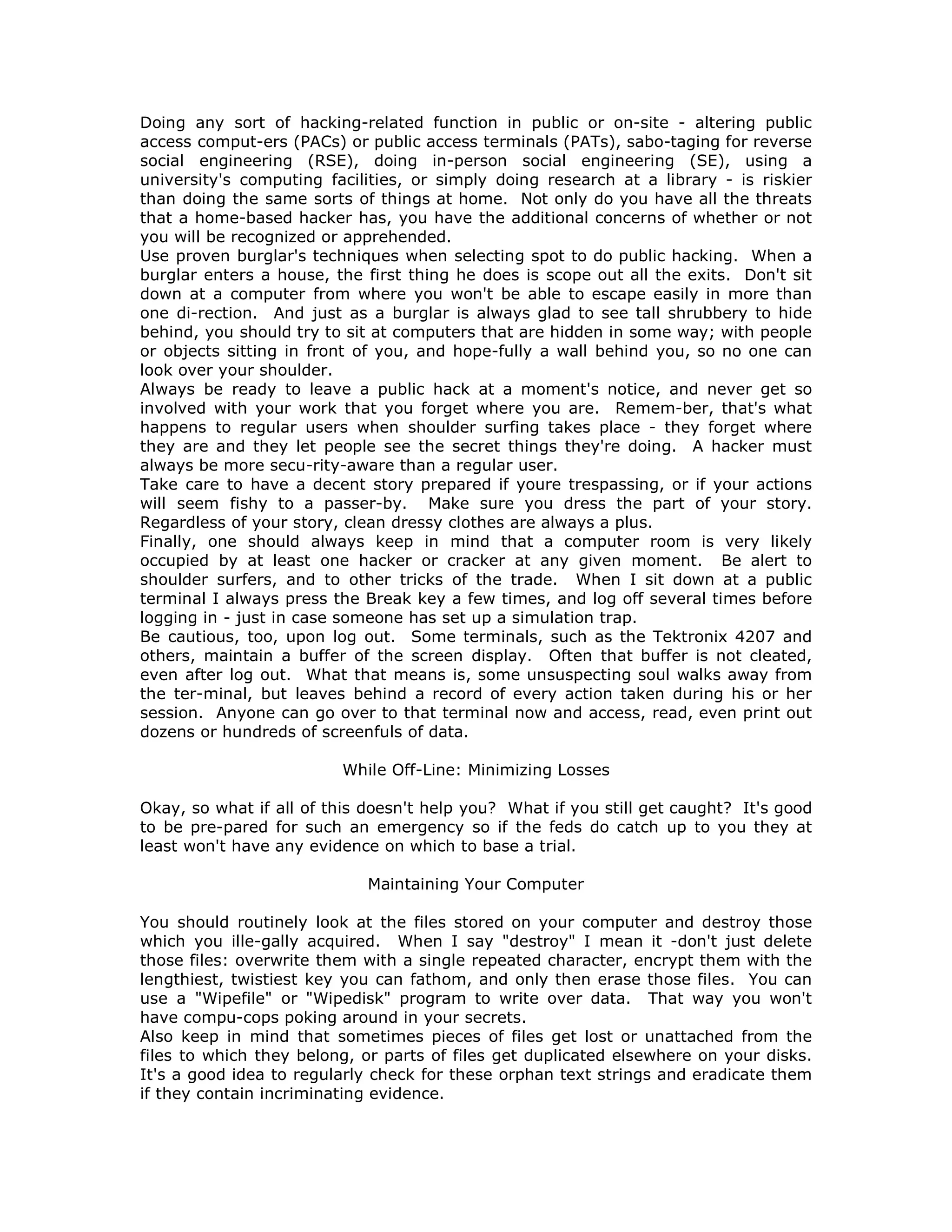 Doing any sort of hacking-related function in public or on-site - altering public
access comput-ers (PACs) or public access terminals (PATs), sabo-taging for reverse
social engineering (RSE), doing in-person social engineering (SE), using a
university's computing facilities, or simply doing research at a library - is riskier
than doing the same sorts of things at home. Not only do you have all the threats
that a home-based hacker has, you have the additional concerns of whether or not
you will be recognized or apprehended.
Use proven burglar's techniques when selecting spot to do public hacking. When a
burglar enters a house, the first thing he does is scope out all the exits. Don't sit
down at a computer from where you won't be able to escape easily in more than
one di-rection. And just as a burglar is always glad to see tall shrubbery to hide
behind, you should try to sit at computers that are hidden in some way; with people
or objects sitting in front of you, and hope-fully a wall behind you, so no one can
look over your shoulder.
Always be ready to leave a public hack at a moment's notice, and never get so
involved with your work that you forget where you are. Remem-ber, that's what
happens to regular users when shoulder surfing takes place - they forget where
they are and they let people see the secret things they're doing. A hacker must
always be more secu-rity-aware than a regular user.
Take care to have a decent story prepared if youre trespassing, or if your actions
will seem fishy to a passer-by. Make sure you dress the part of your story.
Regardless of your story, clean dressy clothes are always a plus.
Finally, one should always keep in mind that a computer room is very likely
occupied by at least one hacker or cracker at any given moment. Be alert to
shoulder surfers, and to other tricks of the trade. When I sit down at a public
terminal I always press the Break key a few times, and log off several times before
logging in - just in case someone has set up a simulation trap.
Be cautious, too, upon log out. Some terminals, such as the Tektronix 4207 and
others, maintain a buffer of the screen display. Often that buffer is not cleated,
even after log out. What that means is, some unsuspecting soul walks away from
the ter-minal, but leaves behind a record of every action taken during his or her
session. Anyone can go over to that terminal now and access, read, even print out
dozens or hundreds of screenfuls of data.
While Off-Line: Minimizing Losses
Okay, so what if all of this doesn't help you? What if you still get caught? It's good
to be pre-pared for such an emergency so if the feds do catch up to you they at
least won't have any evidence on which to base a trial.
Maintaining Your Computer
You should routinely look at the files stored on your computer and destroy those
which you ille-gally acquired. When I say "destroy" I mean it -don't just delete
those files: overwrite them with a single repeated character, encrypt them with the
lengthiest, twistiest key you can fathom, and only then erase those files. You can
use a "Wipefile" or "Wipedisk" program to write over data. That way you won't
have compu-cops poking around in your secrets.
Also keep in mind that sometimes pieces of files get lost or unattached from the
files to which they belong, or parts of files get duplicated elsewhere on your disks.
It's a good idea to regularly check for these orphan text strings and eradicate them
if they contain incriminating evidence.
 