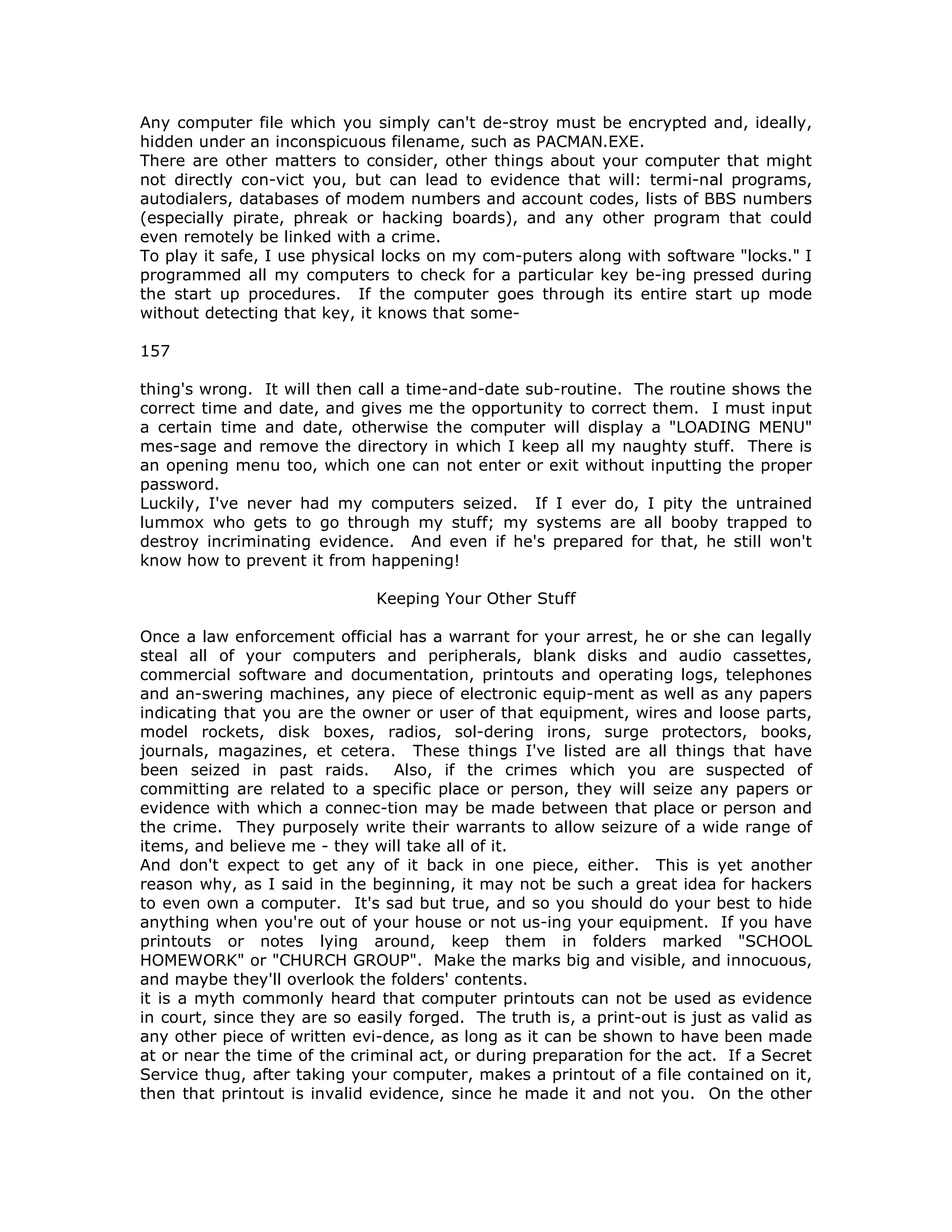 Any computer file which you simply can't de-stroy must be encrypted and, ideally,
hidden under an inconspicuous filename, such as PACMAN.EXE.
There are other matters to consider, other things about your computer that might
not directly con-vict you, but can lead to evidence that will: termi-nal programs,
autodialers, databases of modem numbers and account codes, lists of BBS numbers
(especially pirate, phreak or hacking boards), and any other program that could
even remotely be linked with a crime.
To play it safe, I use physical locks on my com-puters along with software "locks." I
programmed all my computers to check for a particular key be-ing pressed during
the start up procedures. If the computer goes through its entire start up mode
without detecting that key, it knows that some-
157
thing's wrong. It will then call a time-and-date sub-routine. The routine shows the
correct time and date, and gives me the opportunity to correct them. I must input
a certain time and date, otherwise the computer will display a "LOADING MENU"
mes-sage and remove the directory in which I keep all my naughty stuff. There is
an opening menu too, which one can not enter or exit without inputting the proper
password.
Luckily, I've never had my computers seized. If I ever do, I pity the untrained
lummox who gets to go through my stuff; my systems are all booby trapped to
destroy incriminating evidence. And even if he's prepared for that, he still won't
know how to prevent it from happening!
Keeping Your Other Stuff
Once a law enforcement official has a warrant for your arrest, he or she can legally
steal all of your computers and peripherals, blank disks and audio cassettes,
commercial software and documentation, printouts and operating logs, telephones
and an-swering machines, any piece of electronic equip-ment as well as any papers
indicating that you are the owner or user of that equipment, wires and loose parts,
model rockets, disk boxes, radios, sol-dering irons, surge protectors, books,
journals, magazines, et cetera. These things I've listed are all things that have
been seized in past raids. Also, if the crimes which you are suspected of
committing are related to a specific place or person, they will seize any papers or
evidence with which a connec-tion may be made between that place or person and
the crime. They purposely write their warrants to allow seizure of a wide range of
items, and believe me - they will take all of it.
And don't expect to get any of it back in one piece, either. This is yet another
reason why, as I said in the beginning, it may not be such a great idea for hackers
to even own a computer. It's sad but true, and so you should do your best to hide
anything when you're out of your house or not us-ing your equipment. If you have
printouts or notes lying around, keep them in folders marked "SCHOOL
HOMEWORK" or "CHURCH GROUP". Make the marks big and visible, and innocuous,
and maybe they'll overlook the folders' contents.
it is a myth commonly heard that computer printouts can not be used as evidence
in court, since they are so easily forged. The truth is, a print-out is just as valid as
any other piece of written evi-dence, as long as it can be shown to have been made
at or near the time of the criminal act, or during preparation for the act. If a Secret
Service thug, after taking your computer, makes a printout of a file contained on it,
then that printout is invalid evidence, since he made it and not you. On the other
 