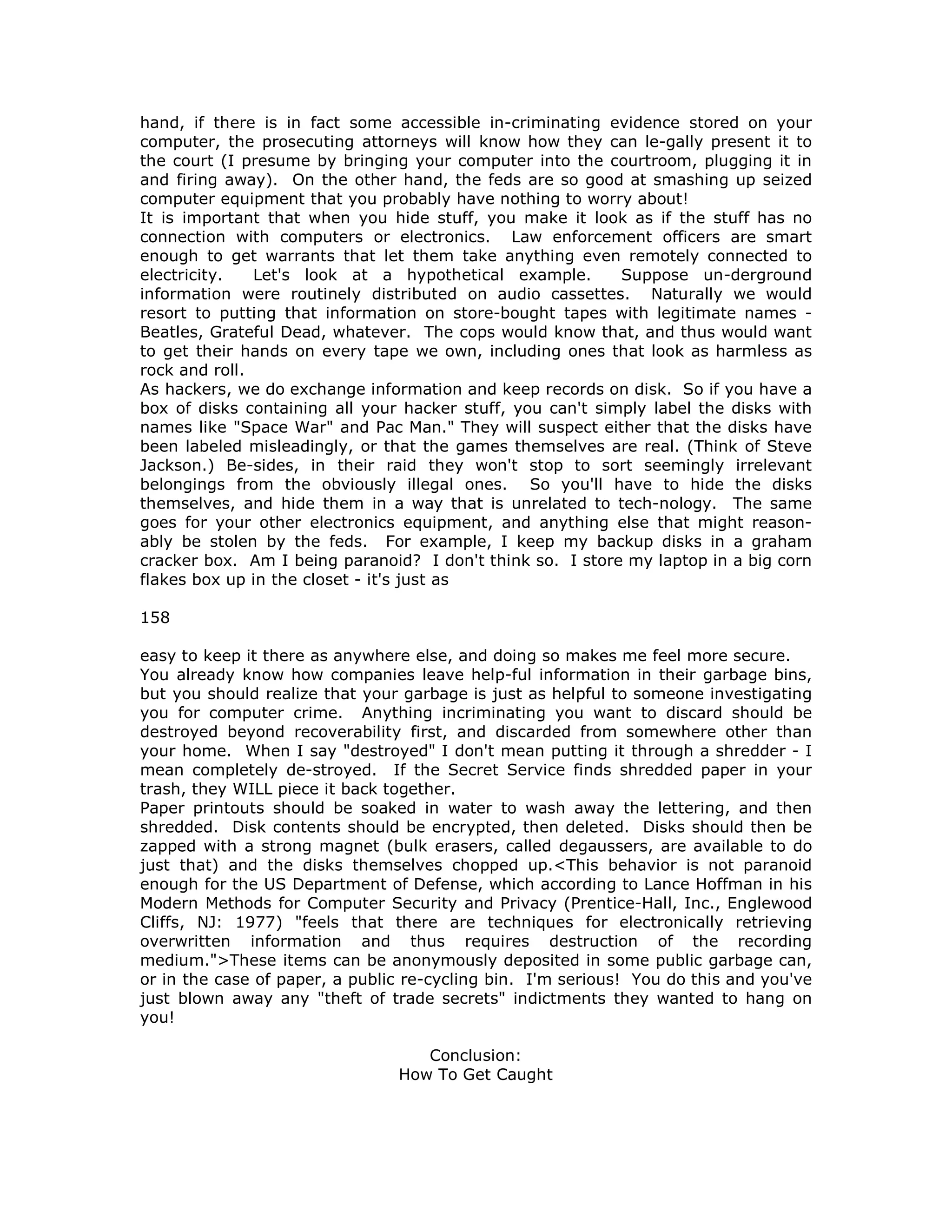 hand, if there is in fact some accessible in-criminating evidence stored on your
computer, the prosecuting attorneys will know how they can le-gally present it to
the court (I presume by bringing your computer into the courtroom, plugging it in
and firing away). On the other hand, the feds are so good at smashing up seized
computer equipment that you probably have nothing to worry about!
It is important that when you hide stuff, you make it look as if the stuff has no
connection with computers or electronics. Law enforcement officers are smart
enough to get warrants that let them take anything even remotely connected to
electricity. Let's look at a hypothetical example. Suppose un-derground
information were routinely distributed on audio cassettes. Naturally we would
resort to putting that information on store-bought tapes with legitimate names -
Beatles, Grateful Dead, whatever. The cops would know that, and thus would want
to get their hands on every tape we own, including ones that look as harmless as
rock and roll.
As hackers, we do exchange information and keep records on disk. So if you have a
box of disks containing all your hacker stuff, you can't simply label the disks with
names like "Space War" and Pac Man." They will suspect either that the disks have
been labeled misleadingly, or that the games themselves are real. (Think of Steve
Jackson.) Be-sides, in their raid they won't stop to sort seemingly irrelevant
belongings from the obviously illegal ones. So you'll have to hide the disks
themselves, and hide them in a way that is unrelated to tech-nology. The same
goes for your other electronics equipment, and anything else that might reason-
ably be stolen by the feds. For example, I keep my backup disks in a graham
cracker box. Am I being paranoid? I don't think so. I store my laptop in a big corn
flakes box up in the closet - it's just as
158
easy to keep it there as anywhere else, and doing so makes me feel more secure.
You already know how companies leave help-ful information in their garbage bins,
but you should realize that your garbage is just as helpful to someone investigating
you for computer crime. Anything incriminating you want to discard should be
destroyed beyond recoverability first, and discarded from somewhere other than
your home. When I say "destroyed" I don't mean putting it through a shredder - I
mean completely de-stroyed. If the Secret Service finds shredded paper in your
trash, they WILL piece it back together.
Paper printouts should be soaked in water to wash away the lettering, and then
shredded. Disk contents should be encrypted, then deleted. Disks should then be
zapped with a strong magnet (bulk erasers, called degaussers, are available to do
just that) and the disks themselves chopped up.<This behavior is not paranoid
enough for the US Department of Defense, which according to Lance Hoffman in his
Modern Methods for Computer Security and Privacy (Prentice-Hall, Inc., Englewood
Cliffs, NJ: 1977) "feels that there are techniques for electronically retrieving
overwritten information and thus requires destruction of the recording
medium.">These items can be anonymously deposited in some public garbage can,
or in the case of paper, a public re-cycling bin. I'm serious! You do this and you've
just blown away any "theft of trade secrets" indictments they wanted to hang on
you!
Conclusion:
How To Get Caught
 